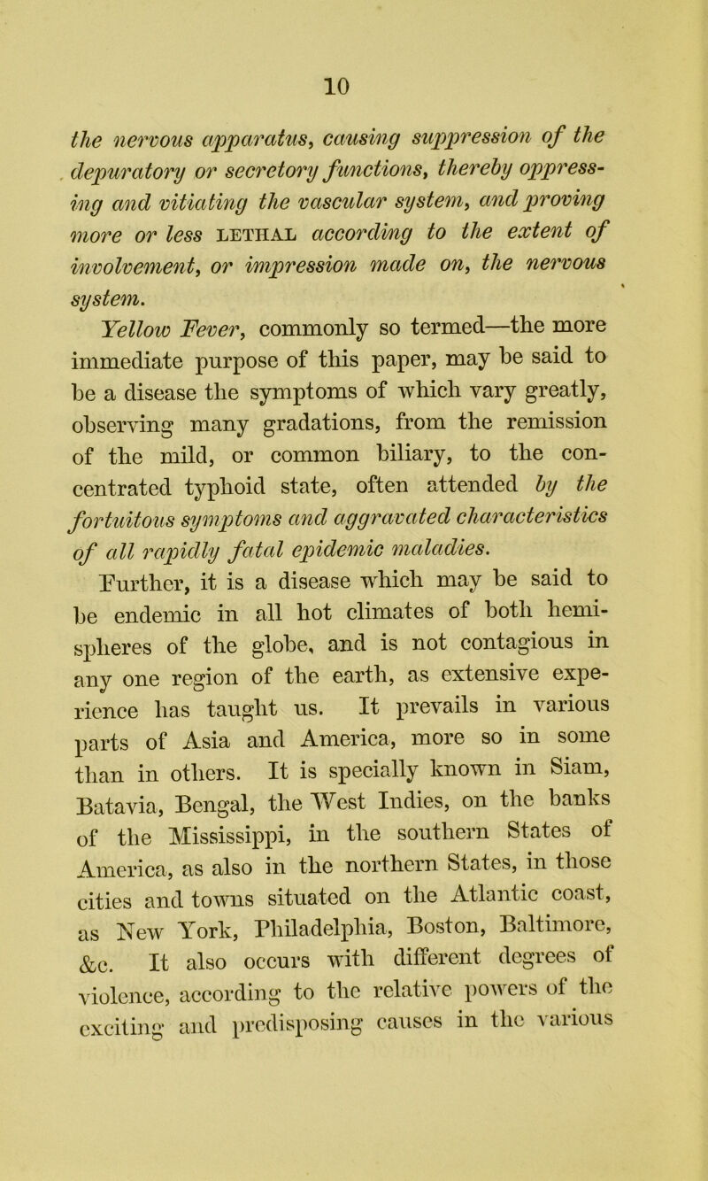 the nervous apparatus^ causing suppression of the , depuratory or secretory functions^ thereby oppress- ing and vitiating the vascular system^ and proving more or less lethal accordmg to the extent of involvement, or impression made on, the nervous system. Yellow Fever, commonly so termed—the more immediate purpose of this paper, may be said to be a disease the symptoms of which vary greatly, observing many gradations, from the remission of the mild, or common biliary, to the con- centrated typhoid state, often attended by the fortuitous symptoms and aggravated characteristics of all 7''apidly fatal epidemic maladies. Turther, it is a disease which may be said to be endemic in all hot climates of both hemi- spheres of the globe, and is not contagious in any one region of the earth, as extensive expe- rience has taught us. It prevails in various parts of Asia and America, more so in some than in others. It is specially known in Siam, Batavia, Bengal, the West Indies, on the banks of the Mississippi, in the southern States of America, as also in the northern States, in those cities and towns situated on the Atlantic coast, as New York, riiiladelphia, Boston, Baltimore, &c. It also occurs with different degrees of violence, according to the relative powers of the exciting and predisposing causes in the \aiious