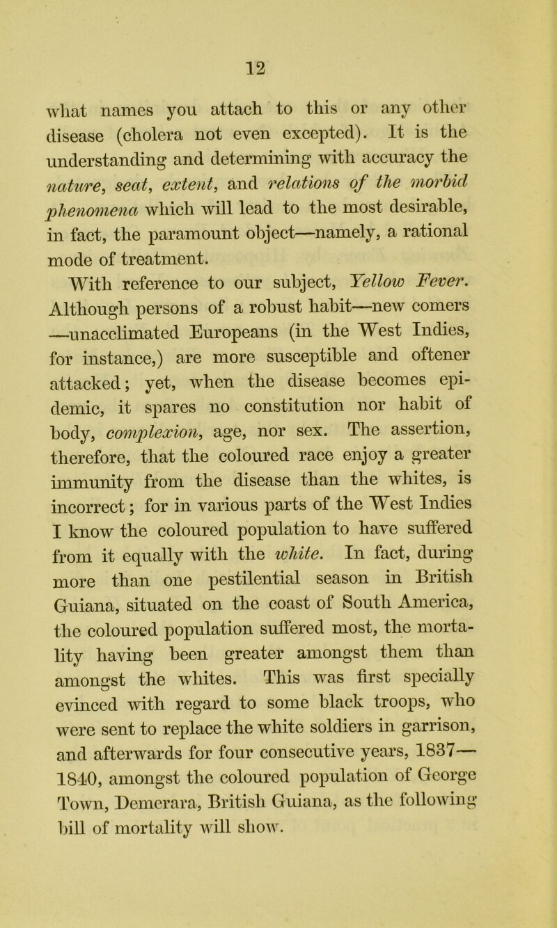 what names you attach to this or any other disease (cholera not even excepted). It is the understanding and determining with accuracy the nature, seat, extent, and relations of the morbid phenomena which will lead to the most desirable, in fact, the paramount object—namely, a rational mode of treatment. With reference to our subject, Yellow Fever. Although persons of a robust habit—new comers —unacclimated Europeans (in the West Indies, for instance,) are more susceptible and oftener attacked; yet, when the disease becomes epi- demic, it spares no constitution nor habit of body, complexion, age, nor sex. The assertion, therefore, that the coloured race enjoy a greater immunity from the disease than the whites, is incorrect; for in various parts of the West Indies I know the coloured population to have suifered from it equally with the white. In fact, during more than one pestilential season in British Guiana, situated on the coast of South America, the coloured population suffered most, the morta- lity having been greater amongst them than amongst the wliites. This was first specially evinced with regard to some black troops, who were sent to replace the white soldiers in garrison, and afterwards for four consecutive years, 1837— 1840, amongst the coloured population of George Town, Demerara, British Guiana, as the following bill of mortality will show.