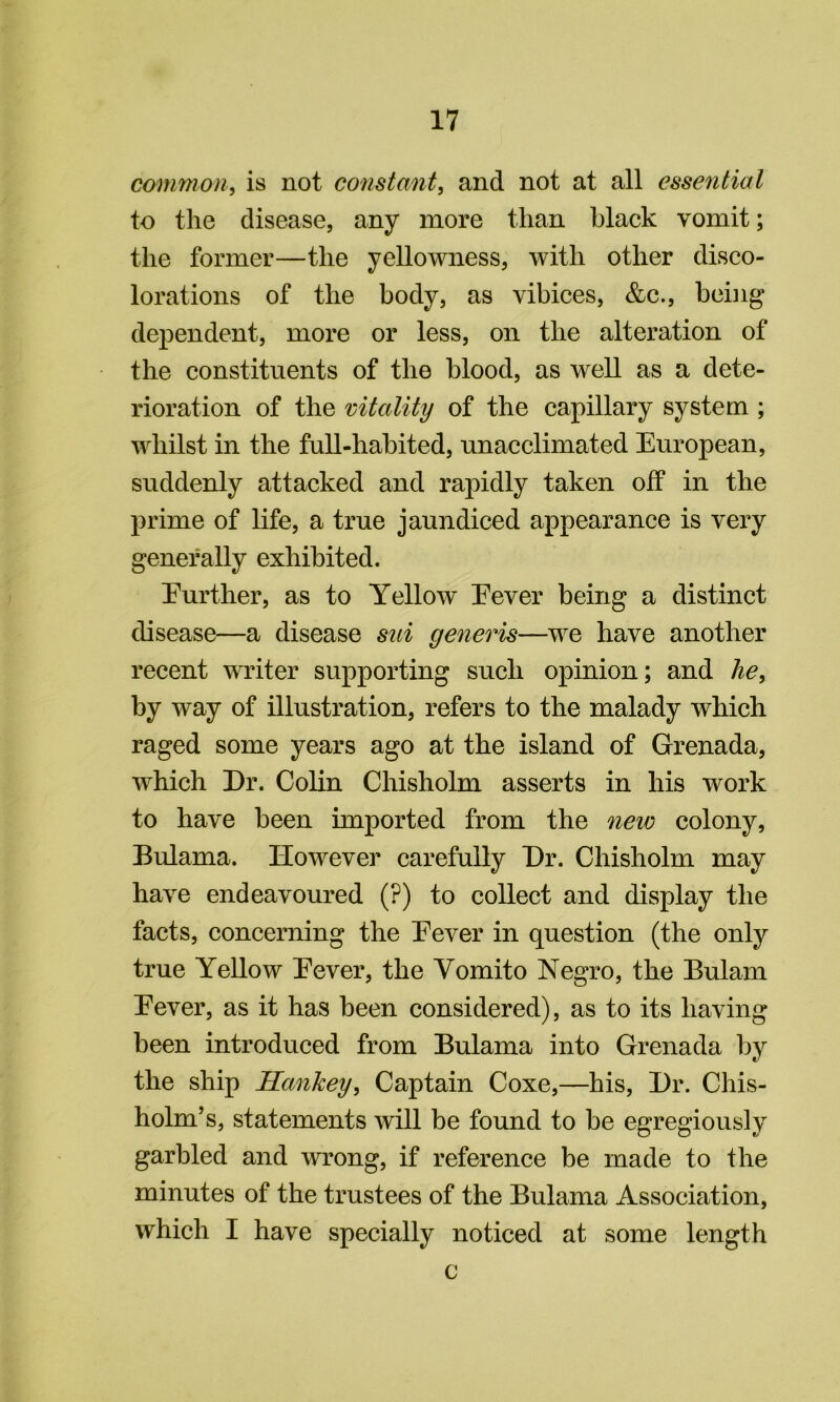 common, is not constant, and not at all essential to the disease, any more than black vomit; the former—the yellowness, with other disco- lorations of the body, as vibices, &c., being dependent, more or less, on the alteration of the constituents of the blood, as well as a dete- rioration of the vitality of the capillary system ; whilst in the full-habited, unacclimated European, suddenly attacked and rapidly taken off in the prime of life, a true jaundiced appearance is very generally exhibited. Eurther, as to Yellow Eever being a distinct disease—a disease sui generis—we have another recent writer supporting such opinion; and he, by way of illustration, refers to the malady which raged some years ago at the island of Grenada, which Er. Colin Chisholm asserts in his work to have been imported from the new colony, Bulama. However carefully Hr. Chisholm may have endeavoured (?) to collect and display the facts, concerning the Eever in question (the only true Yellow Eever, the Vomito Negro, the Bulam Eever, as it has been considered), as to its having been introduced from Bulama into Grenada by the ship Hankey, Captain Coxe,—his. Hr. Chis- holm’s, statements will be found to be egregiously garbled and wrong, if reference be made to the minutes of the trustees of the Bulama Association, which I have specially noticed at some length c