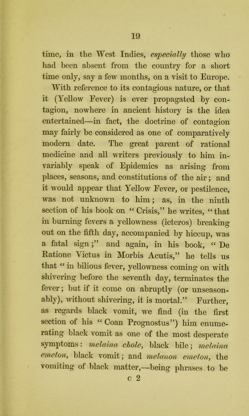 time, in the West Indies, especially those who had been absent from the country for a short time only, say a few months, on a visit to Europe. With reference to its contagious nature, or that it (Yellow Eever) is ever propagated by con- tagion, nowhere in. ancient history is the idea entertained—in fact, the doctrine of contagion may fairly be considered as one of comparatively modern date. The great parent of rational medicine and all writers previously to him in- variably speak of Epidemics as arising from places, seasons, and constitutions of the air; and it would appear that Yellow Eever, or pestilence, was not unknown to him; as, in the ninth section of his book on '' Crisis,” he writes, ‘‘that in burning fevers a yellowness (icteros) breaking out on the fifth day, accompanied by hiccup, was a fatal signand again, in his book, '' De Eatione Victus in Morbis Acutis,” he tells us that “ in bilious fever, yellowness coming on with shivering before the seventh day, terminates the fever; but if it come on abruptly (or unseason- ably), without shivering, it is mortal.” Eurther, as regards black vomit, we find (in the first section of his Coan Prognostus”) him enume- rating black vomit as one of the most desperate symptoms: melaina chole^ black bile; melaina emeton, black vomit; and melanon emeton, the vomiting of black matter,—being phrases to be c 2