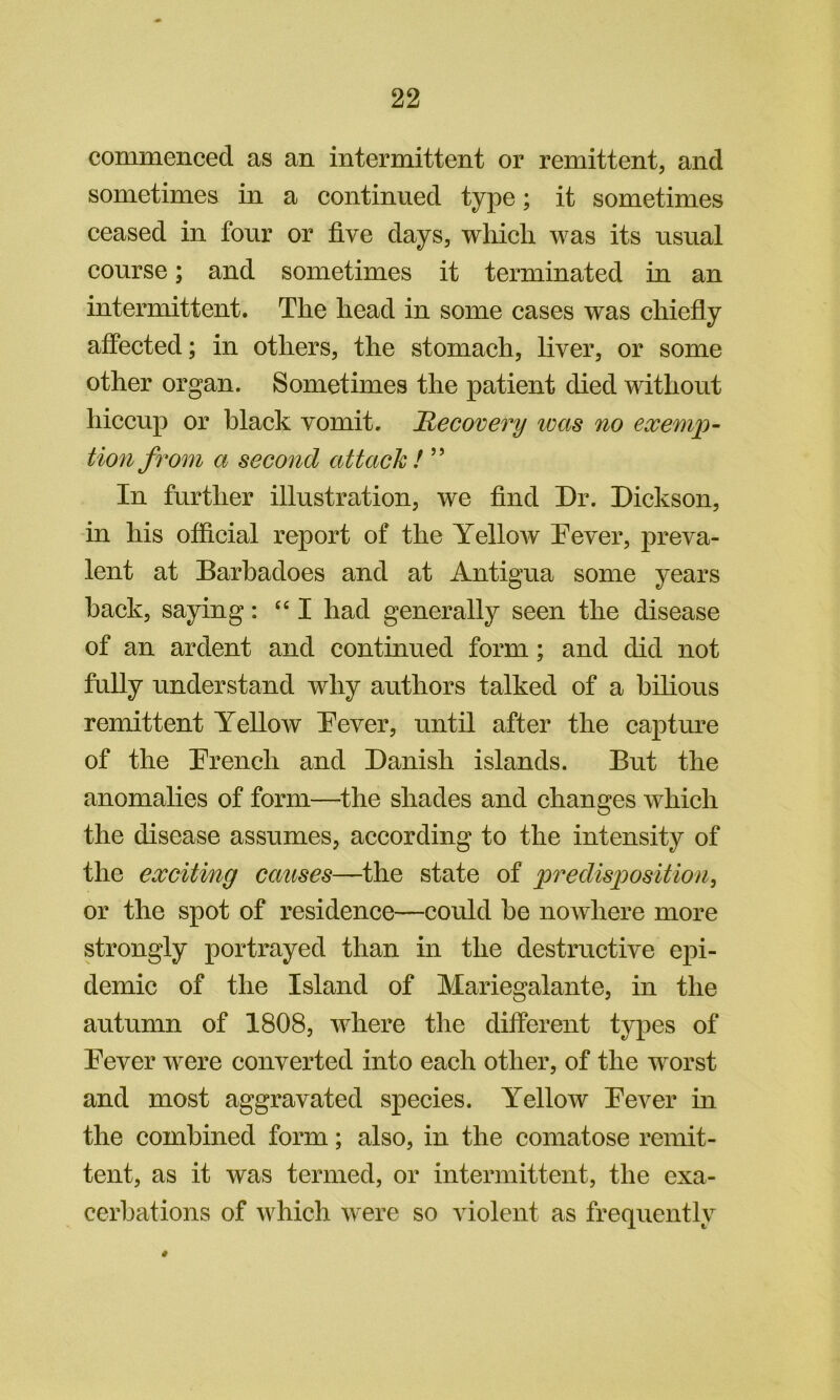 commenced as an intermittent or remittent, and sometimes in a continued type; it sometimes ceased in four or five days, which was its usual course; and sometimes it terminated in an intermittent. The head in some cases was chiefly affected; in others, the stomach, liver, or some other organ. Sometimes the patient died without hiccup or black vomit. Recovery ivas no exemp- tion from a second attack! ” In further illustration, we find Dr. Dickson, in his official report of the Yellow Dover, preva- lent at Barbadoes and at Antigua some years back, saying: “I had generally seen the disease of an ardent and continued form; and did not fully understand why authors talked of a bilious remittent Yellow Dover, until after the captm^e of the Drench and Danish islands. But the anomalies of form—^the shades and changes which the disease assumes, according to the intensity of the exciting causes—the state of predisposition^ or the spot of residence—could be nowhere more strongly portrayed than in the destructive epi- demic of the Island of Mariegalante, in the autumn of 1808, where the different types of Dover were converted into each other, of the worst and most aggravated species. Yellow Dover in the combined form; also, in the comatose remit- tent, as it was termed, or intermittent, the exa- cerbations of which were so violent as frequently