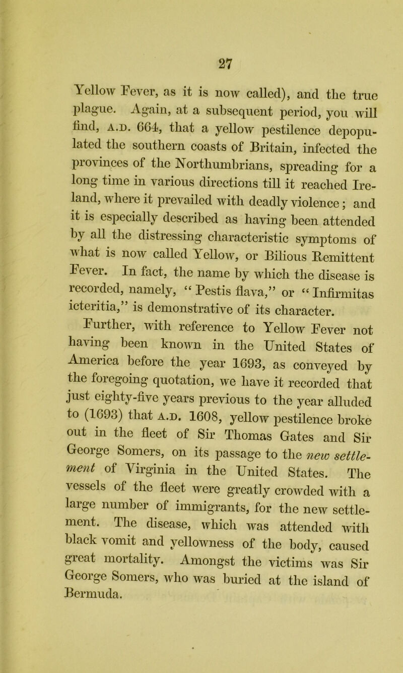 Yellow Fever, as it is now called), and the true plague. Again, at a subsequent period, you will hnd, A.D. 664, that a yellow pestilence depopu- lated the southern coasts of Britain, infected the provinces of the Northumbrians, spreading for a long time in various directions till it reached Ire- land, where it prevailed with deadly violence; and it is especially described as having been attended by all the distressing characteristic symptoms of what is now caUed Yellow, or Bilious Eemittent Fever. In fact, the name by which the disease is recorded, namely, “ Pestis flava,” or “ Infirmitas icteiitia, is demonstrative of its character. Further, with reference to Yellow Fever not having been known in the United States of America before the year 1693, as conveyed by &e foregoing quotation, we have it recorded that just eighty-five years previous to the year alluded to (1693) that a.d. 1608, yellow pestUence broke out in the fleet of Sir Thomas Gates and Sir George Somers, on its passage to the new settle- ment of Virginia in the United States. The vessels of the fleet were greatly crowded with a large number of immigrants, for the new settle- ment. The disease, which was attended with black vomit and yellowness of the body, caused gieat mortality. Amongst the victims was Sir George Somers, who was buried at the island of Bermuda.