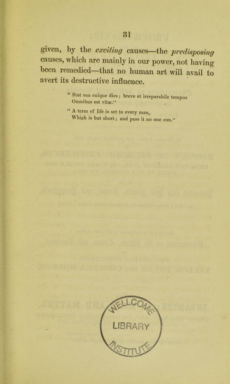 given, by tlie cxcithig causes—the pvcdisposing causes, which are mainly in our power, not having been remedied—that no human art will avail to avert its destructive influence. “ Stat sua cuique dies ; breve et irreparabile tempus Omnibus est vitae.” “ A term of life is set to every man, V hich is but short; and pass it no one can.”