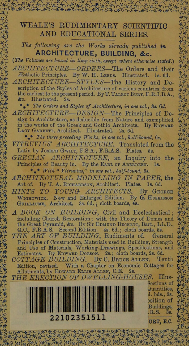 45-’ WEALE’S EEDIMENTAEY SCIENTIEIO AND EDUCATIONAL SEEIES. The following are the Works already •published in ARCHITECTURE, BUILDING, &c. l^The Volumes are bound in limp cloth, except where otherwise stated.) ARCHITECTURE—ORDERS—The Orders and their Esthetic Principlbs. By W. H. Leeds. Illustrated. Is. 6d. ARCHITECTURE—STYLES—The History and De- scription of the Styles of Architecture of various countries, from the earliest to the present period. By T. Talbot Bury, F.E.I.B.A., &c. Illustrated. 2s. •** The Orders and Styles of Architecture, in one vol., 3«. 6d. ARCHITECTURE—DESIGN—The Principles of De- sign in Architecture, as deducible from Nature and exemplified in the works of the Greek and Gothic Architects. By Edwabd Lacy Gabbett, Architect. Illustrated. 2s. 6d. *** The three preceding Works, in one vol., half-bound, 6s. VITRUVIUS’ ARCHITECTURE. Translated from the Latin hy Joseph Gwilt, F.S.A., F.E.A.S. Plates. 6s. GRECIAN ARCHITECTURE, an Inquiry into the Principles of Beauty in. By the Earl of Aberdeen. Is. *•* With “ Vitruvius,” in one vol., half-bound, 6s. ARCHITECTURAL MODELLING IN PAPER, the Art of. By T. A. Eichardson, Architect. Plates. Is. 6d. HINTS TO YOUNG ARCHITECTS. By Geoege WiGHTWiCK. New and Enlarged Edition. By G. Hdskisson Guilladmb, Architect. 3s. 6d. j cloth boards, 4s. A BOOK ON BUILDING, Civil and Ecclesiastical including Church Eestoration; with the Theory of Domes and the Great Pyramid, &c. By Sir Edmund Beckett, Bart., LL.D., Q,.C., F.E.A.S. Second Edition. 4s. 6d.; cloth hoards, 6s. THE ART OF BUILDING, Rudiments of. General Principles of Construction, Materials used in Building, Strength and Use of Materials, Working Drawings, Specifications, and Estimates. By Edward Dobson. 2s. ; cloth hoards, 2s. 6d. COTTAGE BUILDING. By C. Bruce Allen. Tenth Edition, revised. With a Chapter on Economic Cottages for Allotments, by Edward Ellis Allen, C.E. 2s. THE ERECTION OF DWELLING-HOUSES. Hius- Sections of Quantities, d. bds., Ss. )sition of Buildings, “ “ A. foi 22102351511 .E.S. 3s. UKT, E.C.
