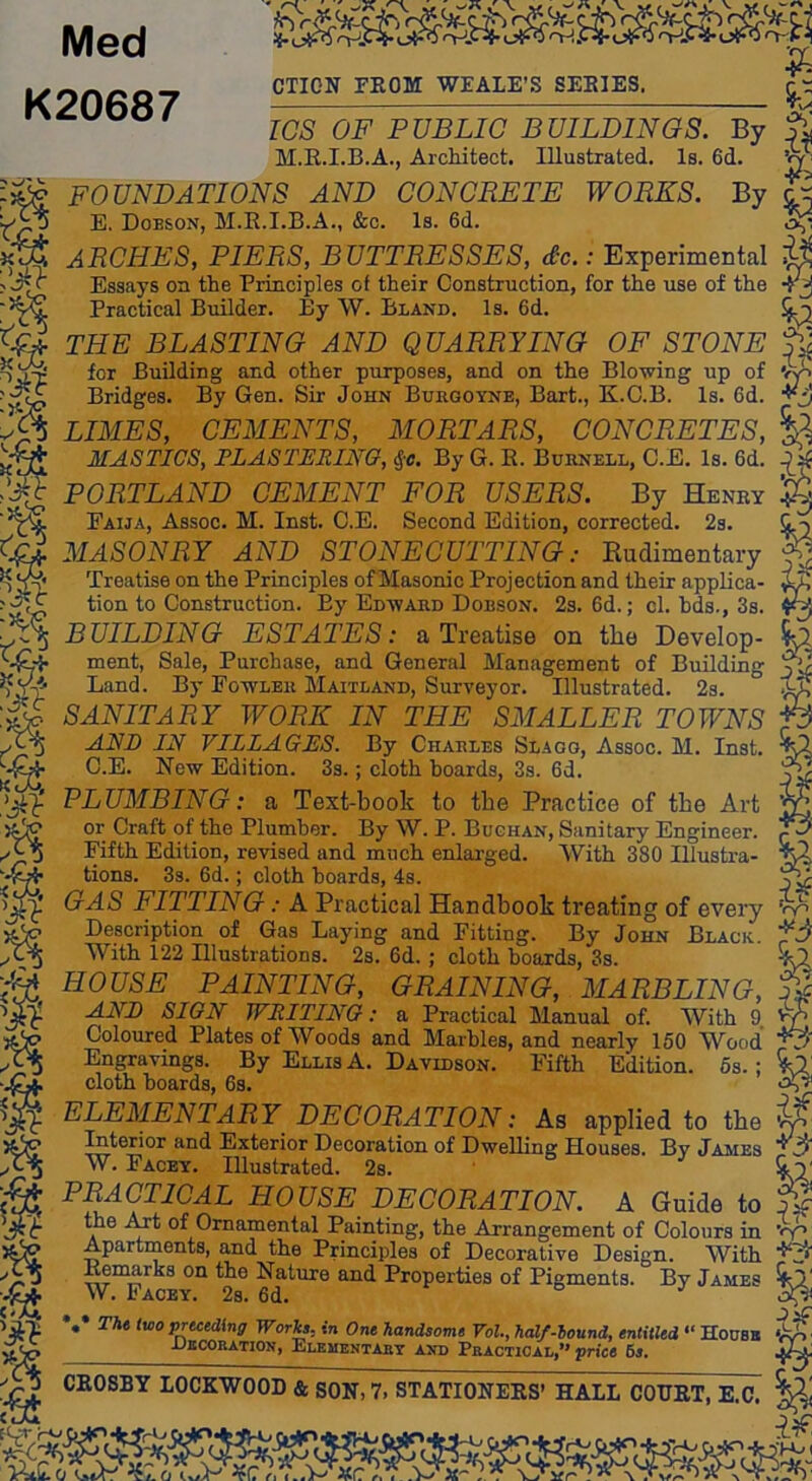 !{• 0-1.1 Med K20687 )<>-<• CTION FROM WEALE’S SERIES. 5c os’ ICS OF PUBLIC BUILDINGS. By M.E.I.B.A., Architect. Illustrated. Is. 6d. W' FOUNDATIONS AND CONCRETE WORKS. By ^ ti E. Dobson, M.K.I.B.A., &c. Is. 6d. ARCHES, PIERS, BUTTRESSES, dx.: Experimental Essays on the Principles of their Construction, for the use of the Practical Builder. By W. Bland. Is. 6d. ^ THE BLASTING AND QUARRYING OF STONE for Building and other purposes, and on the Blowing up of Vp Bridges. By Gen. Sir John Bukgoyne, Bart., K.G.B. Is. 6d. LIMES, CEMENTS, MORTARS, CONCRETES, MASTICS, PLASTERING, S;c. By G. E. Burnell, C.E. Is. 6d. PORTLAND CEMENT FOR USERS. By Henry ^ Faija, Assoc. M. Inst. C.E. Second Edition, corrected. 2s. MASONRY AND STONEOUTTING: Rudimentary ^ Treatise on the Principles ofMasonic Projection and their applica- ^ tion to Construction. By Edward Dobson. 2s. 6d.; cl. bds., 3s. 4^ BUILDING ESTATES: a Treatise on the Develop- ^ ment. Sale, Purchase, and General Management of Building yl Land. By Fowler Maitland, Surveyor. Illustrated. 2s. ^ SANITARY WORE IN THE SMALLER TOWNS f3 ANB IN VILLAGES. By Charles Slagg, Assoc. M. Inst. ^ C.E. New Edition. 3s.; cloth boards, 3s. 6d. y^ PLUMBING: a Text-book to the Practice of the Art ^ or Craft of the Plumber. By W. P. Bughan, Sanitary Engineer. ^ Fifth Edition, revised and much enlarged. With 380 Illustra- ^ tions. 3s. 6d.; cloth hoards, 4s. yl GAS FITTING: A Practical Handbook treating of every Description of Gas Laying and Fitting. By John Black., fd With 122 Illustrations. 2s. 6d.; cloth boards, 3s. 5x2 HOUSE PAINTING, GRAINING, MARBLING, % SITH'Kr ’Ur'DTn^T'KTn , « t> ti.i i _o ^ rUi ANB SIGN WRITING: a Practical Manual of. With 9 Coloured Plates of Woods and Marbles, and nearly 150 Wood' Engravings. By Ellis A. Davidson. Fifth Edition. 6s.; 5a cloth boards, 6s. Ay' ELEMENTARY DECORATION: As applied to the ip ^terior and Exterior Decoration of Dwelling Houses. By James W. Facey. Illustrated. 2s. ’ &T PRACTICAL HOUSE DECORATION. A Guide to the i^t of Ornamental Painting, the Arrangement of Colours in Apartments, and the Principles of Decorative Design. With Kemarks on the Nature and Properties of Pigments. By James W. Paoey. Ob a J .• Tht two preceding Woris, in One handsome Vol., half-hound, entitled “ Housn jJkcoration, Elementary and Practical,*'price 6s» CKOSBY LOCKWOOD & SON, 7. STATIONERS’ HALL COURT, E.C. frlJ )'Km