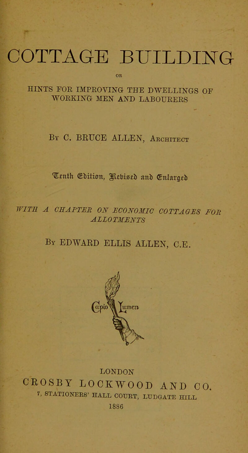 COTTAGE BEILDING HINTS FOE IMPEOVING THE DWELLINGS OF WOEKING MEN AND LABOUEEES By C. BRUCE ALLEN, Aechitect ‘Efnth (Ebitiott, nni (gnJnrflfii WITR A CEAFTER ON ECONOMIC COTTAGES FOR ALLOTMENTS By EDWARD ELLIS ALLEN, C.E. LONDON CROSBY LOCKWOOD AND CO. 7, STATIONERS’ HALL COURT, LUDGATE HILL 1886