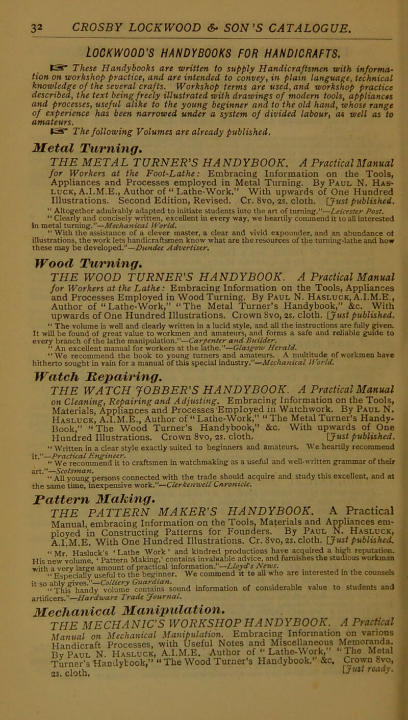 LOCKWOOD'S HANDYBOOKS FOR HANDICRAFTS. tS These Handybooks are written to supply Handicraftsmen with informa- tion on workshop practice, and are intended to convey, in plain language, technical knowledge of the several crafts. Workshop terms are used, and workshop practice described, the text being freely illustrated with drawings of modern tools, appliances and processes, useful alike to the young beginner and to the old hand, whose range of experience has been narrowed under a system of divided labour, as well as to amateurs. The following Volumes are already published. Metal Turning. THE META L TURNER’S HA ND YBOOK. A Practical Manual for Workers at the Foot-Lathe: Embracing Information on the Tools, Appliances and Processes employed in Metal Turning. By Paul N. Has- LUCK, A,Author of “ Lathe-Work.” With upwards of One Hundred Illustrations. Second Edition, Revised. Cr. 8vo, 25. cloth. [Just publisiud. *‘ Altogether admirably adapted to initiate students into the art of turning.”—Pos(. Clearly and concisely written, excellent in every way, we heartily commend it to all interested in metal turning.”—H'^orld, “ With the assistance of a clever master, a clear and vivid expounder, and an abundance ot illustrations, the work lets handicraftsmen know what are the resources of the tuniing-lathe and how these may be developed.”—Advertiser. Wood Turning, THE WOOD TURNER’S HANDYBOOK. A Practical Manual for Workers at the Lathe: Embracing Information on the Tools, Appliances and Processes Employed in Wood Turning. By Paul N. Hasluck, A.I.M.E., Author of “Lathe-Work,” “The Metal Turner’s Handybook,” &c. With upwards of One Hundred Illustrations. Crown 8vo, 2S, cloth. [Just published. ** The volume is well and clearly written in a lucid style, and all the instructions are fully given. It will be found of great value to workmen and amateurs, and forms a safe and reliable giude to every branch of the lathe manipulation.—Carpenter and Builder.  An excellent manual for workers at the lathe.'*—Herald, “We recommend the book to young turners and .amateurs. A multitude of workmen have hitherto sought in vain for a manual of this special industry.—U’orld. Watch Repairing. THE WATCH JOBBER'S HANDYBOOK. A Practical Manual on Cleaning, Repairing and Adjusting. Embracing Information on the Tools, Materials, Appliances and Processes Employed in Watchwork. By Paul N. Hasluck, A.I.M.E., Author of “Lathe-Work,” “The Metal Turner’s Handy- Book,” “The Wood Turner’s Handybook,” &c. With upwards of One Hundred Illustrations. Crown 8vo, 2S. cloth, [Just published. '• Written in a dear style exactly suited to beginners and amateurs. We heartily recommend it.—Practical Engineer. ^ ...... ^ .  We recommend it to craftsmen in watchmaking as a useful and well-written grammar of their art.—Scotsman. . , , ,. “ All young persons connected with the trade should acquire and study this excellent, and at the same time, inexpensive work.—Cnronicle. Pattern MaUing. THE PATTERN MAKER'S HANDYBOOK. A Practical Manual, embracing Information on the Tools, Materials and Appliances em- ployed in Constructing Patterns for Founders. By Paul N. Hasluck, A.I.M.E. With One Hundred Illustrations. Cr. 8vo, 2S. cloth. [Just published.  Mr Hasluck's ’ Lathe Work ' and kindred productions have acquired a high rcpuution. His new volume, ‘ Pattern Mnking,' contains invaluable advice, .and furnishes the studious workman with a very large amount of practical information.—Z./qyrf's A’fti/J. . . • , Especially useful to the beginner. We commend it to all who arc interested m the counsels ■ ®°.?T^irhand7*TO^ume contair«”sound information of considerable value to students and artificers.—/fanfn/arr Trade Journal. Mechanical Manipidation. THE MECHANIC'S WORKSHOP HANDYBOOK. A Practical Manual on Mechanical Manipulation. Embracing Information on varions Handicraft Processes, with Useful Notes and Miscellaneous ^Iemoranda. BvPaul N. Hasluck, A.I.M.E. Author of “ Lathe-Work,” “The Metal Turner’s Handybook,” “The Wood Turner’s Handybook.” &c. Crown 8vo, 2s. cloth.