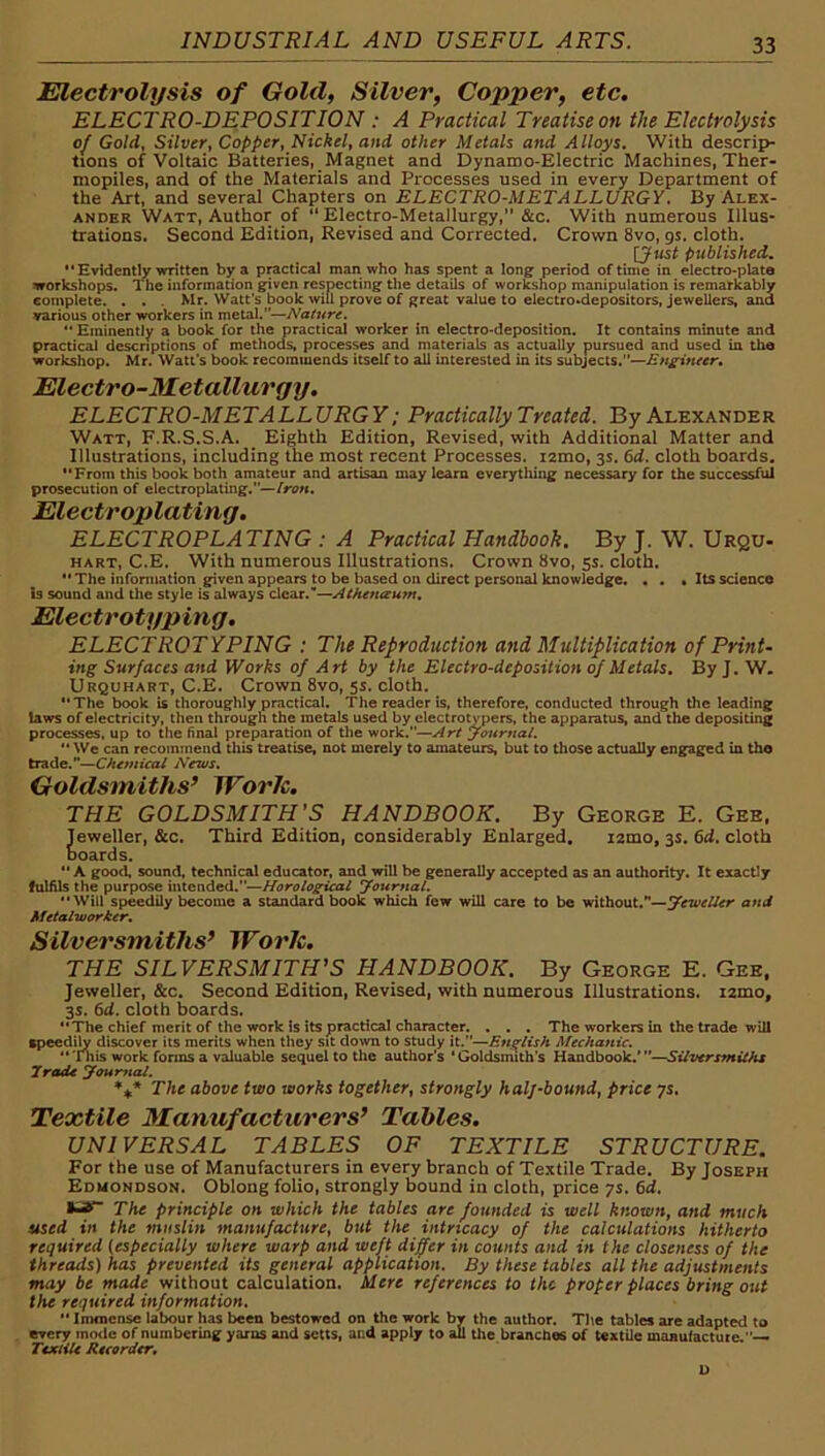 Electrolysis of Gold, Silver, Copper, etc. ELECTRO-DEPOSITION : A Practical Treatise on the Electrolysis of Gold, Silver, Copper, Nickel, and other Metals and Alloys. With descrip- tions of Voltaic Batteries, Magnet and Dynamo-Electric Machines, Ther- mopiles, and of the Materials and Processes used in every Department of the Art, and several Chapters on ELECTRO-METALLURGY, By Alex- ander Watt, Author of “Electro-Metallurgy,” &c. With numerous Illus- trations. Second Edition, Revised and Corrected. Crown 8vo, 9s. cloth. \Just published. “Evidently written by a practical man who has spent a long period of time in electro-plate workshops. The information given respecting the details of worl^hop manipulation is remarkably complete. . . . Mr. Watt’s book will prove of great value to electro»depositors, jewellers, and various other workers in metal.”—Nature. •' Eminently a book for the practical worker in electro-deposition. It contains minute and practical descriptions of methods, processes and materials as actually pursued and used in the workshop. Mr. Watt’s book recommends itself to all interested in its subjects.”— Electro-Metallurgy. ELECTRO-METALLURGY: Practically Treated. By Alexander Watt, F.R.S.S.A. Eighth Edition, Revised, with Additional Matter and Illustrations, including the most recent Processes. lamo, 3s. 6d. cloth boards. “From this book both amateur and artisan may learn everything necessary for the successful prosecution of electroplating.— Electroplating. ELECTROPLATING : A Practical Handbook. By J. W. Urqu- HART, C.E. With numerous Illustrations. Crown 8vo, 5s. cloth. “ The information given appears to be based on direct personal knowledge. « . • Its science is sound and the style is always dear.—Atheneeum, Electrotyping, ELECTROTYPING : The Reproduction and Multiplication of Print- ing Surfaces and Works of Art by the Electro-deposition of Metals. ByJ. W. Urquhart, C.E. Crown 8vo, 5s. cloth. “ The book is thoroughly practical. The reader is, therefore, conducted through the leading taws of electricity, then through the metals used by electrotypers, the apparatus, and the depositing processes, up to the final preparation of tlie work.—Art journal. “We can recommend this treatise, not merely to amateurs, but to those actually engaged in tho trade.—Chemical News, Goldsmiths’ WorJe. THE GOLDSMITH’S HANDBOOK. By George E. Gee, Jeweller, &c. Third Edition, considerably Enlarged. lamo, 3s. 6d. cloth boards. “A good, sound, technical educator, and will be generally accepted as an authority. It exactly fulAls the purpose intended.—Horological journal. “Will speedily become a standard book which few will care to be without.—yeweller and Metalworker, Silversmiths’ Worh. THE SILVERSMITH'S HANDBOOK. By George E. Gee, Jeweller, &c. Second Edition, Revised, with numerous Illustrations. i2mo, 3s. 6d. cloth boards. “The chief merit of the work is its practical character. . . , The workers in the trade will speedily discover its merits when they sit down to study it.”—English Mechanic. “'fnis work forms a valuable sequel to tlic author’s ‘Goldsmith’s Handbook,’—SUversmilhs Trade youmal. The above two works together, strongly halj-bound, price ys. Textile Manufacturers’ Tables. UNIVERSAL TABLES OF TEXTILE STRUCTURE. For the use of Manufacturers in every branch of Textile Trade. By Joseph Edmondson. Oblong folio, strongly bound in cloth, price ys. 6d. The principle on which the tables are founded is well known, and much used in the muslin manufacture, but the intricacy of the calculations hitherto required (especially where warp and weft differ in counts and in the closeness of the threads) has prevented its general application. By these tables all the adjustments may be made without calculation. Mere references to the proper places bring out the required information. '• Immense labour has been bestowed on the work br the author. The tables are adapted to ercry mode of numbering yarns and setts, and apply to all the branches of textile manulactute.— Textile Recorder, D
