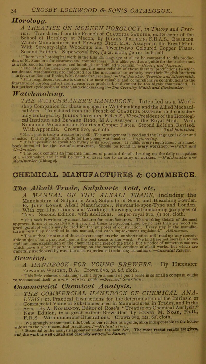 Horology. A 2 REALISE ON MODERN HOROLOGY, in Theory and Prac- tice. Translated from the French of Claudius Saunier, ex-Director of the School ot Horology at Macon, by Julien Tripplin, F.R.A.S., Besancon Watch Manulacturer, and Edward Rigg, M.A., Assayer in the Royal Mint. With Seventy-eight Woodcuts and Twenty-two Coloured Copper Plates. Second Edition. Super-royal 8vo, £2. 2s. cloth, £2 los. half-calf. “ There is no horolo^cal work in the EngfUsh lan^agfc at all to be compared to this produc* tioii of M. Saunier's for clearncjis and completeness. It is alike good as a guide for the stuaent and os a reference for the experienced horologist and skilled workman. yourtial. ** The latest, the most complete, and the most reliable of those literary productions to which continental watchmakers are^ indebted for the mechanical superiority over their English brethren —in fact, the Book of Books, is M. Saunier's 'Treatise.'—Jeu'etler and Silversmith.  This magniticent treatise is one of llie most valuable and comprehensive contributions to the literature of hoiological art and science ever produced, and cannot be loo highly commended. It is a perfect cyclopaedia of watch and clockinakiiig.''—Coventry JVatch and Ciockmaker. Watchmakin g. THE WATCHMAKER'S HANDBOOK, Intended as a Work- shop Companion for those engaged in Watchmaking and the Allied Mechani- cal Arts. Translated from the Trench of Claudius Saunier, and consider- ably Enlarged by Julien Tripplin, F.R.A.S., Vice-President of the Horologi- cal Institute, and Edward Rigg, M.A., Assayer in the Royal Mint. With N uinerous Woodcuts and Fourteen Copper Plates. Second Edition, Revised. With Appendix. Crown 8vo, 9s. cloth. ljust published,  Each part is truly a treatise in itself. The arrangement is good and the language is dear and concise. It is an admirable tjuide for the young watchmaker.— It is impo&sibic to speak too highly of its excellence. It fulfils every requirement in a hand- book intended for the use of a workman. Should be found in every workshop.—lyaUh and Clockmaker, “ This book contains an immense number of practical details bearing on the daily occupatiou of a watchmaker, and it will be found of great use to an army of workers.—IVatchmaker and Metalworker (Chicago). CHEMICAL MANUFACTURES & COMMERCE. The Alhali Trade, Sulphuric Acid, etc. A MANUAL OF THE ALKALI TRADE, including the Manufacture of Sulphuric Acid, Sulphate of Soda, and Bleaching Powder. By John Lomas, Alkali Manufacturer, Newcastle-upon-Tyne and London. With 232 Illustrations and Working Drawings, and containing 390 pages of Text. Second Edition, with Additions. Super-royal 8vo, £1 los. cloth. “This book is written by a manufacturer for manufacturers. The working details of the most approved fonns of apparatus are given, and these are accompanied by no less than aw wood en- gravings, all of which may be used for the purposes of construction. Every step in the manufac tureis very fully described in this manual, and each improvement explained.—Athenaum. “ The author is not one of those clever compilers who, on short notice, will * read up' any conceiv- able subject, but a practical man in the best sense 01 the word. We find here not merely a sound and luminous explanaiion of the chemical principles of the trade, but a notice of numerous matters which Imve a most important bearing on the successful conduct of alkali works, but which are generally overlooked by even the most experienced technological authors.—Chemical Review, Brewing. A HANDBOOK FOR YOUNG BREWERS. By Herbert Edwards Wright, B.A. Crown 8vo, 3s. 6d. cloth. “ This little volume, containing such a large amount of good sense In so small a compass, ought to rccoiiiuiend itself to every brewery pupil/’—Brewers' Guardian, Commercial Chemical Analysis. THE COMMERCIAL HANDBOOK OF CHEMICAL ANA- LYSIS; or. Practical Instructions for the determination oi the Intrinsic or Commercial Value of Sub.stances used in Manufactures, in Trades, and in the Arts. By A. Normandy, Editor of Rose’s Treatise on Chemical Analysis.” New Edition, to a great extent Re-written by Henry M. Noad, Ph.D., F.R.S. With numerous Illustrations. Crown 8vo, 12s. ftd. cloth. We strongly recommend this book to our readers as a guide, alike indispensable to the house- Tiifc as to the pharmaceutical practitioner.’’—A/rrfK-a/ Times.  Essoniial to the analysis appointed under the new Act. The most recent results are gtre^ and the work is well edited and carefully written,—jVor««.