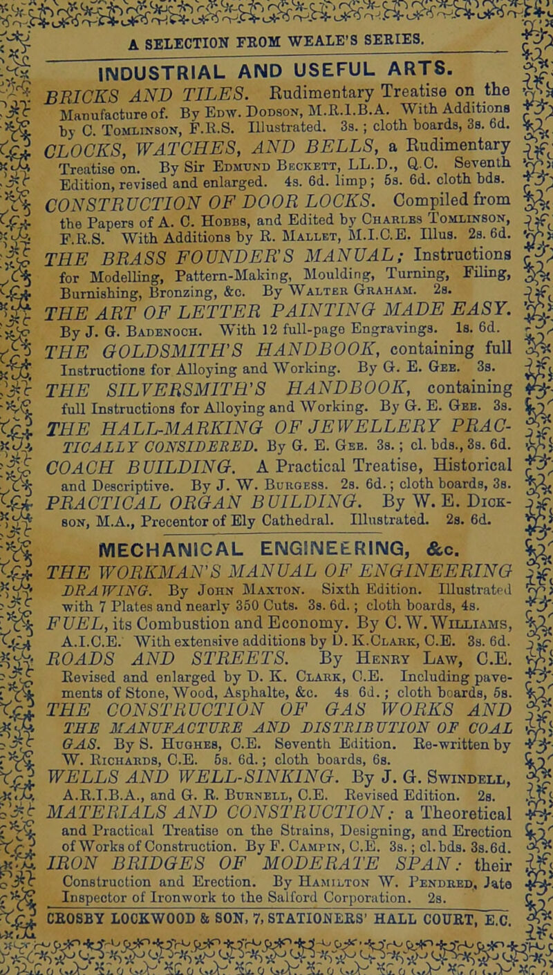 A SELECTION FROM WE ALE’S SERIES. f^;i 'M $ INDUSTRIAL AND USEFUL ARTS. BRICES AND TILES. Rudimentary Treatise on the Manufacture of. By Edw. Dodson, M.R.l.B. A. With Additions hy C. Tomlinson, F.R.S. Illustrated. 3s.; cloth boards, 3s. 6d. CLOCKS, WATCHES, AND BELLS, a Rudimentary Treatise on. By Sir Edmund Beckett, LL.D., Q.C. Seventh Edition, revised and enlarged. 4s. 6d. limp; 6s. 6d. cloth hds. CONSTRUCTION OF DOOR LOCKS. Compiled from Papers of A. C. Hobbs, and Edited Charles Tomlinson, ' ^ F.R.S. With Additions by R. Mallet, M.I.C.E. Ulus. 2s. 6d. THE BRASS FOUNDER'S MANUAL; Instructions for Modelling, Pattern-Making, Sloulding, Turning, Filing, Burnishing, Bronzing, &c. By Walter Graham. 2s. THE ART OF LETTER PAINTING MADE EASY. By J. G. Badenoch. With 12 full-page Engravings. Is. 6d. THE GOLDSMITH’S HANDBOOK, containing full Instructions for Alloying and Working. By G. E. Gee. 3s. THE SILVERSMITH’S HANDBOOK, containing full Instructions for Alloying and Working. By G. E. Gee. 3s. THE HALL-MARKING OF JEWELLERY PRAC- TICALLY CONSIDERED. By G. E. Gee. 3s. ; cl. bds., 3s. 6d. COACH BUILDING. A Practical Treatise, Historical and Descriptive. By J. W. Burgess. 2s. 6d.; cloth boards, 3s. PRACTICAL ORGAN BUILDING. By W. E. Dick- M.A., Precentor of Ely Cathedral. Illustrated. 2s. 6d. SCiX. .’Jil SON, n. w b Ss MECHANICAL ENGINEERING, &c. THE WORKMAN’S MANUAL OF ENGINEERING DRAWING. By John Maxton. Sixth Edition. Illustrated with 7 Plates and nearly 350 Cuts. 3s. 6d.; cloth boards, 4s. FUEL, its Combustion and Economy. By C.W. Williams, A.I.C.E. With exten.sive additions by D. K.Clark, C.E. 3s. 6d. ROADS AND STREETS. By Henby Law, C.E. Revised and enlarged by D. K. Clark, C.E. Including pave- ments of Stone, Wood, Asphalte, &c. 4s 6d.; cloth boards, 5s. THE CONSTRUCTION OF GAS WORKS AND TEE MANUFACTURE AND DISTRIBUTION OF COAL GAS. By S. Hughes, C.E. Seventh Edition. Ee-written by W. Richards, C.E. 6s. 6d.; cloth boards, 6s. WELLS AND WELL-SINKING. By J. G. Swindell, A.R.I.B.A., and G. R. Burnell, C.E. Revised Edition. 2s. MATERIALS AND CONSTRUCTION: a Theoretical and Practical Treatise on the Strains, Designing, and Erection of Works of Construction. By F. Campin, C.E. 3s.; cl. bds. 3s.6d. IRON BRIDGES OF MODERATE SPAN: their Construction and Erection. By Ha.milton W. Pendred, Jate Inspector of Ironwork to the Salford Corporation. 2s. CROSBY LOCKWOOD & SON, 7, STATIONERS’ HALL COURT, E.C. eJ 5C.0 c c-.V