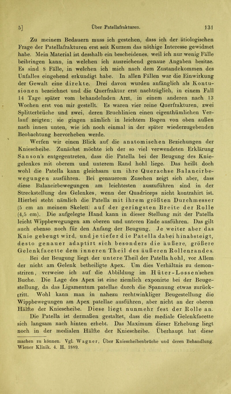Zu meinem Bedauern muss ich gestehen, dass ich der ätiologischen Frage der Patellafrakturen erst seit Kurzem das nöthige Interesse gewidmet habe. Mein Material ist desshalb ein bescheidenes, weil ich nur wenig Fälle beibringen kann, in welchen ich ausreichend genaue Angaben besitze. Es sind 8 Fälle, in welchen ich mich nach dem Zustandekommen des Unfalles eingehend erkundigt habe. In allen Fällen war die Einwirkung der Gewalt eine direkte. Drei davon wurden anfänglich als Kontu- sionen bezeichnet und die Querfraktur erst nachträglich, in einem Fall 14 Tage später vom behandelnden Arzt, in einem anderen nach 13 Wochen erst von mir gestellt. Es waren vier reine Querfrakturen, zwei Splitterbriiche und zwei, deren Bruchlinien einen eigentümlichen Ver- lauf zeigten; sie gingen nämlich in leichtem Bogen von oben außen nach innen unten, wie ich noch einmal in der später wiederzugebenden Beobachtung hervorheben werde. Werfen wir einen Blick auf die anatomischen Beziehungen der Kniescheibe. Zunächst möchte ich der so viel verwendeten Erklärung Sanson’s entgegentreten, dass die Patella bei der Beugung des Knie- gelenkes mit oberem und unterem Band hohl liege. Das heißt doch wohl die Patella kann gleichsam um ihre Querachse Balancirbe- wegungen ausfiihren. Bei genauerem Zusehen zeigt sich aber, dass diese Balancirbewegungen am leichtesten auszuführen sind in der Streckstellung des Gelenkes, wenn der Quadriceps nicht kontrahirt ist. Hierbei steht nämlich die Patella mit ihrem größten Durchmesser (5 cm an meinem Skelett) auf der geringsten Breite der Rolle (4,5 cm). Die aufgelegte Hand kann in dieser Stellung mit der Patella leicht Wippbewegungen am oberen und unteren Ende ausführen. Das gilt auch ebenso noch für den Anfang der Beugung. Je weiter aber das Knie gebeugt wird, und j e tiefer d ie Patella dabei hinabsteigt, desto genauer adaptirt sich besonders die äußere, größere Gelenkfacette dem inneren Theil des äuß eren Bollenrandes. Bei der Beugung liegt der untere Theil der Patella hohl, vor Allem der nicht am Gelenk betheiligte Apex. Um dies Verhältnis zu demon- striren, verweise ich auf die xkbbildung im Hüter- Lossen’schen Buche. Die Lage des Apex ist eine ziemlich exponirte bei der Beuge- stellung, da das Ligamentum patellae durch die Spannung etwas zurück- tritt. Wohl kann man in nahezu rechtwinkliger Beugestellung die Wippbewegungen am Apex patellae ausführen, aber nicht an der oberen Hälfte der Kniescheibe. Diese liegt nunmehr fest der Rolle an. Die Patella ist dermaßen gestaltet, dass die mediale Gelenkfacette sich langsam nach hinten erhebt. Das Maximum dieser Erhebung liegt noch in der medialen Hälfte der Kniescheibe. Überhaupt hat diese machen zu können. Vgl. Wagner, Über Kniescheibenbrüche und deren Behandlung. Wiener Klinik. 4. H. 1889.