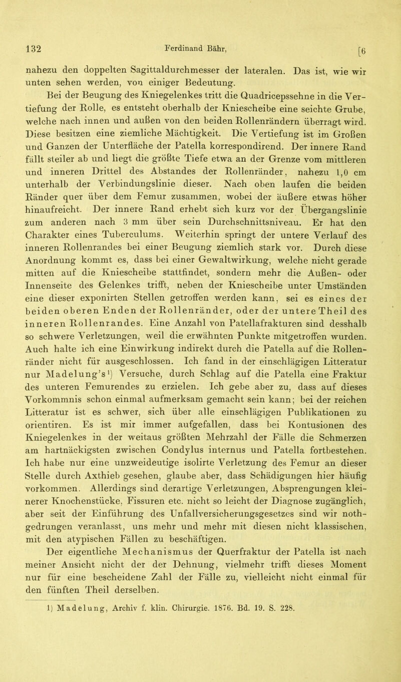 [6 nahezu den doppelten Sagittaldurchmesser der lateralen. Das ist, wie wir unten sehen werden, von einiger Bedeutung. Bei der Beugung des Kniegelenkes tritt die Quadricepssehne in die Ver- tiefung der Bolle, es entsteht oberhalb der Kniescheibe eine seichte Grube, welche nach innen und außen von den beiden Bollenrändern überragt wird. Diese besitzen eine ziemliche Mächtigkeit. Die Vertiefung ist im Großen und Ganzen der Unterfläche der Patella korrespondirend. Der innere Band fällt steiler ab und liegt die größte Tiefe etwa an der Grenze vom mittleren und inneren Drittel des Abstandes der Bollenränder, nahezu 1,0 cm unterhalb der Verbindungslinie dieser. Nach oben laufen die beiden Bänder quer über dem Femur zusammen, wobei der äußere etwas höher hinaufreicht. Der innere Band erhebt sich kurz vor der Übergangslinie zum anderen nach 3 mm über sein Durchschnittsniveau. Er hat den Charakter eines Tuberculums. Weiterhin springt der untere Verlauf des inneren Bollenrandes bei einer Beugung ziemlich stark vor. Durch diese Anordnung kommt es, dass bei einer Gewaltwirkung, welche nicht gerade mitten auf die Kniescheibe stattfindet, sondern mehr die Außen- oder Innenseite des Gelenkes trifft, neben der Kniescheibe unter Umständen eine dieser exponirten Stellen getroffen werden kann, sei es eines der beiden oberen Enden der Bollenränder, oder der untereTheil des inneren Bollenrandes. Eine Anzahl von Patellafrakturen sind desshalb so schwere Verletzungen, weil die erwähnten Punkte mitgetroffen wurden. Auch halte ich eine Einwirkung indirekt durch die Patella auf die Bollen- ränder nicht für ausgeschlossen. Ich fand in der einschlägigen Litteratur nur Madelung’s1) Versuche, durch Schlag auf die Patella eine Fraktur des unteren Femurendes zu erzielen. Ich gebe aber zu, dass auf dieses Vorkommnis schon einmal aufmerksam gemacht sein kann; bei der reichen Litteratur ist es schwer, sich über alle einschlägigen Publikationen zu orientiren. Es ist mir immer aufgefallen, dass bei Kontusionen des Kniegelenkes in der weitaus größten Mehrzahl der Fälle die Schmerzen am hartnäckigsten zwischen Condylus internus und Patella fortbestehen. Ich habe nur eine unzweideutige isolirte Verletzung des Femur an dieser Stelle durch Axthieb gesehen, glaube aber, dass Schädigungen hier häufig Vorkommen. Allerdings sind derartige Verletzungen, Absprengungen klei- nerer Knochenstücke, Fissuren etc. nicht so leicht der Diagnose zugänglich, aber seit der Einführung des Unfallversicherungsgesetzes sind wir noth- gedrungen veranlasst, uns mehr und mehr mit diesen nicht klassischen, mit den atypischen Fällen zu beschäftigen. Der eigentliche Mechanismus der Querfraktur der Patella ist nach meiner Ansicht nicht der der Dehnung, vielmehr trifft dieses Moment nur für eine bescheidene Zahl der Fälle zu, vielleicht nicht einmal für den fünften Theil derselben. 1) Madelung, Archiv f. klin. Chirurgie. 1876. Bd. 19. S. 228.