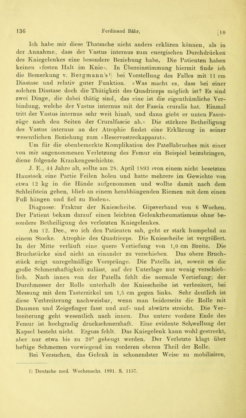 [10 Ich habe mir diese Thatsache nicht anders erklären können, als in der Annahme, dass der Yastus internus zum energischen Durchdrücken des Kniegelenkes eine besondere Beziehung habe. Die Patienten haben keinen «festen Halt im Knie«. In Übereinstimmung hiermit finde ich die Bemerkung v. Bergmann’s1) bei Vorstellung des Falles mit 11 cm Diastase und relativ guter Funktion. »Was macht es, dass bei einer solchen Diastase doch die Thätigkeit des Quadriceps möglich ist? Es sind zwei Dinge, die dabei thätig sind, das eine ist die eigenthümliche Ver- bindung, welche der Vastus internus mit der Fascia cruralis hat. Einmal tritt der Vastus internus sehr weit hinab, und dann giebt er unten Faser- züge nach den Seiten der Cruralfascie ab.« Die stärkere Betheiligung des Vastus internus an der Atrophie findet eine Erklärung in seiner wesentlichen Beziehung zum »Reservestreckapparat«. Um für die obenbemerkte Komplikation des Patellabruches mit einer von mir angenommenen Verletzung des Femur ein Beispiel beizubringen, diene folgende Krankengeschichte. J. E., 44 Jahre alt, sollte am 28. April 1893 »von einem nicht besetzten Haustock eine Partie Feilen holen und hatte mehrere im Gewichte von etwa 12 kg in die Hände aufgenommen und wollte damit nach dem Schleifstein gehen, blieb an einem herabhängenden Kiemen mit dem einen Fuß hängen und fiel zu Boden«. Diagnose: Fraktur der Kniescheibe. Gipsverband von 6 Wochen. Der Patient bekam darauf einen leichten Gelenkrheumatismus ohne be- sondere Betheiligung des verletzten Kniegelenkes. Am 12. Dec., wo ich den Patienten sah, geht er stark humpelnd an einem Stocke. Atrophie des Quadriceps. Die Kniescheibe ist vergrößert, ln der Mitte verläuft eine quere Vertiefung von 1,0 cm Breite. Die Bruchstücke sind nicht an einander zu verschieben. Das obere Bruch- stück zeigt unregelmäßige Vorsprünge. Die Patella ist, soweit es die große Schmerzhaftigkeit zulässt, auf der Unterlage nur wenig verschieb- lich. Nach innen von der Patella fehlt die normale Vertiefung; der Durchmesser der Rolle unterhalb der Kniescheibe ist verbreitert, bei Messung mit dem Tasterzirkel um 1,5 cm gegen links. Sehr deutlich ist diese Verbreiterung nachweisbar, wenn man beiderseits die Rolle mit Daumen und Zeigefinger fasst und auf- und abwärts streicht. Die Ver- breiterung geht wesentlich nach innen. Das untere vordere Ende des Femur ist hochgradig druckschmerzhaft. Eine evidente Schwellung der Kapsel besteht nicht. Erguss fehlt. Das Kniegelenk kann wohl gestreckt, aber nur etwa bis zu 20° gebeugt werden. Der Verletzte klagt über heftige Schmerzen vorwiegend im vorderen oberen Theil der Rolle. Bei Versuchen, das Gelenk in schonendster Weise zu mobilisiren, 1) Deutsche med. Wochenschr. 1891. S. 1137.