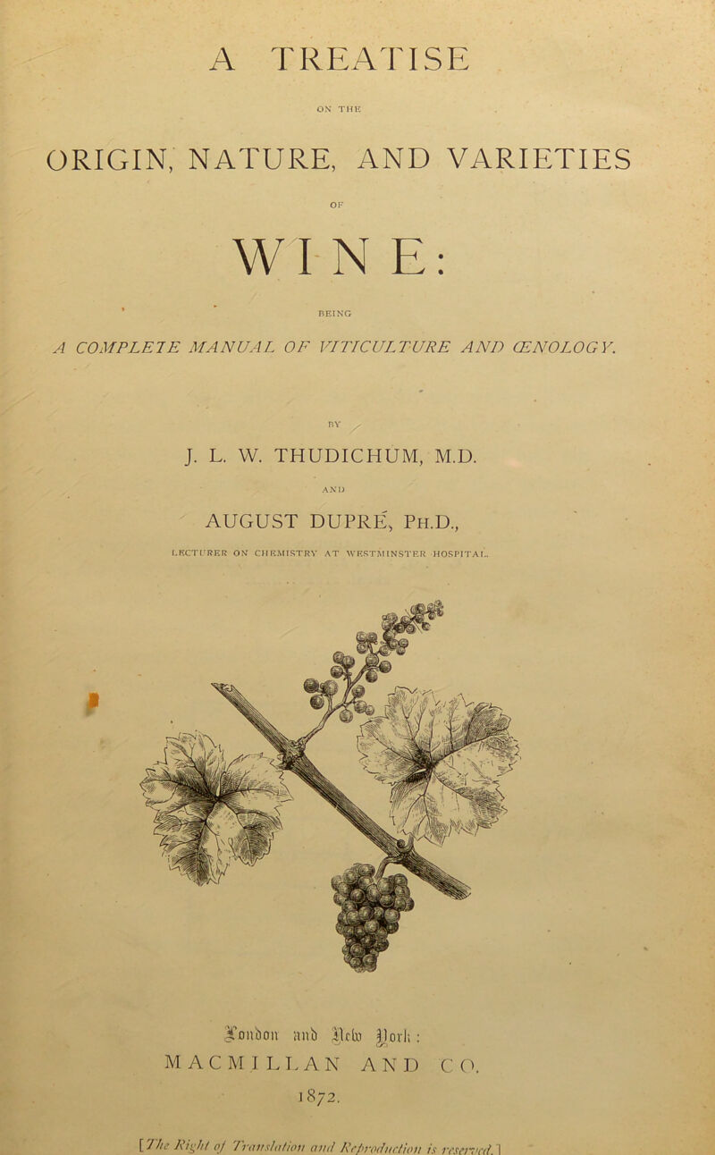 A TREATISE ON THE ORIGIN, NATURE, AND VARIETIES W I N E : BEING A COMPLETE MANUAL OF VITICULTURE AND CENOLOGY. BY / J. L. W. THUDICHUM, M.D. AND AUGUST DUPRE, Ph.D, LECTURER ON CHEMISTRY AT WESTMINSTER HOSPITAL. lumbon nub $l*fo Pori;; Co MACMILLAN A N D C O. 1872.