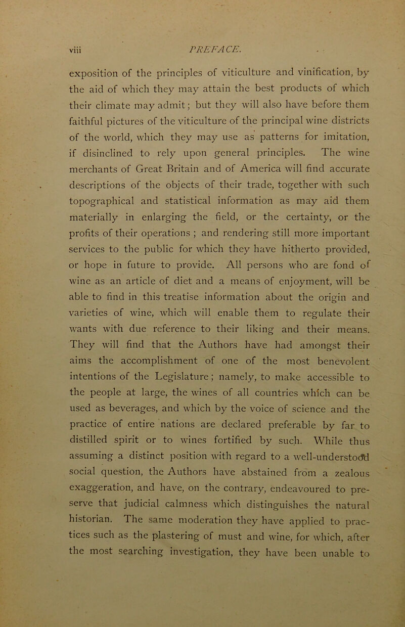 exposition of the principles of viticulture and vinification, by the aid of which they may attain the best products of which their climate may admit; but they will also have before them faithful pictures of the viticulture of the principal wine districts of the world, which they may use as patterns for imitation, if disinclined to rely upon general principles. The wine merchants of Great Britain and of America will find accurate descriptions of the objects of their trade, together with such topographical and statistical information as may aid them materially in enlarging the field, or the certainty, or the profits of their operations ; and rendering still more important services to the public for which they have hitherto provided, or hope in future to provide. All persons who are fond of wine as an article of diet and a means of enjoyment, will be able to find in this treatise information about the orig-in and varieties of wine, which will enable them to regulate their wants with due reference to their liking and their means. They will find that the Authors have had amongst their aims the accomplishment of one of the most benevolent intentions of the Legislature; namely, to make accessible to the people at large, the wines of all countries which can be used as beverages, and which by the voice of science and the practice of entire nations are declared preferable by far to distilled spirit or to wines fortified by such. While thus assuming a distinct position with regard to a well-understocTd social question, the Authors have abstained from a zealous exaggeration, and have, on the contrary, endeavoured to pre- serve that judicial calmness which distinguishes the natural historian. The same moderation they have applied to prac- tices such as the plastering of must and wine, for which, after the most searching investigation, they have been unable to