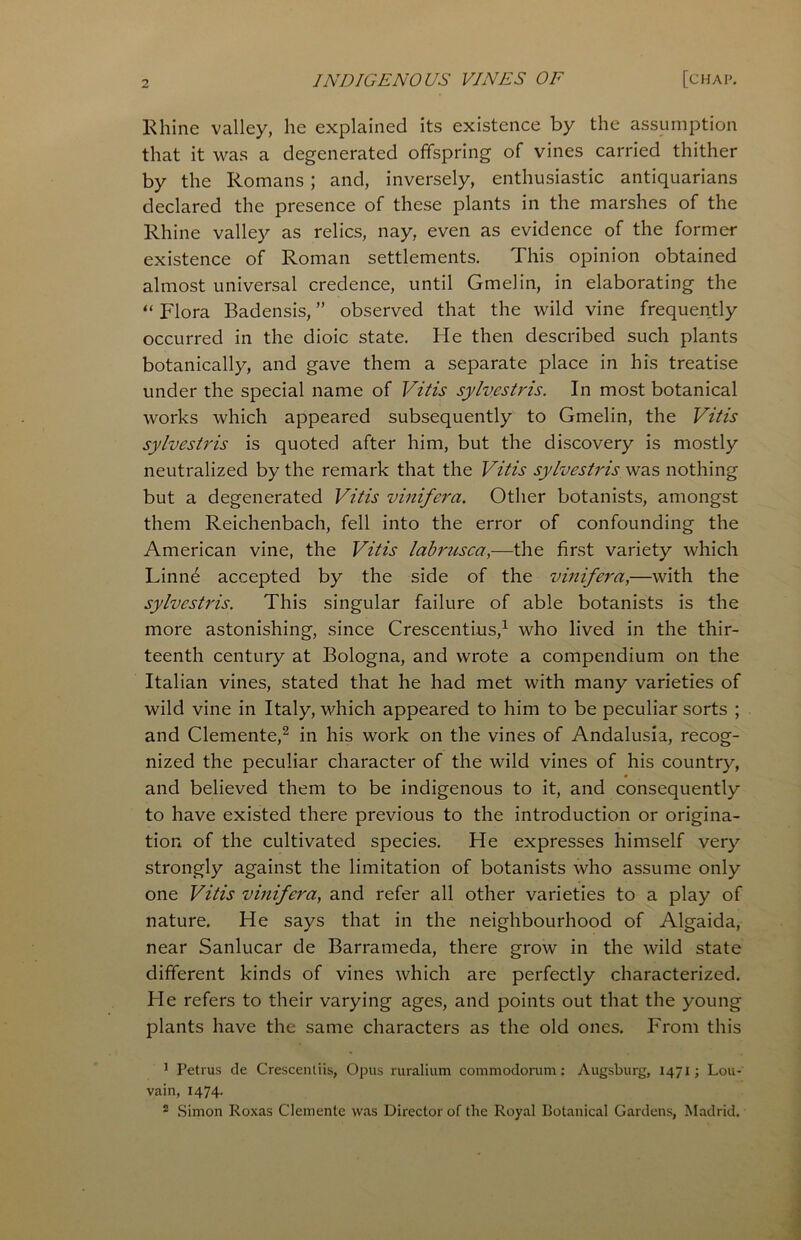 Rhine valley, he explained its existence by the assumption that it was a degenerated offspring of vines carried thither by the Romans; and, inversely, enthusiastic antiquarians declared the presence of these plants in the marshes of the Rhine valley as relics, nay, even as evidence of the former existence of Roman settlements. This opinion obtained almost universal credence, until Gmelin, in elaborating the “ Flora Badensis, ” observed that the wild vine frequently occurred in the dioic state. He then described such plants botanically, and gave them a separate place in his treatise under the special name of Vitis sylvestvis. In most botanical works which appeared subsequently to Gmelin, the Vitis sylvestvis is quoted after him, but the discovery is mostly neutralized by the remark that the Vitis sylvestvis was nothing but a degenerated Vitis vinifeva. Other botanists, amongst them Reichenbach, fell into the error of confounding the American vine, the Vitis labvusca,—the first variety which Linne accepted by the side of the vinifeva,—with the sylvestvis. This singular failure of able botanists is the more astonishing, since Crescentius,1 who lived in the thir- teenth century at Bologna, and wrote a compendium on the Italian vines, stated that he had met with many varieties of wild vine in Italy, which appeared to him to be peculiar sorts ; and Clemente,2 in his work on the vines of Andalusia, recog- nized the peculiar character of the wild vines of his country, and believed them to be indigenous to it, and consequently to have existed there previous to the introduction or origina- tion of the cultivated species. He expresses himself very strongly against the limitation of botanists who assume only one Vitis vinifeva, and refer all other varieties to a play of nature. He says that in the neighbourhood of Algaida, near Sanlucar de Barrameda, there grow in the wild state different kinds of vines which are perfectly characterized. He refers to their varying ages, and points out that the young plants have the same characters as the old ones. From this 1 Petrus de Crescentiis, Opus ruralium commodorum: Augsburg, 1471; Lou- vain, 1474. 2 Simon Roxas Clemente was Director of the Royal Botanical Gardens, Madrid.