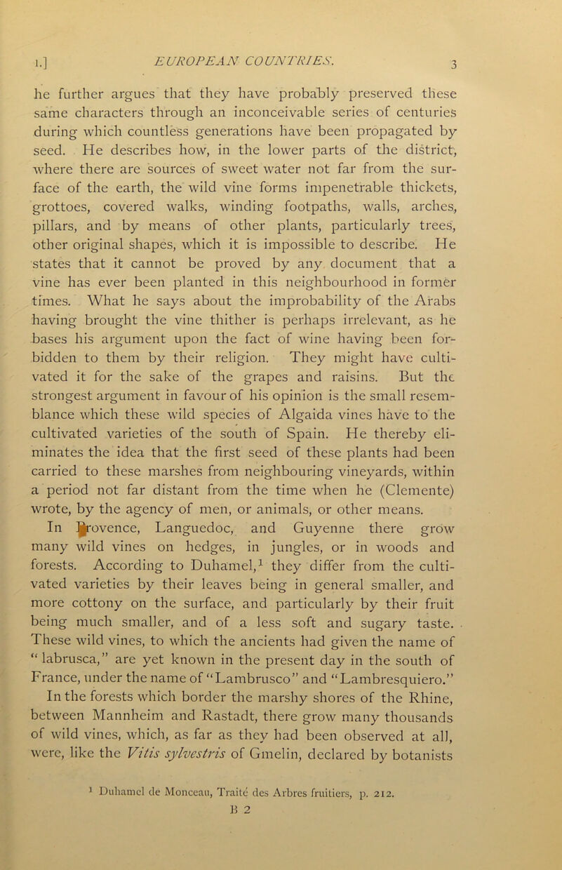 E UROPE A N CO UN TRIES. he further argues that they have probably preserved these same characters through an inconceivable series of centuries during which countless generations have been propagated by seed. He describes how, in the lower parts of the district, where there are sources of sweet water not far from the sur- face of the earth, the wild vine forms impenetrable thickets, grottoes, covered walks, winding footpaths, walls, arches, pillars, and by means of other plants, particularly trees, other original shapes, which it is impossible to describe. He states that it cannot be proved by any document that a vine has ever been planted in this neighbourhood in former times. What he says about the improbability of the Arabs having brought the vine thither is perhaps irrelevant, as he bases his argument upon the fact of wine having been for- bidden to them by their religion. They might have culti- vated it for the sake of the grapes and raisins. But the strongest argument in favour of his opinion is the small resem- blance which these wild species of Algaida vines have to the cultivated varieties of the south of Spain. He thereby eli- minates the idea that the first seed of these plants had been carried to these marshes from neighbouring vineyards, within a period not far distant from the time when he (Clemente) wrote, by the agency of men, or animals, or other means. In Ijrovence, Languedoc, and Guyenne there grow many wild vines on hedges, in jungles, or in woods and forests. According to Duhamel,1 they differ from the culti- vated varieties by their leaves being in general smaller, and more cottony on the surface, and particularly by their fruit being much smaller, and of a less soft and sugary taste. These wild vines, to which the ancients had given the name of “ labrusca,” are yet known in the present day in the south of France, under the name of “Lambrusco” and “Lambresquiero.” In the forests which border the marshy shores of the Rhine, between Mannheim and Rastadt, there grow many thousands of wild vines, which, as far as they had been observed at all, were, like the Vitis sylvestris of Gmelin, declared by botanists 1 Duhamel tie Monceau, Traite des Arbres fruitiers, p. 212.