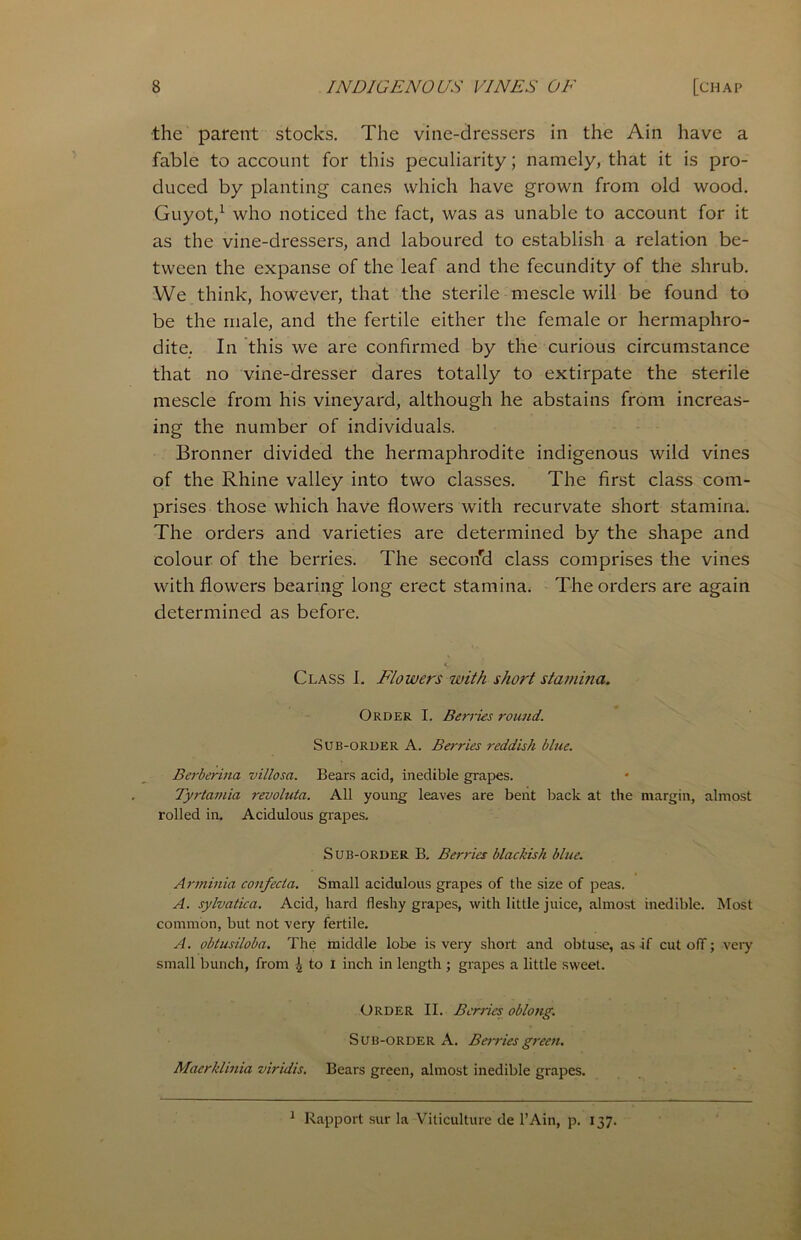 the parent stocks. The vine-dressers in the Ain have a fable to account for this peculiarity; namely, that it is pro- duced by planting canes which have grown from old wood. Guyot,1 who noticed the fact, was as unable to account for it as the vine-dressers, and laboured to establish a relation be- tween the expanse of the leaf and the fecundity of the shrub. We think, however, that the sterile mescle will be found to be the male, and the fertile either the female or hermaphro- dite. In this we are confirmed by the curious circumstance that no vine-dresser dares totally to extirpate the sterile mescle from his vineyard, although he abstains from increas- ing the number of individuals. Bronner divided the hermaphrodite indigenous wild vines of the Rhine valley into two classes. The first class com- prises those which have flowers with recurvate short stamina. The orders and varieties are determined by the shape and colour of the berries. The secoifd class comprises the vines with flowers bearing long erect stamina. The orders are again determined as before. Class I. Flowers with short stamina. Order I. Berries round. Sub-order A. Berries reddish blue. Berberina villosa. Bears acid, inedible grapes. Tyrtamia revoluta. All young leaves are bent back at the margin, almost rolled in. Acidulous grapes. Sub-order B. Berries blackish blue. Arminia confecta. Small acidulous grapes of the size of peas. A. sylvatica. Acid, hard fleshy grapes, with little juice, almost inedible. Most common, but not very fertile. A. obtusiloba. The middle lobe is very short and obtuse, as if cut off; very small bunch, from ^ to X inch in length ; grapes a little sweet. Order II. Berries oblong. Sub-order A. Berries green. Maerklinia viridis. Bears green, almost inedible grapes. 1 Rapport sur la Viticulture de l’Ain, p. 137.
