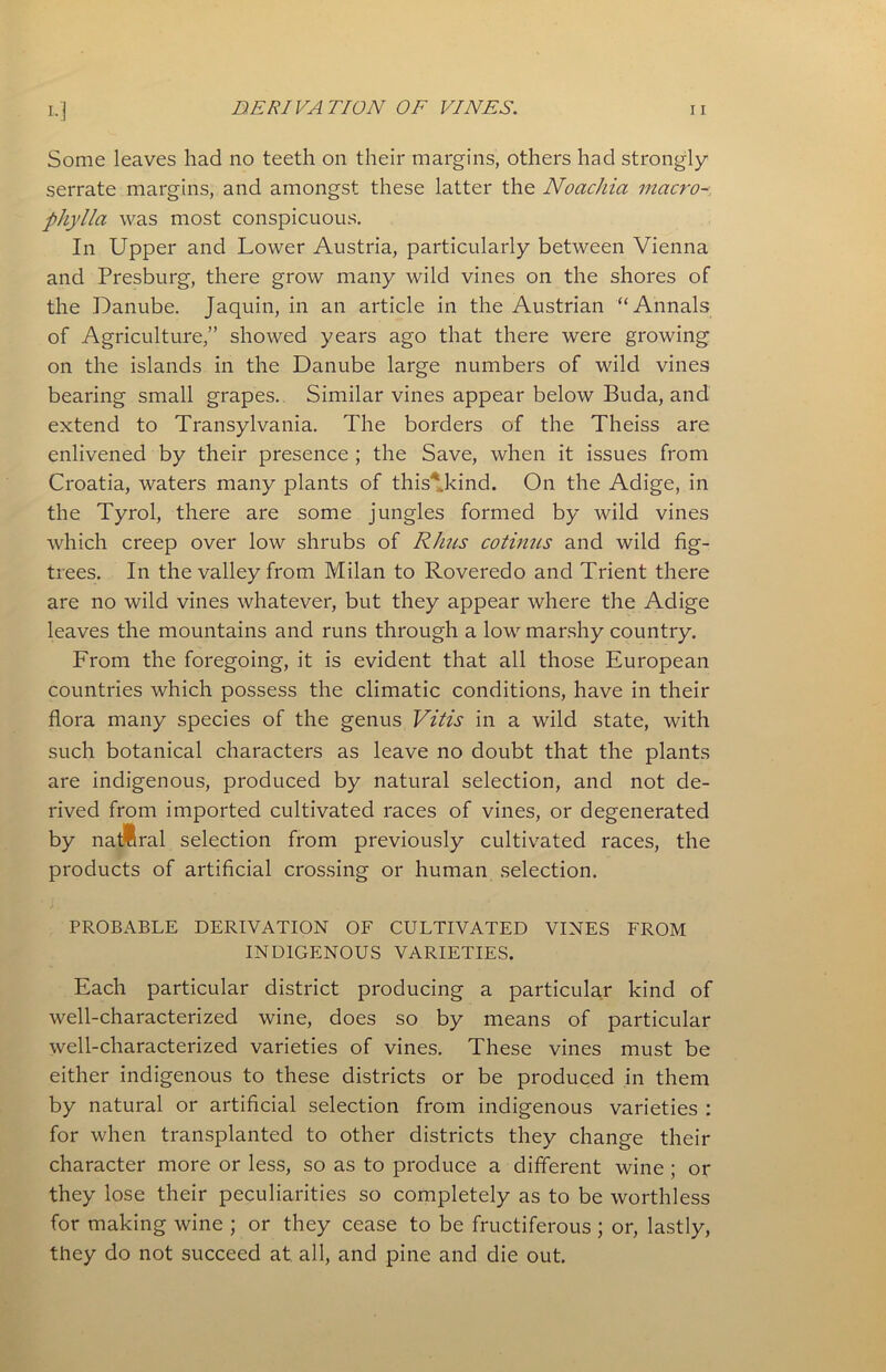 Some leaves had no teeth on their margins, others had strongly serrate margins, and amongst these latter the Noachia macro- phylla was most conspicuous. In Upper and Lower Austria, particularly between Vienna and Presburg, there grow many wild vines on the shores of the Danube. Jaquin, in an article in the Austrian “Annals of Agriculture,” showed years ago that there were growing on the islands in the Danube large numbers of wild vines bearing small grapes. Similar vines appear below Buda, and extend to Transylvania. The borders of the Theiss are enlivened by their presence ; the Save, when it issues from Croatia, waters many plants of this* kind. On the Adige, in the Tyrol, there are some jungles formed by wild vines which creep over low shrubs of Rhus cotinus and wild fig- trees. In the valley from Milan to Roveredo and Trient there are no wild vines whatever, but they appear where the Adige leaves the mountains and runs through a low marshy country. From the foregoing, it is evident that all those European countries which possess the climatic conditions, have in their flora many species of the genus Vitis in a wild state, with such botanical characters as leave no doubt that the plants are indigenous, produced by natural selection, and not de- rived from imported cultivated races of vines, or degenerated by natural selection from previously cultivated races, the products of artificial crossing or human selection. PROBABLE DERIVATION OF CULTIVATED VINES FROM INDIGENOUS VARIETIES. Each particular district producing a particular kind of well-characterized wine, does so by means of particular well-characterized varieties of vines. These vines must be either indigenous to these districts or be produced in them by natural or artificial selection from indigenous varieties : for when transplanted to other districts they change their character more or less, so as to produce a different wine ; or they lose their peculiarities so completely as to be worthless for making wine ; or they cease to be fructiferous ; or, lastly, they do not succeed at all, and pine and die out.