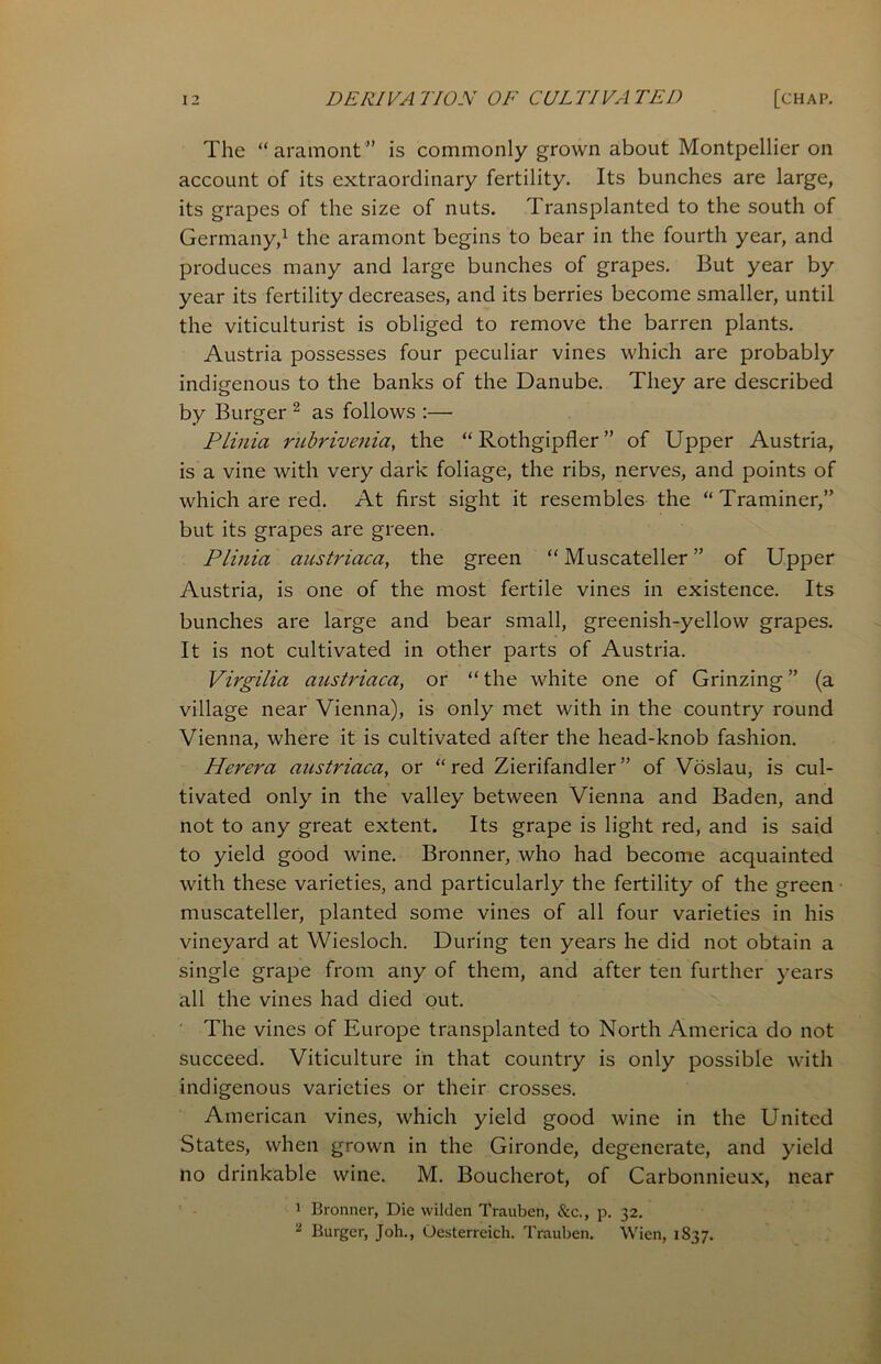 The “aramont” is commonly grown about Montpellier on account of its extraordinary fertility. Its bunches are large, its grapes of the size of nuts. Transplanted to the south of Germany,1 the aramont begins to bear in the fourth year, and produces many and large bunches of grapes. But year by year its fertility decreases, and its berries become smaller, until the viticulturist is obliged to remove the barren plants. Austria possesses four peculiar vines which are probably indigenous to the banks of the Danube. They are described by Burger 2 as follows :— Plinia rubrivenici, the “ Rothgipfler ” of Upper Austria, is a vine with very dark foliage, the ribs, nerves, and points of which are red. At first sight it resembles the “Traminer,” but its grapes are green. Plinia austriaca, the green “ Muscateller ” of Upper Austria, is one of the most fertile vines in existence. Its bunches are large and bear small, greenish-yellow grapes. It is not cultivated in other parts of Austria. Virgilia austriaca, or “ the white one of Grinzing ” (a village near Vienna), is only met with in the country round Vienna, where it is cultivated after the head-knob fashion. Herera austriaca, or “red Zierifandler” of Voslau, is cul- tivated only in the valley between Vienna and Baden, and not to any great extent. Its grape is light red, and is said to yield good wine. Bronner, who had become acquainted with these varieties, and particularly the fertility of the green muscateller, planted some vines of all four varieties in his vineyard at Wiesloch. During ten years he did not obtain a single grape from any of them, and after ten further years all the vines had died out. The vines of Europe transplanted to North America do not succeed. Viticulture in that country is only possible with indigenous varieties or their crosses. American vines, which yield good wine in the United States, when grown in the Gironde, degenerate, and yield no drinkable wine. M. Boucherot, of Carbonnieux, near 1 Bronner, Die wilden Trauben, &c., p. 32. 2 Burger, Joh., Oesterreich. Trauben. Wien, 1837.