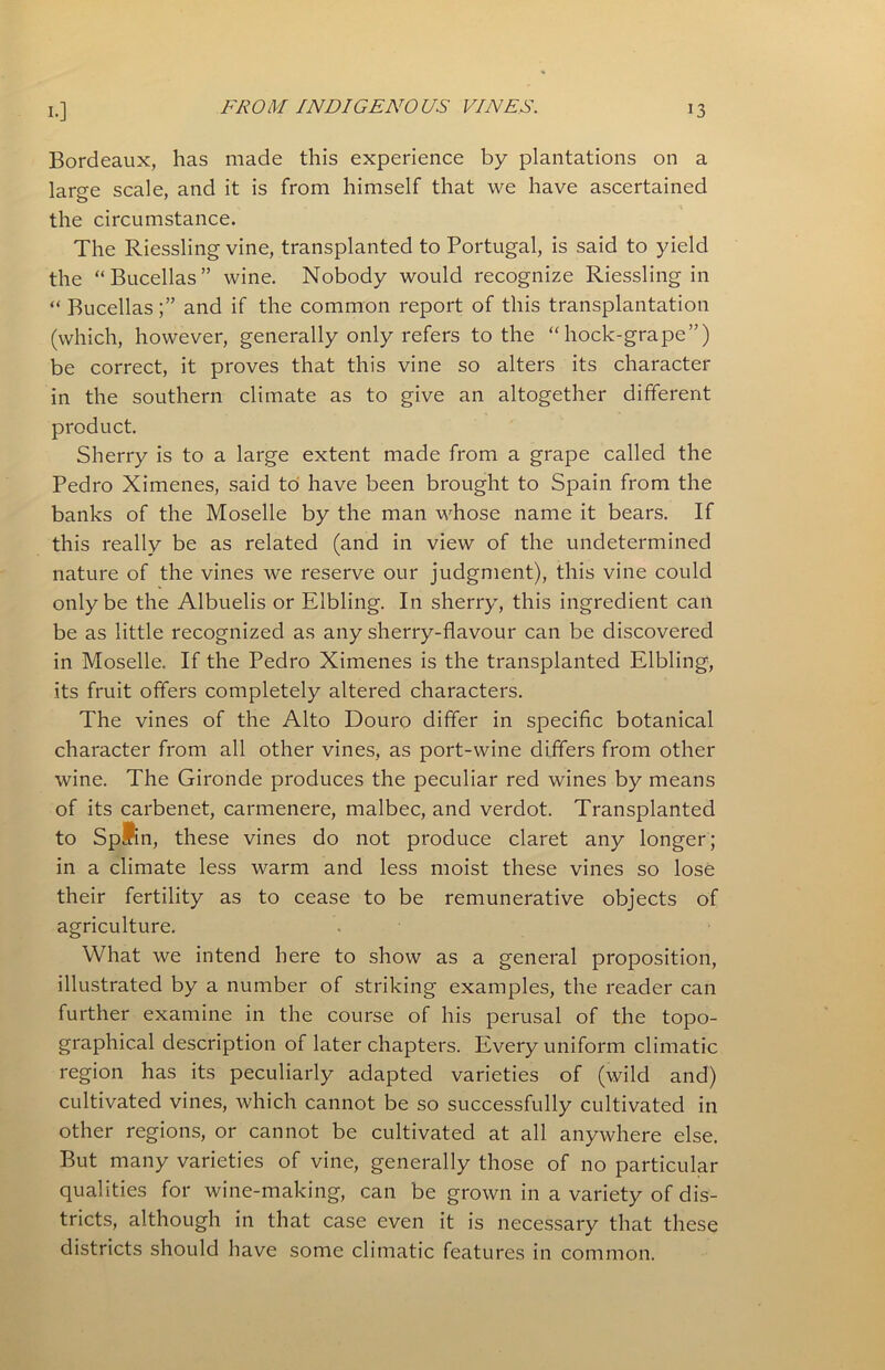 Bordeaux, has made this experience by plantations on a large scale, and it is from himself that we have ascertained the circumstance. The Riessling vine, transplanted to Portugal, is said to yield the “Bucellas” wine. Nobody would recognize Riessling in “ Bucellasand if the common report of this transplantation (which, however, generally only refers to the “hock-grape”) be correct, it proves that this vine so alters its character in the southern climate as to give an altogether different product. Sherry is to a large extent made from a grape called the Pedro Ximenes, said to have been brought to Spain from the banks of the Moselle by the man whose name it bears. If this really be as related (and in view of the undetermined nature of the vines we reserve our judgment), this vine could only be the Albuelis or Elbling. In sherry, this ingredient can be as little recognized as any sherry-flavour can be discovered in Moselle. If the Pedro Ximenes is the transplanted Elbling, its fruit offers completely altered characters. The vines of the Alto Douro differ in specific botanical character from all other vines, as port-wine differs from other wine. The Gironde produces the peculiar red wines by means of its carbenet, carmenere, malbec, and verdot. Transplanted to Spain, these vines do not produce claret any longer; in a climate less warm and less moist these vines so lose their fertility as to cease to be remunerative objects of agriculture. What we intend here to show as a general proposition, illustrated by a number of striking examples, the reader can further examine in the course of his perusal of the topo- graphical description of later chapters. Every uniform climatic region has its peculiarly adapted varieties of (wild and) cultivated vines, which cannot be so successfully cultivated in other regions, or cannot be cultivated at all anywhere else. But many varieties of vine, generally those of no particular qualities for wine-making, can be grown in a variety of dis- tricts, although in that case even it is necessary that these districts should have some climatic features in common.