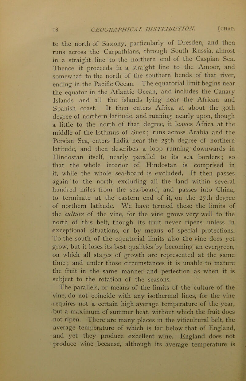 to the north of Saxony, particularly of Dresden, and then runs across the Carpathians, through South Russia, almost in a straight line to the northern end of the Caspian Sea. Thence it proceeds in a straight line to the Amoor, and somewhat to the north of the southern bends of that river, ending in the Pacific Ocean. The equatorial limit begins near the equator in the Atlantic Ocean, and includes the Canary Islands and all the islands lying near the African and Spanish coast. It then enters Africa at about the 30th degree of northern latitude, and running nearly upon, though a little to the north of that degree, it leaves Africa at the middle of the Isthmus of Suez ; runs across Arabia and the Persian Sea, enters India near the 25th degree of northern latitude, and then describes a loop running downwards in Hindostan itself, nearly parallel to its sea borders; so that the whole interior of Hindostan is comprised in it, while the whole sea-board is excluded. It then passes again to the north, excluding all the land within several hundred miles from the sea-board, and passes into China, to terminate at the eastern end of it, on the 27th degree of northern latitude. We have termed these the limits of the culture of the vine, for the vine grows very well to the north of this belt, though its fruit never ripens unless in exceptional situations, or by means of special protections. To the south of the equatorial limits also the vine does yet grow, but it loses its best qualities by becoming an evergreen, on which all stages of growth are represented at the same time ; and under those circumstances it is unable to mature the fruit in the same manner and perfection as when it is subject to the rotation of the seasons. The parallels, or means of the limits of the culture of the vine, do not coincide with any isothermal lines, for the vine requires not a certain high average temperature of the year, but a maximum of summer heat, without which the fruit does not ripen. There are many places in the viticultural belt, the average temperature of which is far below that of England, and yet they produce excellent wine. England does not produce wine because, although its average temperature is