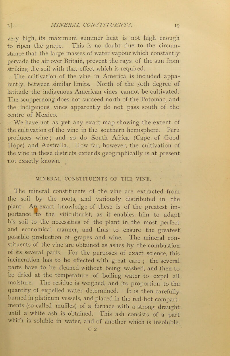 very high, its maximum summer heat is not high enough to ripen the grape. This is no doubt due to the circum- stance that the large masses of water vapour which constantly pervade the air over Britain, prevent the rays of the sun from striking the soil with that effect which is required. The cultivation of the vine in America is included, appa- rently, between similar limits. North of the 50th degree of latitude the indigenous American vines cannot be cultivated. The scuppernong does not succeed north of the Potomac, and the indigenous vines apparently do not pass south of the centre of Mexico. We have not as yet any exact map showing the extent of the cultivation of the vine in the southern hemisphere. Peru produces wine; and so do South Africa (Cape of Good Hope) and Australia. How far, however, the cultivation of the vine in these districts extends geographically is at present •not exactly known. MINERAL CONSTITUENTS OF THE VINE. The mineral constituents of the vine are extracted from the soil by the roots, and variously distributed in the plant. An exact knowledge of these is of the greatest im- portance To the viticulturist, as it enables him to adapt his soil to the necessities of the plant in the most perfect and economical manner, and thus to ensure the greatest possible production of grapes and wine. The mineral con- stituents of the vine are obtained as ashes by the combustion of its several parts. For the purposes of exact science, this incineration has to be effected with great care ; the several parts have to be cleaned without being washed, and then to be dried at the temperature of boiling water to expel all moisture. The residue is weighed, and its proportion to the quantity of expelled water determined. It is then carefully burned in platinum vessels, and placed in the red-hot compart- ments (so-called muffles) of a furnace with a strong draught until a white ash is obtained. This ash consists of a part which is soluble in water, and of another which is insoluble.