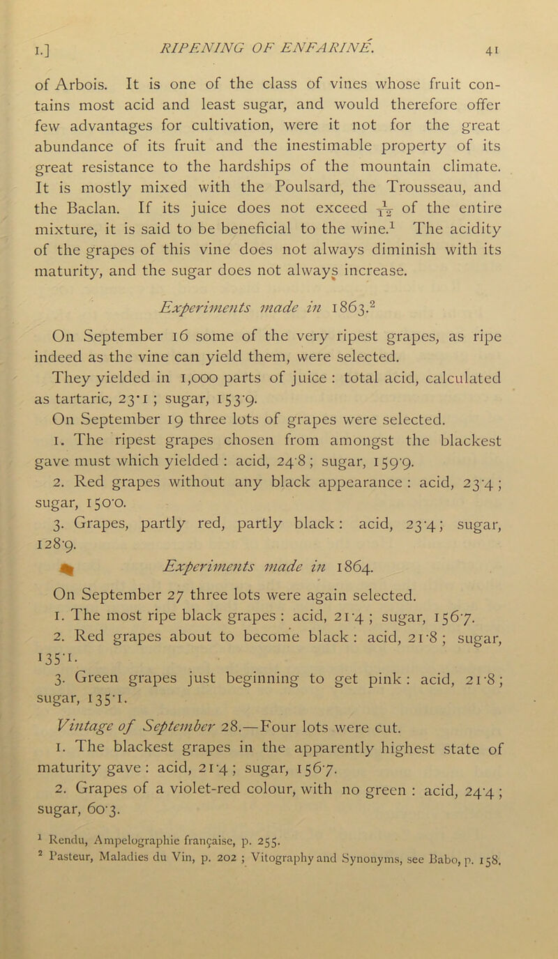 of Arbois. It is one of the class of vines whose fruit con- tains most acid and least sugar, and would therefore offer few advantages for cultivation, were it not for the great abundance of its fruit and the inestimable property of its great resistance to the hardships of the mountain climate. It is mostly mixed with the Poulsard, the Trousseau, and the Baclan. If its juice does not exceed of the entire mixture, it is said to be beneficial to the wine.1 The acidity of the grapes of this vine does not always diminish with its maturity, and the sugar does not always increase. Experiments made in 1863.2 O11 September 16 some of the very ripest grapes, as ripe indeed as the vine can yield them, were selected. They yielded in 1,000 parts of juice : total acid, calculated as tartaric, 23*1 ; sugar, 153‘9- On September 19 three lots of grapes were selected. 1. The ripest grapes chosen from amongst the blackest gave must which yielded : acid, 24 8; sugar, 159-9. 2. Red grapes without any black appearance: acid, 23-4; sugar, 150-0. 3. Grapes, partly red, partly black: acid, 23-4; sugar, 128-9. % Experiments made in 1864. On September 27 three lots were again selected. 1. The most ripe black grapes : acid, 21-4 ; sugar, 1567. 2. Red grapes about to become black: acid, 21'8; sugar, 135*1- 3. Green grapes just beginning to get pink: acid, 2r8; sugar, 135-1. Vintage of September 28.—Four lots were cut. 1. The blackest grapes in the apparently highest state of maturity gave : acid, 21-4; sugar, 156-7. 2. Grapes of a violet-red colour, with no green : acid, 24-4 ; sugar, 60 3. 1 Rendu, Ampelographie franchise, p. 255. 2 Pasteur, Maladies du Vin, p. 202 ; Vitography and Synonyms, see Eabo, p. 15S.