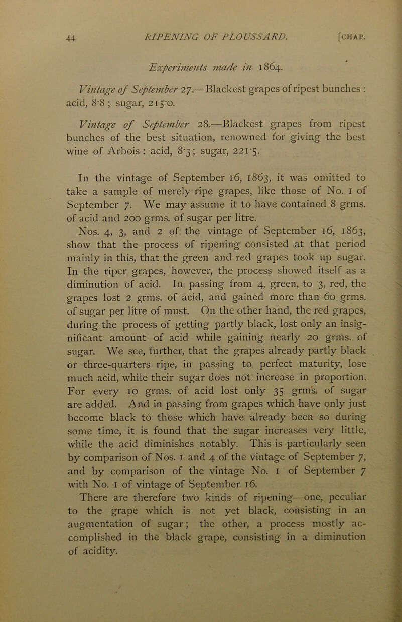 Experiments made in 1864. Vintage of September 27.—Blackest grapes of ripest bunches : acid, 8*8 ; sugar, 215-0. Vintage of September 28.—Blackest grapes from ripest bunches of the best situation, renowned for giving the best wine of Arbois : acid, 8-3; sugar, 221-5. In the vintage of September 16, 1863, it was omitted to take a sample of merely ripe grapes, like those of No. 1 of September 7. We may assume it to have contained 8 grins, of acid and 200 grms. of sugar per litre. Nos. 4, 3, and 2 of the vintage of September 16, 1863, show that the process of ripening consisted at that period mainly in this, that the green and red grapes took up sugar. In the riper grapes, however, the process showed itself as a diminution of acid. In passing from 4, green, to 3, red, the grapes lost 2 grms. of acid, and gained more than 60 grms. of sugar per litre of must. On the other hand, the red grapes, during the process of getting partly black, lost only an insig- nificant amount of acid while gaining nearly 20 grms. of sugar. We see, further, that the grapes already partly black or three-quarters ripe, in passing to perfect maturity, lose much acid, while their sugar does not increase in proportion. For every 10 grms. of acid lost only 35 grms. of sugar are added. And in passing from grapes which have only just become black to those which have already been so during some time, it is found that the sugar increases very little, while the acid diminishes notably. This is particularly seen by comparison of Nos. 1 and 4 of the vintage of September 7, and by comparison of the vintage No. 1 of September 7 with No. 1 of vintage of September 16. There are therefore two kinds of ripening—one, peculiar to the grape which is not yet black, consisting in an augmentation of sugar; the other, a process mostly ac- complished in the black grape, consisting in a diminution of acidity.