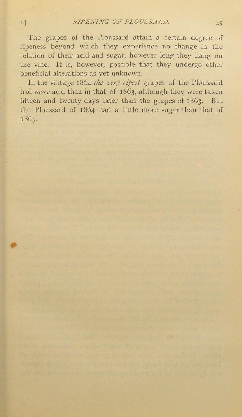 The grapes of the Ploussard attain a certain degree of ripeness beyond which they experience no change in the relation of their acid and sugar, however long they hang on the vine. It is, however, possible that they undergo other beneficial alterations as yet unknown. In the vintage 1864 the very ripest grapes of the Ploussard had more acid than in that of 1863, although they were taken fifteen and twenty days later than the grapes of 1863. But the Ploussard of 1864 had a little more sugar than that of 1863.