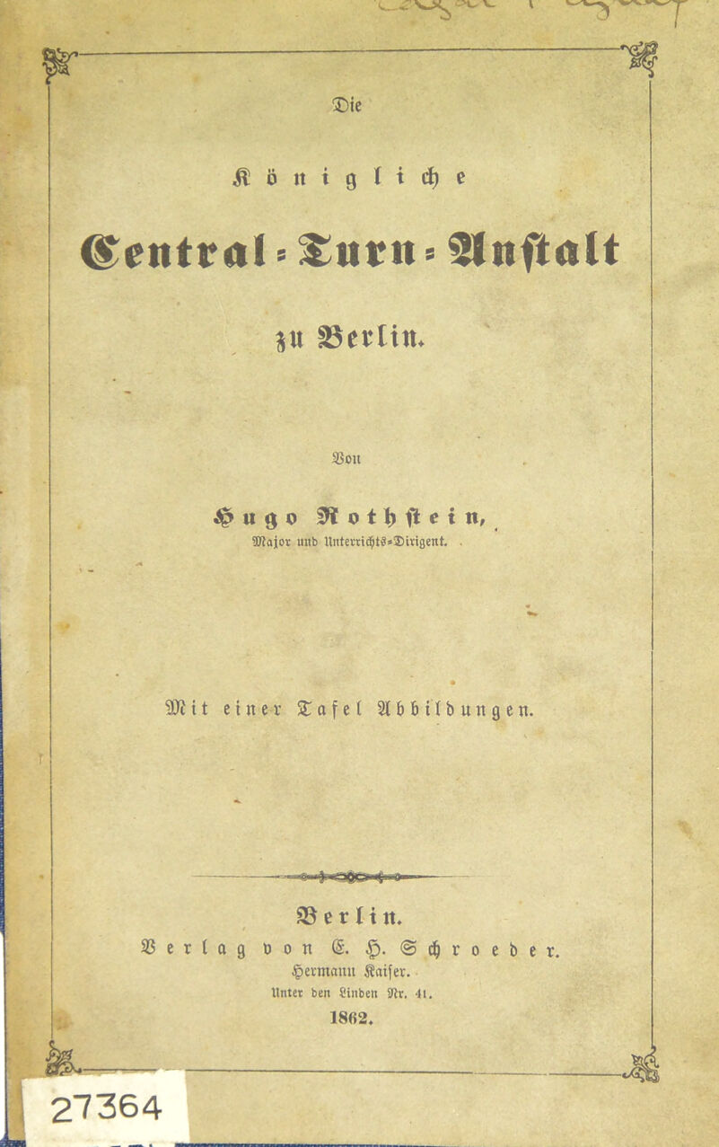  ®ie ^öittgltdie ©etttral•£urn * ffnftalt p äSetlttt. SSoit >> u g o 0totbftein, ' aKajor itnb llntertic^t§*®mgent. . 9Jiit einer £afel 2t bb Übungen. 58 e r H tt. Vertag Don (5. @ t| t o e 1) e t, Jpermanu Äaifer. Unter ben Cinbett Jtv. -H. 1862. 27364