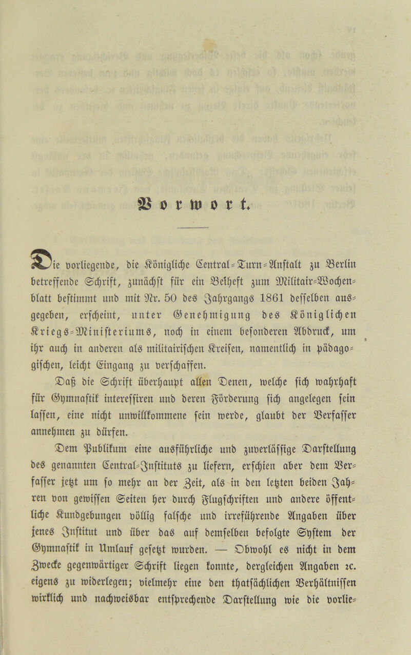 SB o t to o t t 5^/ie oorliegcnbe, bie königliche Zentral - 5Turn = Slnftatt ju ^Berlin betreffenbc ©chrift, junächft für ein S3et^cft gum äftifttatV'Söodjen* blatt beftimmt uitb mit sJir. 50 beS Jahrgangs 1861 beffetben aus- gegeben, erfcheiut, unter Genehmigung beS königXid)eit kriegSsSÜiittiftertuntS, noch in einem befonberen SIbbrucf, nm ihr auch in anbereit als mißtairifchen Greifen, namentlich in pöbago* giften, teictjt ©ngang jn t>erfd)affen. Dafj bie ©chrift überhaupt aßen 'Denen, melche fiep mahrhaft für Gpmnaftif intereffiren unb bereu görberung [ich angelegen fein taffen, eine nicht uitmißfommene fein merbe, glaubt ber 23erfaffer annehmen ju bürfen. Dem ‘»ßublifum eine ausführliche unb juoerläffige Darfteßung beS genannten ©ntraß^nftituts ju liefern, erfcpten aber bem 23er* faffer jept um fo mehr an ber 3eit, als in ben testen beiben 3ahs ren non gemiffen ©eiten her burch ^lugfcprifteu unb anbere öffent= liehe kunbgebungen nößig falfcfje unb irreführeube Angaben über jenes ^nftitut unb über bas auf bemfelben befolgte ©pftern ber Gpmnaftif in Umlauf gefept mürben. — Obmoht es nicht in bem 3mecfe gegenmärtiger ©chrift liegen fonute, bergteichen Eingaben :c. eigens ju miberlegen; oielmehr eine ben thatfächtidjen SSerhättniffen mirßid) unb naepmeisbar entfprechenbe Darfteßung mie bie nortie*