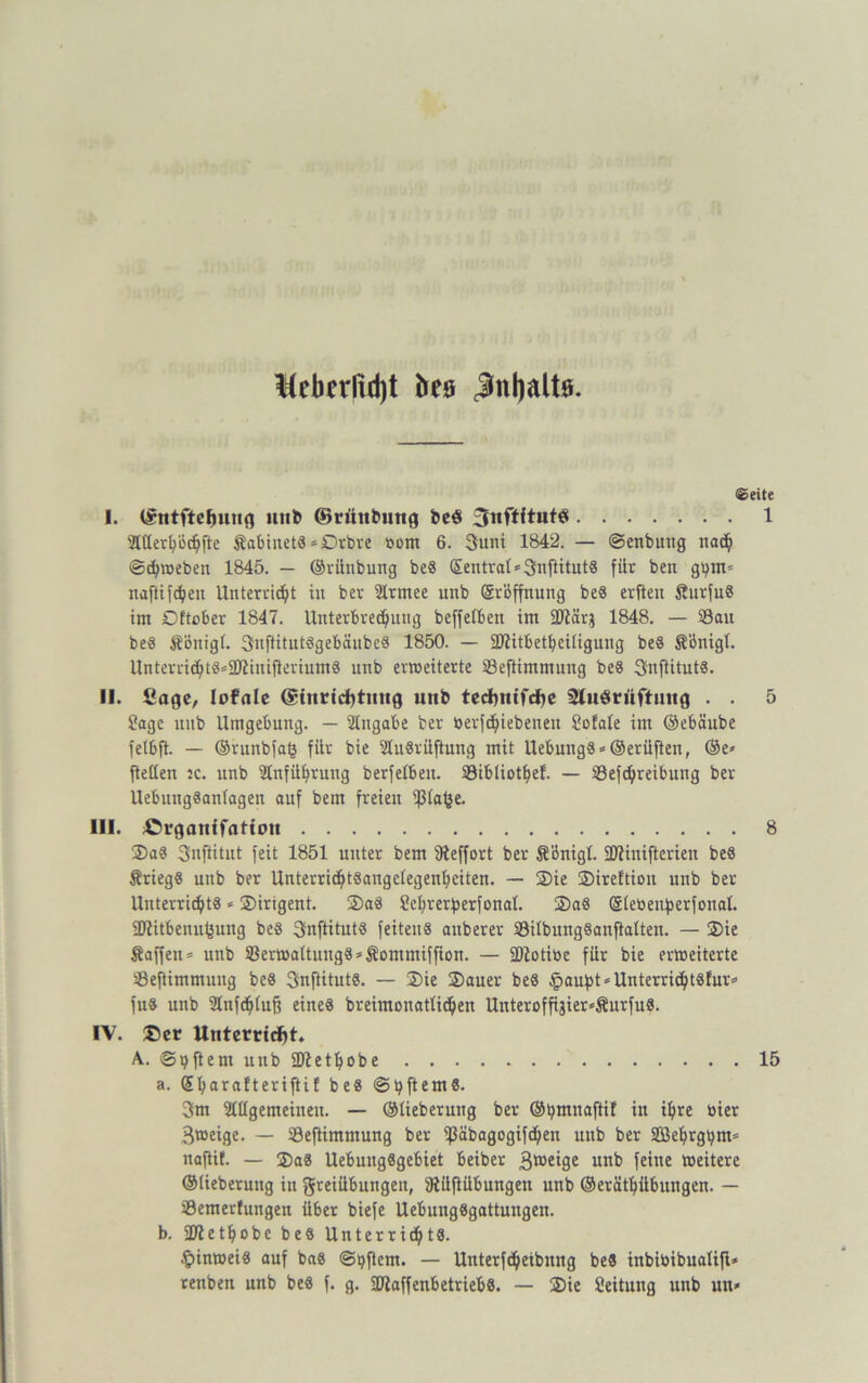 Keberfidjt to Jnljaltö. ®eite I. ISntftefmng uni» ©rünbmtg be$ 3nftftnt$ 1 EUlerhöchfte $abiuet« = Drbre oom 6. 3uni 1842. — ©enbung nach Schweben 1845. — ©rilnbung be« Sentrat*3nftitut« für ben g^m* naftifdhcn Unterricht in ber Elrmee unb Eröffnung be« erften £urfu« im Dftober 1847. Unterbrechung beffetben im ÜJlärj 1848. — S3au be« Äönigt. 3uflitutögebänbc« 1850. — üftitbetbeiligung be« Sönigl. Unterri<ht«®9)ttniflerium8 unb erweiterte Seftimmung be« 3nftitut«. II. Cage, lofale @{nttd)titng unb techttifche Sluörüftuttg . . 5 Sage unb Umgebung. — Eingabe ber berfdhiebeueit Sofale im ©ebäube fetbft. — ©runbfafc für bie ECuSi'üftung mit Uebung«»@erüften, ®e* ftellen :c. unb Einführung berfelbeu. E3ibüothef. — SSefchreibung ber UebungSanlagen auf bem freien '$(afce. III. ßrganifatiou 8 Da« 3uftitnt feit 1851 unter bem Eteffort ber Sönigl. SDHnifterien be« Ärieg« unb ber UnterrichtSangefegenheiten. — Die jDireftion unb ber Unterricht« * Dirigent. Da« üchrerberfonal. 5)a« @letienf)erfonal. ÜJiitbenu^ung be« 3nftitut« feiten« auberer SBübungSanftatten. — Die Äaffeu* unb SBerwaltung«*Äommiffion. — ÜDtotibe für bie erweiterte ESeftimmung be« 3nftitut«. — Die Dauer be« §aubt*Unterricht8fur* fu« unb Elnfchlufj eine« breimonatlichen Unteroffijier*Äurfu«. IV. ©er Unterricht. A.. ©qftern unb ÜJtethobe 15 a. Ehumfteriftif be« ©bftem«. 3m Slllgemeineu. — ©lieberung ber O^mnaftif in ihre toier Btoeige. — ESeftimmung ber ißäbagogifchen unb ber Sößehrgbm* naftif. — Da« UebuttgSgebiet beiber B^eige unb feine weitere ©lieberuug in greiübungen, Elüftübungen unb ©eräthübungen. — E3emerfnngen über biefe Uebung«gattungeu. b. SOiethobc be« Unterricht«. Hinweis auf ba« ©Aftern. — Untertreibung be« inbibibualift* renben unb be« f. g. 50£affenbetrieb«. — Die Leitung unb uh*