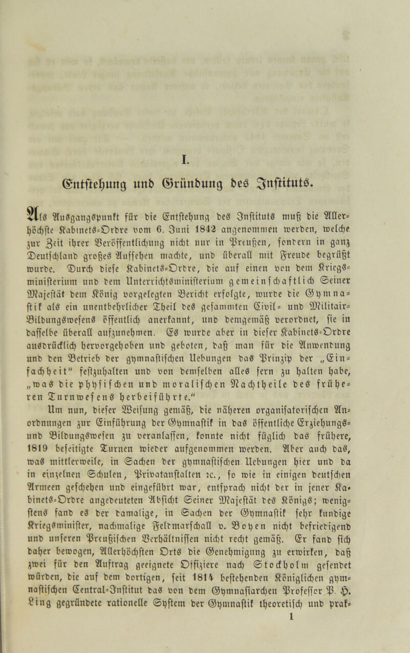 ©ntftefmiig mt& ©rimbuttg beö ^nftttutö. 31t« 9Iu8gang8punft für bie Gsntftepung beS 3nftitut8 muß bie 9IÜer* pöcpfte ftabtnet8=Orbre wem 6. $uni 1842 angenommen »erben, »eld)e jur 3£it ihrer 93eröffent(id)Ung nid)t nur in 'ipreußen, fenbern in ganj ©eutfdilanb großes üluffepen mad)te, unb überall mit greube begrüßt »urbe. 'Surd) biefe &abinet3*Drbre, bie auf einen ben betn Sricg8= minifterium unb bem UnterricptSminifterium g em ein f d)a ftli d) ©einer 9J?ajeftät bem 5?önig borgelegten ©erid)t erfolgte, »urbe bie ©prnna* flif als ein unentbehrlicher £peil be8 gefammten (üibil* unb 9D?ilitair= 23ilbung8»efen8 effentlid) anerfannt, unb benigemäß berorbnet, fie in baffelbe überall aufjunehmen. @8 »urbe aber in biefer ^abinet8=Orbre auöbrücflid) peroorgepoben unb geboten, baß man für bie 2ln»enbung unb ben betrieb ber gpmnaftifdjen Uebungen ba8 ^rinjip ber „@in = fad)heit feftjuhalten unb bon bemfelben a0e8 fern ju galten habe, „»a8 bie pppfifd)en unb moralifd)en 9?ad)t peile be8 früh?' reu £urnroefen8 herbeifiit) rte. Um nun, biefer SBeifung gemäß, bie näheren organifatorifdhen 3In- orbnungen jur Gjinfiiprung ber ©pmnaftif in ba8 öffentlid)e (S^iepungS* unb 93ilbung8»efen 3U beranlaffen, fonnte nidit füglid) ba8 frühere, 1819 befeitigte turnen »ieber aufgenommen »erben. 2Iber aud) ba8, »a8 mittlermeile, in ©ad)en ber gt)tnnaftifdien Uebungen pier unb ba in einzelnen ©chulen, ^ribatanfialten :c., fo »ie in einigen beutfdien Armeen gefd)epen unb eingeführt »ar, entfprad) nid>t ber in jener $a« binet8=Drbre angebeuteten 2Ibfid)t ©einer 9Jiajeftät be8 5tönig8; »enig* ften8 fanb e8 ber bamalige, in ©ad)en ber ©ptnnaftif fehr funbige KriegSminifter, nadtmalige geltmarfcpall b. 33 open nid)t befriebigenb unb unferen 33reußifcpen 33crpä(tniffen nidjt recht gemäß. @r fanb fiep baper beroogen, SIDerpocpften Ort8 bie ©enepmigung 311 er»irfen, baß 3»ei für ben Auftrag geeignete Offnere nad) ©to cf Polin gefenbet »ürben, bie auf bem borttgen, feit 1814 heftepenben Seniglidien gpm* naftifepen dentral'-3nftitut ba8 bon bem ©pmnafiardjeti ^rofeffer l5ß. Jp. ?ing gegrünbete rationelle ©pftem ber ©pmnaftif tpeoretifd) unb praf* 1