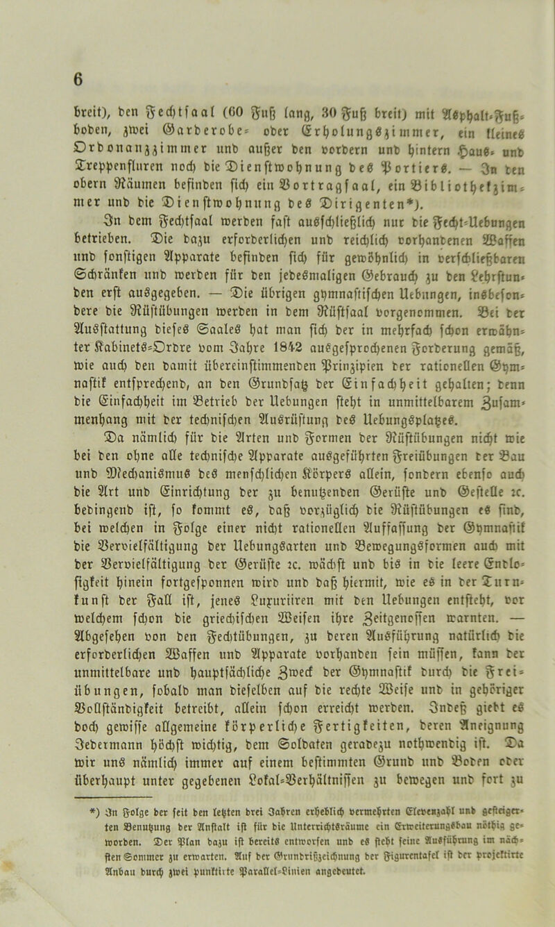 breit), ben F«d)tfaal (GO Fuß lang, 30 Fuß breit) mit #«phalt*Fuß= bobeti, jtüei @arberobe = ober Srbolungdiji mmer, ein fleined Drbonanjjimmcr unb außer ben oorbern unb ^intern .flaue» unb £reppenfluren nod) bie 35ienftroohnung bed portier«. — 3n ten obern Räumen befinben fid> ein Sortragfaal, ein 5öibliot^etjim = nter nnb bie 35i en ftroobnitng bed 35irigenten*). 3n bent f^ed>tfaal werben faft audfd)ließlid) nur bie F^t-Uebungen betrieben. 3)ie baju erforberlidjen unb reichlich corhanbenen SPaffen unb fonftigen Apparate befinben fid) für gewöhnlid) in terfefdießbaren ©eftränfen unb werben fiir ben jebedmaligen ©ebraud) ju ben Pehrftun* ben erft audgegeben. — 3)ie übrigen gpmnaftifcben Uebungen, indbefen* bere bie 3?üftübungen toerben in bem fftüftfaal borgenommen. Sei ber 2Iudftattung biefed ©aaled hat man fid) ber in mehrfach fefjon ermähn- ter S?abinetö=Orbre Oom Fahre 1842 audgefprodjenen Forderung gemäß, ibie and) ben bamit übereinftimmenben ''Prinzipien ber rationellen @pm* naffif entfpredjenb, an ben ©runbfafc ber Sin fad)heit gehalten; benn bie Sinfadjbeit im Betrieb ber Uebungen fteht in unmittelbarem 3ufam' menhang mit ber ted)nifd)en Sludriiftung bed Uebungdplafjed. 35a nämlid) für bie Slrten unb Fprmen ber fftüftiibungen nicht wie bei ben ohne ade ted)nifd)e Slpparate audgefiihrten Freiübungen ber Bau unb 2)?ed)anidmud beö menfd)lid)en Störperd allein, fonbern ebenfo auch bie Slrt unb Sinrid)tung ber ju benupenben ©erüfte unb ©efteQe :c. bebingenb ift, fo fommt ed, baß oorzüglicf) bie 9iüftübungen ed finb, bei welchen in F°t8e einer nicht rationellen ‘'iluffaffung ber ©pmnaftif bie Beroielfältigung ber llebungdarten unb Bewegungdformen auch mit ber Beroielfältigung ber ©erüfte tc. roädift unb bid in bie leere Sntlo* ftgfeit hinein fortgefponnen wirb unb baß hiermit, wie ed in bertXurn* funft ber Faß ift» jened Pupuriiren mit ben Uebungen entfielt, tor toeld)em fdjon bie griedufdten SBeifen ihre geitgenoffen trarnten. — Slbgefehen oon ben Feditübungen, zu beren Sludfüprung natürlich bie erforberlid)en SBaffen unb Apparate oorhanben fein müjfen, fann ber unmittelbare unb hauptfäd)Iic^e gwed ber ©pmnafttf burd) bie Frei* Übungen, fobalb man biefetben auf bie red>te Söeife unb in gehöriger BoOftänbigfeit betreibt, allein fd)on erreid)t toerben. Fnbeß giebt ed bod) getoiffe allgemeine Förp erlid>e Fertigleiten, beren 'Sneignung Febermann höd)ft wid)tig, bem ©olbaten gerabeju nothwenbig ift. 35a mir und nämlid) immer auf einem bestimmten ©runb unb Boben ober überhaupt unter gegebenen SofaUSerbültnijfen ju bewegen unb fort ju *) äit &otge ber feit ben testen brei Satjrcn er$ebti<$ »erme$rten glebenja$l unb gefieiget* ten 83enu$ung ber Slnftatt ift fiir bie Unterri<f>tSraume ein Erweiterungsbau nötbig ge* worben. $cr i)3tan boju ift bereit« entwerfen unb e« ftebt feine StuSfübrung im nä(b* ften ©ontmer ju erwarten. Stuf ber ©runbriOjeiibnung ber gigurentafet ift ber ^refeftirte Stnban bunty jwei punltivte $aralIct=Siuieii angebeutet.