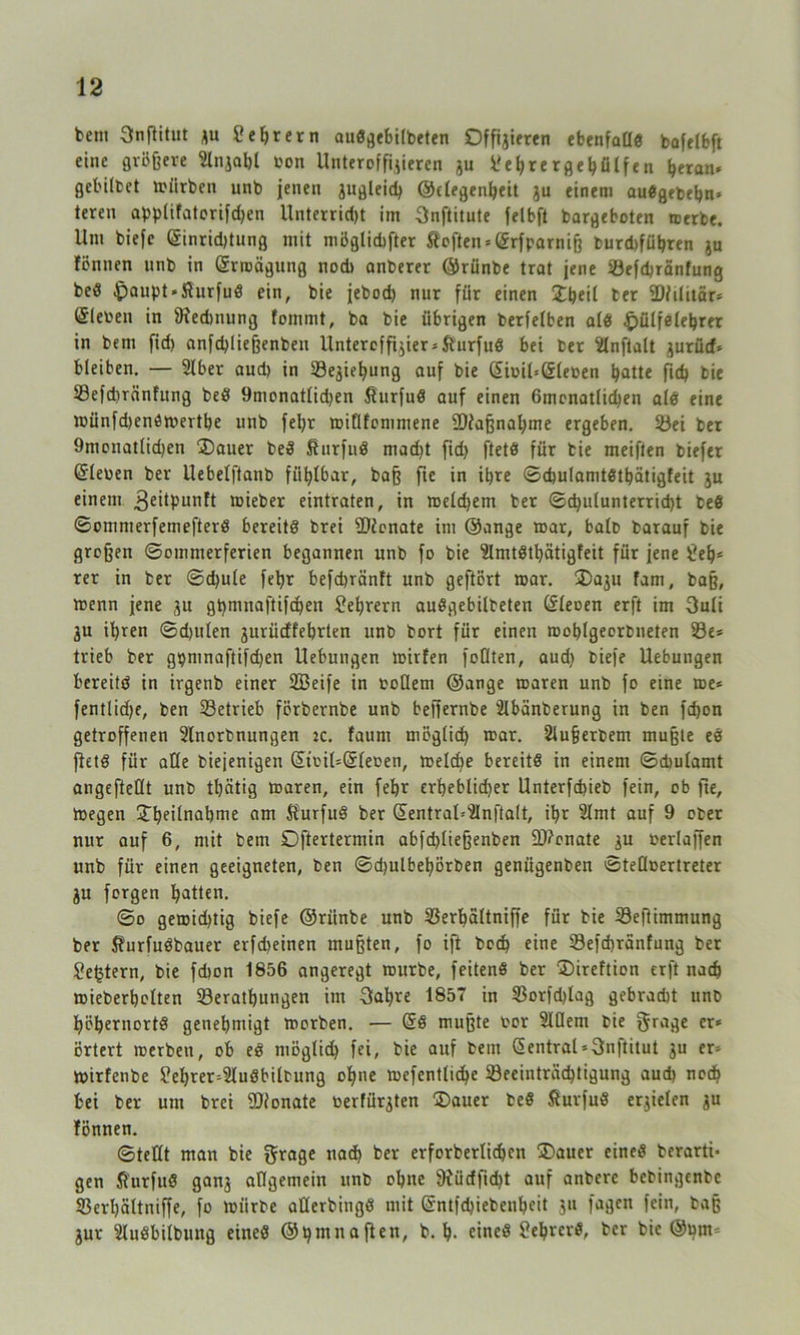 betn Snflitnt zu 2 ehr ern auö^ebilbeten Offizieren ebenfatld bafefbft eine größere 2lnjal)l bon Unteroffizieren ju 2e()rer ge hülfen heran* gel'ilbet mürben unb jenen zugleich ©clegenheit ju einem audgebehn* teren applifatorifdjen Unterrid)t im 3nftitute feibft bargeboten merbe. Um biefe (Sinrid)tung mit möglicher Stoßen* (Srfparniß burd>führen ju föntten nnb in (Srroägung nod> anberer ©rünbe trat jene Sefd)ränfung bed .!paupt*fturfud ein, bie jebod) nur für einen Dheil ter SDHlitär* (Sieben in ßtedtnung fommt, ba bie übrigen berfelben ald £>ülfelehrer in bem fid> anfdßießenben Unteroffizier* Sturfud bei ber Hnftalt zurüd* bleiben. — Slber aud) in Seziehung auf bie ßiuiUßleoen batte ftch bie Sefdiränfung bed 9nionatlid)en $urfud auf einen 6menatlid)en ald eine münfd)enömerthe unb fefyr miflfommene 9}iaßnal)me ergeben. Sei ber 9monatlid)en Dauer bed Sturfnd macht fid> ftetd für bie meiften biefer ©lewen ber Uebelftanb fühlbar, baß fie in ihre ©chulamtdthätigfeit zu einem 3eitpunft ibieber eintraten, in melchem ber ©d)ulunterrid)t bed ©omnterfemefterd bereits brei üftonate im ©ange toar, halb barauf bie großen ©ommerferien begannen unb fo bie Slmtdthätigfeit für jene Leh- rer in ber ©d)ule febr befcbränft unb geftört mar. Dazu fam, baß, wenn jene zu gpmnaftifchen Lehrern audgebitbeten ©leoen erft im 3uli Zu ihren ©djulen zurüdfehrten unb bort für einen mohlgeerbneten Se* trieb ber gpmnaftifd)en Hebungen toirfen foQten, aud) biefe Hebungen bereits in irgenb einer SBeife in tollem ©ange roaren unb fo eine me* fentlidje, ben Setrieb förbernbe unb beffernbe 2lbänberung in ben fd)on getroffenen ülnorbnungen :c. faum möglich mar. Slußerbem mußte ed ftetd für aÜe biefenigen ©ti'il=©leoen, meldje bereitd in einem ©cüulamt angefteüt unb tbcitig maren, ein febr erheblid)er Unterfchieb fein, ob fie, megen Dheilnabme am Sturfud ber ©entral=2lnfta(t, ihr 2lmt auf 9 ober nur auf 6, mit bem Oftertermin abfd)(ießenben äRonate zu werlaffen unb für einen geeigneten, ben ©djulbehörben genügenben ©tefloertreter Zu forgen hatten. ©o gemid)tig biefe ©rünbe unb Serhaltniffe für bie Sefiimmung ber Sturfudbauer erfd)einen mußten, fo ift boch eine Sefchranfung ber Jejjtern, bie fdton 1856 angeregt mürbe, feitend ber Direftion erft nach mieberholten Serathungen im Sabre 1857 in Sorfd)lag gebracht unb höhernortd genehmigt morben. — ©d mußte bor Slüent bie f$rage er* örtert merben, ob ed ntöglid) fei, bie auf bem ©entral*3nftitut zu er* mirfenbe ?ehrer*3ludbilbung ohne mefentliche Seeiuträd)tigung aud) noch bei ber um brei fDionate werfürzten Dauer bed Sturfud erzielen z« fönnen. ©teilt man bie grage nach ber erforberlichen Dauer eined berarti- gen fiurfud ganz allgemein unb ohne 9iüdfid)t auf anbere bebingenbe Serljältniffe, fo mürbe aßerbingd mit ©ntfd)iebenheit zu fagen fein, baß Zur Sludbilbung eined ©hutnaften, b. h- eined 2ehrerd, ber bie ©nm-