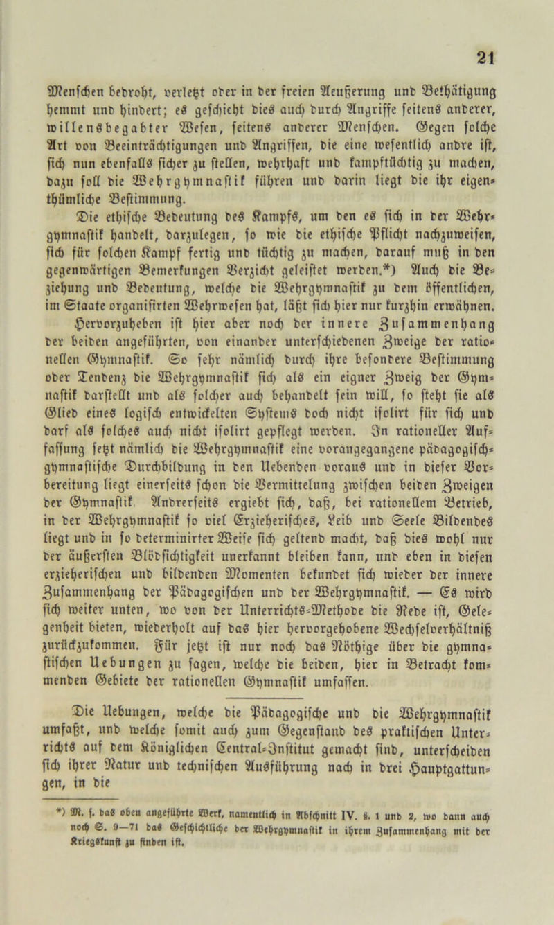 2J?enfchen bebroht, »erlebt ober in ber freien Eleußeruttg unb Vetlfätigung hemmt unt> ^inbert; ed gefdjkht bied and) burd) Angriffe feilend anberer, willendbegabter EBefen, feitend anfcerer Uftenfchen. ©egen foldje Elrt non Veeinträdjtigungen unb Eingriffen, bie eine wefentlid) anbre ift, fid) nun ebenfaOd ftd>er ju [teilen, wehrhaft unb fampftiid)tig ju machen, bajn fcO bie SZBehrgpmnaftif fügten unb barin liegt bie itjr eigen* thiimliche Veftimmung. Die etf)ifd)e Vebeutung bed kampfd, um ben ed fid) in ber EBehr* gpmnaftif tjanbelt, bar^ulegen, fo wie bie etf)ifd)e ^3flid)t nacfjjuweifen, firf> für folchen kämpf fertig unb tüchtig ju machen, barauf muß in ben gegenwärtigen Vemerfungen Ver,jid)t geleiftet Werben.*) Elud) bie 33e* jiehung unb Vebeutung, weldje bie EBehrgpmnaftif 31t bem öffentlichen, im ©taate organifirten EBehrwefen hat, laßt fid) hier nur turjhin erwähnen. £)erborjuheben ift h*er aber nod) brr innere 3ufatttwenhang ber beiben angeführten, »cn einanber unterfchiebenen 3rae>äe ber ratio* nellen ©pmnaftif. ©0 fehr nämlich burd) ihre befonbere Veftimmung ober Üenbenj bie EBehrgpmnaftif ftd) ald ein eigner 3lDe’8 ber ©pm* naftif barfteUt unb ald fold)er aud) behanbelt fein will, fo fteht fie ald ©lieb eined logifch entwicfelten ©pftetnd bod) nid)t ifolirt für ftrf) unb barf ald folched aud) nid)t ifolirt gepflegt werben. 3n rationeller Eluf* faffung fegt nämlid) bie EBehrgpuinaftil eine borangegangene päbagogifch* gpmnaftifdte Durcbbilbung in ben Uebenben boraud unb in biefer Vor* bereitung liegt einerfeitd fd)on bie Vermittelung jwifdjen beiben 3roeigen ber ©pmnaftif Slnbrerfeitd ergiebt fid), baß, bei rationellem Vetrieb, in ber 2Behrgt)tnnaftif fo biel Gfrjieherifdjed, Veib unb ©eele Vilbenbed liegt unb in fo beterminirter SBeife fid) geltenb mad)t, baß bied wohl nur ber äußerften Vlöbfid)tigfeit unerfannt bleiben fann, unb eben in biefen er^ieherifdjen unb bilbenben Momenten befunbet fid) wieber ber innere 3ufammenbang ber ^3äbagcgifd>en unb ber SBehrgbmnaftif. — (5d wirb ftd) weiter unten, wo bon ber Unterrid)td*2)?etbobe bie 9?ebe ift, ©eie* genheit bieten, wieberholt auf bad hier hrroorgehobene 2Bed)feloerf)ältniß jurücfjufommen. gür fegt ift nur nod) bad 9iöthige über bie gpmna* ftifd)en Hebungen ju fagen, weld)e bie beiben, hier in Vetracpt fom* menben ©ebiete ber rationellen ©pmnaftif umfaffen. Die Hebungen, weld)e bie Väbagogifche unb bie EBehrgpmnaftif umfaßt, unb weldje fomit aud) junt ©egenftanb bed praftifchen Unter* richtd auf fcent königlichen (5entral*3nftitut gemacht finb, unterfcheiben ftd) ihrer Sftatur unb ted)nifd)en Eludführung nad) in brei ^auptgattun* gen, in bie *) 2tt. f. fca« o6en angeführte SBerf, namentlich in SJlbfchnitt IV. 8. 1 unb 2, »0 bann auch noth ©. 9—71 ba« @ef<hichtliche ber SBehrghmnaftit in ihrem 3ufammenhang mit ber ÄtiegSfnnfi ju finben ift.