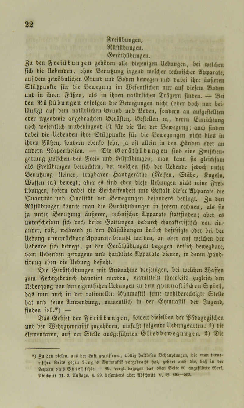 Freiübungen, ÜJüflübungen, ©erätbübungen. Bu ben ^teiübungen geboren äße biejenigen Uebungen, bei welchen fid) bie Uebenben, ebne Benufcung ivgenb weiter ted)nifd)er Apparate, auf bem gewöhnlichen ©runb unb ©oben bewegen unb tabei ihre äußeren ©tüfepunfte für bie Bewegung itn 2Befentlid)en nur auf biefem Boben unb in ihren Süßen, als in ihren natürlid)en Prägern finben. — Bei ben ÜKü ft üb ungen erfolgen bie Bewegungen nicht (ober bod) nur beh läufig) auf bem natürlidien ©runb unb Boben, fonbern an aufgeftellten ober irgenbmie angebrad)tcn ©erüften, ©eftellen ic., teren (Einrichtung nod) wefentlid) mitbebingenb ift für bie 2lrt ber Bewegung; auch finben babei bie Uebenben ihre ©tü(3pnnlte für bie Bewegungen nicht bloö in ihren Süßen, fonbern ebenfo febr, ja oft allein in ben £änben ober an anbern Störpertbeilen. — 2>ie ©erätbübungen finb eine Broifcben= gattung jwifd)en ben Srei* unb 9?üftübungen; man f'ann fte gleidjfam alö Si'fiübungen betrad)tcn, bei melden fid) ber Uebenbe jeboch unter Benutzung Heiner, tragbarer £>anbgerätbe (Reifen, ©täbe, Äugeln, SBaffen ic.) bewegt; aber eS finb eben biefe Uebungen nicht reine S«i* Übungen, fofern babei bie Befdjaffenbeit unb ©eftalt biefer Apparate bie Quantität unb Qualität ber Bewegungen befonberö bebingt. Bu ben 9iüftübungen fönnte man bie ©erätbübungen in fofern rechnen, alß fte ja unter Benugung äußerer, ted)nifd)er Apparate ftattfinben; aber es unterfdieiben fid) bod) beibe ©attungen baburd) djaralteriftifd) oon ein= anber, baß, wäbrenb $u ben öiüftübungen örtlich befeftigte ober bei ber Uebung unoerrüefbare Apparate benufü werben, an ober auf welchen ber Uebenbe fid) bewegt, ju ben ©erätbübungen bagegen örtlich bewegbare, born Uebenben getragene unb banbtirte Apparate bienen, in beren ^anb- tirung eben bie Uebung beftel)t. ®ie ©erätbübungen mit SluSnabme beseitigen, bei welchen SBaffen jum Sed)tgebraud) hanbtirt werben, bermitteln ihrerfeitö jugleid) ben Uebergang bon ben eigentlichen Uebungen jn bem gt)mnaftifd)en ©piel, baß nun aud) in ber rationellen ©pninaftif feine wohlberechtigte ©teile bat unb feine Slnwenbung, natnentlid) in ber ©pumaftif ber Sugenb, finben feD.*) — ®aö ©ebiet ber Steiübungen, feweit biefelben ber ^äbagogifeben unb ber 2Bebrgt)mnaftif jugebören, umfaßt folgenbe Uebungßarten: 1) bie elementaren, auf ber ©teile außgefübrten ©liebbewegungen. 2) 2>ic *) 3u ben nieten, aus ber Suft gegriffenen, oBUig Saltlofen Behauptungen, bie man turne» rifetyet ©eit« gegen Jing’S O^mnaOil norgebratfit Bat, geBSrt an* bie, baff in bet Settern baS ©piet fepte. — 9)?. bergt, bagegen baS eben ©eite 20 angeführte ®ert, Stbfönitt II. 2. Auflage, §. 99, bcfonberS aber abfepnitt v. ©• <85—503.