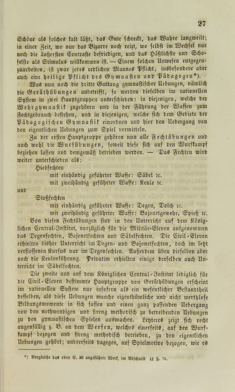 ©d)öne at3 foldjed falt läftt, bad ©ute fcbrecft, bad SBabre langweilt; in einet 3eit, ®c nur bad Starre nod) reijt, too felbft im 2Bed)fel nur nod) bie äuföerften Sontrafle befriebigen, unb baß £)äf3lid)fte unb ©d)o» felfte ald (Stimulus roillfommen ift. — Sinetit folgen Untoefen entgegen» juavbeitcn, ift jroar ieteS reblidien IDiatined s^J3flid)t, indbefonbere aber aud) eine bei 1 iße f 1 id)t bed @t) mna ften unb Bäbagogeu*'). 2Bad nun nod) bic britte ©attung gl)mnaflifd)er Uebungen, nänilid) bie ©erätbiibungen anbetrifft, fo rcetben biefetben im rationellen ©pftem in jtoei öauptgruppen unterfdjiebcn: in biejenigen, meld)e bet 2ßebr gpmnaftil 3ugebören unb in bet güfyrung per SBaffen 3um gedjtgebraud) befteben, unb in bicienigen, weldje fid) bem ©ebiete bet $äbag o gif d)eil ©pinnaftif einorbnen unb b^r ben Uebcvgang octi ten eigentlidjcit Hebungen 3um Spiel vermitteln. 3u bet erften .fpauptgvuppe geboren nun alle ged)tübitngen unb aud) tocbl bie SBurf Übungen, fotoeit biefe ftd) auf ben SBurffompf bejieben laffen unb bemgemäß betrieben loerben. — Dad $ed)ten wirb toeiter unterfdjieten old: £tebfed)ten mit einpänbig geführter SBaffe: ©äbet ic. mit jtoeibänbig geführter SBaffe: fteule ic. unb ©tofffed)ten mit einbänbig geführter SBoffe: Degen, Dold) ic. mit jweibänbig geführter SBaffe: Sajonetgeioebr, Spieß ic. 33on biefen ftedjtiibungcn finb in ben Untervidjt auf bem ftcnig» lieben SentraUOnftitut, oorjiiglid) für bie lDiilitär»Slet>en aufgenommen bad Degenfechten, 23ajonetfed)ten unb Säbelfechten. Die Saul»Sleoen erhielten bisher Unterrid)t im Degen» unb Sajonetfediten, bod) im letjt oerfloffenen fturfud nur im Degenfechten. 2lußerbem üben biefelben aber noch bie Seulenfübutng. ^rioatim erhielten einige berfelben aud) Un» terrtdit im Säbelfechten. Die jmeite unb auf bem Äöniglidjen Zentral»Snftitut lebiglid) für bie ©teil»Sieben beftimmte ^auptgruppe oon ©erätbiibungen erfd)eint im rationellen ©pfletu nur infofern nid ein irefentlidfer ©eflanbtbeil beffelben, ald biefe Uebungen mand)e eigentbümlidje unb nid)t loertblofe Silbungdmomente in fid) foffen unb einen ganj paffenben Uebergang wen ben notbroenbigen unb ftreng methobifd) 31t betreibenben Uebungen 3u ben gpmnoftifcheu ©pielen audmod)ett. Sefctered jeigt ftd) red)t augenfällig 3. 33. an bem Sßerfen, welche« einerfeitd, auf ben 2ßurf» tampf besogen unb ftreng methobifd) betrieben, 3U ben eigentlid)eu Uebungen gehört; anbrerfeitd bagegeu, auf ©pielmotioe bejogen, wie ed *) ®«fllei($e ba« eben ©. 20 aitgefü&tle 2ßerf, im 2tbf<$nitt II §. 75.