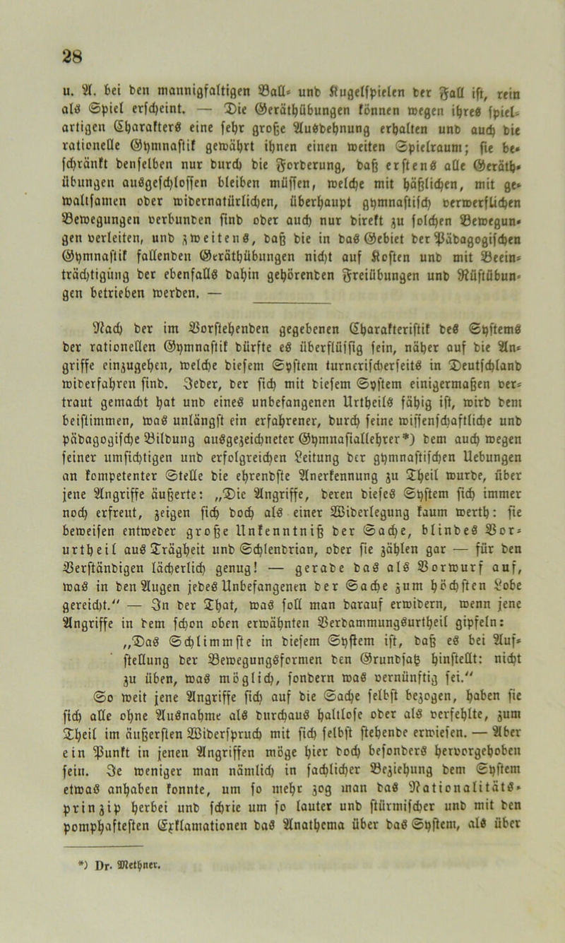u. St. bei ben mannigfaltigen Salt* unb Üugetfpielen ber Fall ift, rein ald ©picl erfdjeint. — 3)ie ©eräthübungen fönnen wegen ifjred fpieU artigen £t)arafterd eine fetjr große Sludbetjnung erhalten unb aud) bie rationelle ©pmnaftif gewährt ihnen einen weiten Spielraum; fie bt« fdjränft benfelben nur burd) bie gorberung, baß erftend alle ©erätb* Übungen audgefdjloffen bleiben muffen, welche mit häßlichen, mit ge* Waltfamen ober wibernatürlidjen, überhaupt ghmnaftifd) ßerwerfUchen '-Bewegungen »erbunben ftnb ober aud) nur bireft zu folchen Sewegun* gen »erleiten, unb zWeitend, baß bie in bad ©ebiet ber ißäbagogifd)en ©pmnaftif fatlenben ©eräthübungen nidjt auf Stoften unb mit Seein* trädjtigüng ber ebenfafld bahin gehörenben Freiübungen unb 9füftübun= gen betrieben werben. — sJiad) ber im Sorfteljenben gegebenen (Sharafteriftit bed ©pftemd ber rationellen ©pmnaftif bürfte ed überflüifig fein, näher auf bie Sin* griffe einzugehen, welche biefem ©pftem turnerifdwrfeitd in 2)eutfd)lanb wiberfahren finb. Feber, ber fid) mit biefem ©pftem einigermaßen oer* traut gemad)t hat unb eined unbefangenen Urtheild fähig ift, wirb bent bestimmen, Wad unlängft ein erfahrener, burd) feine wiffenfdiaftliche unb päbagogifche Sitbung ausgezeichneter ©hmnaftallehter*) bem auch wegen feiner umfid)tigen unb erfolgreidjen Leitung ber ghmnaftifchen Uebungen an Jompetenter ©teile bie ehrenbfte Slnerfennung ju £l)eil würbe, über jene Eingriffe äußerte: „'Die Angriffe, bereu biefed ©pftem fid> immer nod) erfreut, zeigen fid) bocf) ald einer SBiberlegung faum werth: fie beweifen entweber große llnfenntniß ber ©ache, blinbed Sor* urtheil aud Trägheit unb ©chlenbrian, ober fie zählen gar — für ben Serftänbigen lächerlich genug! — gerabe bad ald Sorwurf auf, wad in benSIugen jebed Unbefangenen ber ©ache zunt hoch ft en So be gereidü. — Fn ber £f)Qt/ wad foll man barauf erwibern, wenn jene Singriffe in bem fchon oben erwähnten Serbammungdurtheil gipfeln: „©ad ©d)limmfte in biefem ©pflem ift, baß ed bei Sluf* fteKung ber Sewegungdformen ben ©runbfag h*nftettt: nicht Zu üben, Wad möglich, fonbern wad oernünftig fei. ©o weit jene Singriffe fid) auf bie ©ache felbft bezogen, ha^en )ie fich alle ohne Sludnabme ald burchaud haltlofe ober ald rcrfeblte, zum £heil inr äußerften Söiberfpruch mit fid) felbft fiebenbe erwiefen. — Slber ein fpunft in jenen Slngriffeu möge hier hoch befonberd heroorgehoben fein. Fe weniger man nämlich in fachlicher Segnung bem ©pftem etwad anhaben fonnte, um fo mehr z°S inan t'ad fftationalitätd* prinzip herbei unb fchrie um fo lauter unb ftürmifcher unb mit ben pomphafteften ©fflantationen bad Slnathema über bad ©pftent, ald über *) Dr. Sfftet^ner.