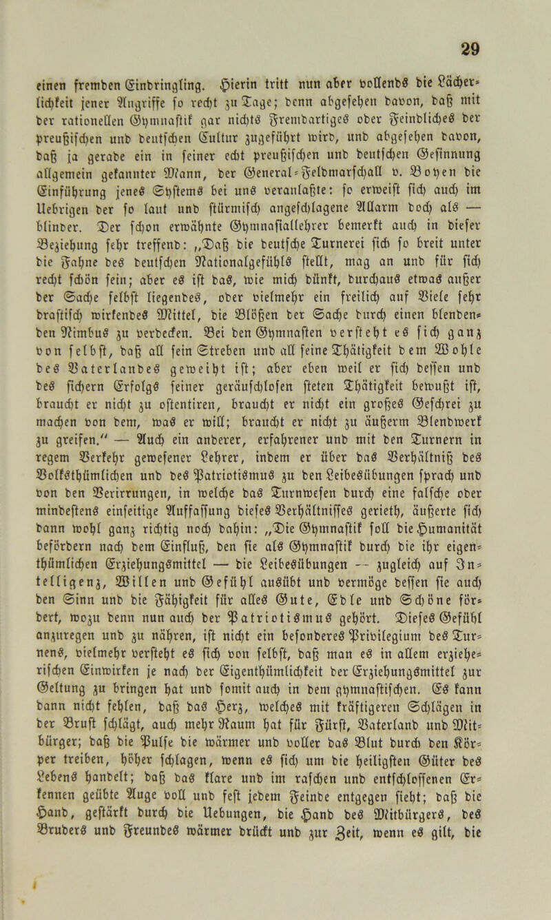einen fretnbcn (Sinbringting. hierin tritt nun aber boßenbd bie £ädjer* tid)feit jener Eingriffe fo recht guDage; bcnn abgefe^ett babon, baß mit ber rationeßen ©Ijmnaftif gar nid)td fjrenibartiged ober geinbliched bet preußifdjen unb bentfcften ©ultur jugefö^rt mirb, unb abgefehen babon, baß ja gerabe ein in feiner edit preußifdjen unb beutfdjen ©efinnung aßgemein gefannter Wann, ber ®enerat = $eIbmarfd)aß 33oben bie ©inführung jene« ©pftemd bei un8 »erantaßte: fc ermeift fid> aud) im Uebrigen ber fo laut unb ftürmifd) angefd)tagene Ißarm bod) atd — Hinter. Der fdjon ermähnte ®t)mnafialtehrer bemerft aud) in tiefer iSe^iebung fe^r treffenb: „Daß bie beutfdje Durnerei fid) fo breit unter bie gähne peg teutfd)cn fftationatgefühlö fteßt, mag an unb für fid) red)t fcbön fein; aber cd ift bad, mie mid) bünft, burd)aud etroad außer ber ©ad)e fetbft liegenbed, ober bietmefjr ein freilid) auf Siete febjr braftifd) mirfenbed fDtittet, bie Stößen bet ©ad)e burd) einen btenben* ben 9?imbud 3U berbecfen. Sei ben ©pmnaften b er ft et) t td fid) ganj bon fetbft, baß alt fein ©treben unb aß feine Dfyätigfeit bem 2ßot)le bed Saterlanbed gemeint ift; aber eben weit er fid) beffen unb bed fiebern ©rfotgd feiner geräufdßofen fteten Dbütigfeit bemußt ift, braucht er nid)t 3U oftentiren, brandet er nid)t ein großed @efd)rei 3U machen bon bem, »ad er miß; braud)t er nid)t 3U äußerm Slenbmerf 3U greifen, — lud) ein anberer, erfahrener unb mit ben Durnern in regem Serfebr gemefener ?el)rer, inbem er über bad Serhättniß bed Sotfdthümtichen unb bed ^ßatriotidmud 3U ben Seibediibungen fprad) unb bon ben Serirrungen, in me(d)e bad Ditrnmefen burd) eine fatfehe ober minbeftend einfeitige luffaffung biefed Serf)ättniffed gerieth, äußerte fid) bann moht gan3 richtig nod) bahin: „Die ©pmnaftif foß bie Humanität beförbern nach bem ©inftuß, ben fte atd ©hmnaftit burd) bie ihr eigene thümtid)en ©r3iebungdmittel — bie Seibedübungen — gugteidj auf 3n* tettigen3, ffiitlen unb@efüht audiibt unb bermöge beffen fie aud) ben ©inn unb bie gäljigfeit für aßed ©ute, ©bie unb ©d)öne för» bert, mo3it benn nun aud) ber $atriotidmud gehört. Diefed ©efüht an3itregen unb 3U nähren, ift nid)t ein befonbered‘ißribitegium bed Dur* nend, bietmehr berfteht ed ficf> bon fetbft, baß man ed in aßem er3iel)e= rifeben ©inmirfen je nad) ber ©igenthiimlid)feit ber ©qiehungdmittet 3ur ©ettung 3U bringen hat unb fomit aud) in bem ghmnaftifchen. ©d famt bann nicht fehlen, baß bad |)er3, metched mit fräftigeren ©d)tägen in ber Sruft fdjlägt, aud) mehr ßtaum hat für gürft, Satertanb unb 50i'it= bürger; baß bie ^3utfe bie märmer unb boßer bad Stut burd) ben tör= per treiben, höher fdßagen, menn ed fid) um bie heiligften ©üter bed gebend hantelt; baß bad ftare unb im rafd)en unb entfd)toffcnen ©r* fennen geübte luge boß unb feft jebem geinbe entgegen fleht; baß bie £>anb, geftärft burch bie Hebungen, bie $anb bed fDfitbürgerd, bed Sruberd unb greunbed märmer brüeft unb gut 3eit, menn ed gilt, bie 1