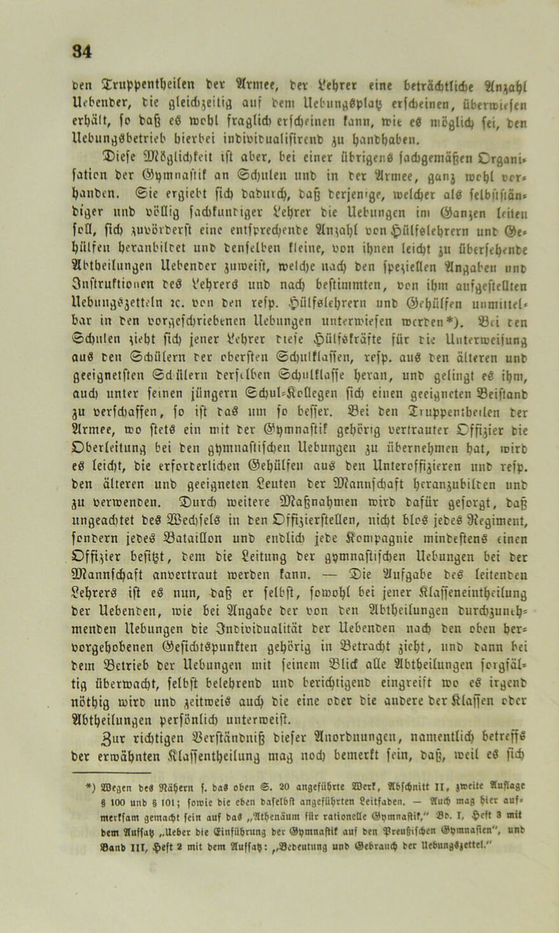 t>en Üruppentheilen bet Slrtnee, bet üehrer eine beträdjtlidje 2ln*ahl Uebcnber, tie gleidijeitig auf bem Uebungdplafc erfdicinen, übermiefen erhält, fo baß cd rccbl frafllidi erfd)eineti fann, n>it ed möglich fei, ben Uebungdbetrieb hierbei inbiwitualifirenb ju hanthaben. 35iefe 9Jiöglid)feit tft aber, bei einer übriger,6 fadtgemäßen Crgani» fatien ber ©pmnaftif an ©d)ulen ttnb in bet ‘ilrmee, ganj mehl ccr» panben. ©ie ergiebt fid) baburdj, baß terjemge, meldet ald felbftftän* biger imb bcOig fachfunbiger Lehrer bie Uebungen im ©an$en leiten feil, ftd) *m>örberft eine entfpredjenbe 2ln\al)l ben §ülfdlehrern unt ©e« hülfen beranbilcet unb benfelben Heine, bon ihnen leicht jju überfef)ente Slbtbeilungen Uebenber jumeift, meldje uad) ben fpe^ieflen Angaben tinp Snftruftionen bed b'ehrerö unb nach beftinimten, ben ihm aufgefteaten Uebungdjettetn ic. ben ben refp. .Jpülfdlebrern unb @ef)ülfen unmittel* bar in ben oorgefdjriebencn Hebungen unterliefen mcrten*). Sei cen ©djulen H^ht fid) jener Lehrer btefe §ülfdfräfte für tie Uutermeifung aud ben ©diiilern ber cbcrften ©dntlflaffen, refp. and ben älteren unb geeignetften ©diileru berftlben ©d)ulflaffe bevan, unb gelingt ed ihm, aud) unter feinen jüngern ©d)ul=&oflegen fid) einen geeigneten Seiftanb ju berfd)affen, fo ift bad um fc beffer. Sei ben Jruppentheilen ber 2lrmee, tro ftetd ein mit ber ©pmnaftif gehörig bertrauter Offner bie Oberleitung bei ben gpmnaftifchen Uebungen $u übernehmen bat, roirb ed leid)t, bie erfcrterlichen ©ehülfeu aud ben Untercfßjieren unt refp. ben älteren unb geeigneten Leuten ber $D?annfd)aft b^anjubilten unt ju bericenoen. £)urd) meitere äftaßnabmen mirb bafür geforgt, baß ungeaditet bed 2Bed)feld in ben OffijierfteOen, nid)t blcd jebed ^Regiment, fenbern jebed Bataillon unb enblid) jebe Compagnie minbeftend einen Offizier befißt, bem bie Leitung ber gpmnaftifchen Uebungen bei ber fDiannfdjaft amoertraut merben fann. — ^Die Aufgabe bed leitenben £el)rerd ift ed nun, baß er felbft, fomoljl bei jener ßlaffeneintheilung ber Uebenben, mie bei Eingabe ber ton ben 2lbtbeilungen burd)junth= menben Uebungen bie 3ncicibualität ber Uebenben nach ben eben ber= borgehobenen ©efidHdpunften gehörig in betracht ^ieht, unb bann bei bem Setrieb ber Uebungen mit feinem Slirf alle Slbtheilungen forgfäX* tig Übermacht, felbft belebrenb unb berid)tigenb eingreift too ed irgenb nöthig mirb unb ^eitroeid auch bie eine ober bie anbere ber Staffen eher ülbtbeilungen perföntid) unterroeift. 3ur rid)tigen Serfiänbniß tiefer Slnorbttungeu, nantenllid) betreff» ber ermähnten fllaffentbetlung mag nod) bemerft fein, baß, meit ed fich *) ÜBegen be« Mähern f. ba« eben ©. 20 angeführte SBerl, Hbfänitt II, jtreite «uflage § 100 unb § 101; foroie bie eben bafetbft angeführten Seitfaben. — Üluth mag hier auf« tnerffam gemacht fein auf ba« „Athenäum fiit ralionetle ©pmnaflif, 'Be. I, $eft 3 mit bem Sluffah „Ueber bie Grinfiihrung ber ©hmnaftif auf ben !Preu6if<hen ©pmnaiien, unb fflanb III, $eft 2 mit bem Stuffalj: ,,39ebcutung unb ©ebranih ber UebungSjettel.