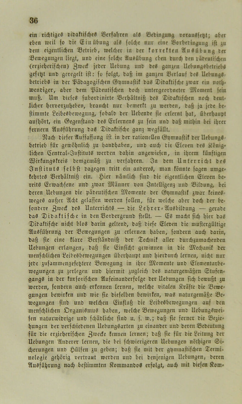 ein ridjtiged bibaftifd)ed Verfahren alö Setingung ocraudfefct; ater eben lucil fo tie Sin Übung ald fold)e nur eine Sorbetingung ift gu bem eigentlichen Setrieb, weld)er in ber forreiten Audübung ter Bewegungen liegt, unb eine foldje Ausübung eben burd) ben väteutifchen (ergieherifdjen) 3rDe£f ieber Uebung unb bed ganzen UebungSbetriebd gefegt unb geregelt ift: fo folgt, baß im gangen Serlauf bed Uebungd^ betriebe in bev 'Häbagogifchen @nrnaflif bad T)itaftifd>e gwar ein neth* tbenbiger, aber bem ^äbeutifdjen bod) untergeorbneter 9J?cment fein muß. Um biefed fuborbinirte Söertjältniß bed 35itaftifd)en noch beut* lieber heroorguheben, braucht nur bemerft gu werben, baß ja jebe be* ftimmte Sleibedbewegung, fobalt» ber Uebenbe fie erlernt hat, überhaupt aufhört, ein ©egenftanb bed (Srlernend gu fein unb baß mithin bet ihrer fernem Audführung bad T)ibaftifd)e gang megfäüt. 9?ad) tiefer Auffaffuttg ift in ber rationellen ©pmnaftif ber Uebungd betrieb für gewöhnlid) gu hanbfjaben, unb aud) tie (üleoen bed Stönig* Iid)en (Sentral=3uftitutd tDerben bahin angewiefen, in ihrem fünftigen Söirfungdfreid bemgetttäß gu oerfahren. 3n bem Unterricht bed Snftitutd felbft bagegen tritt ein antered, man fönnte fagen umge* fehrted SSerbältniß ein. .jpier nämlich finb bie eigentlichen Gleoen be- reitd @rtoad)fene unb gwar Männer oon 3ntcQtgeng unb Silbung, bei beren Hebungen bie päteutifd)en Momente ber ©tjmnafttf gwar feined= weged außer Adit gelaffett werten foüen, für weldje aber hoch ter be= fonbere 3roec^ beö Unterridjtd — bie 2 ehr er = Audbiltung — gerate bad Tibaftifche in ben Serbergrunb fteDt. — (5d macht fich hier bad T)itaftifd)e nid)t blöd barin geltenb, baß tiefe ©leoen tie muftergültige Ausführung ter Bewegungen gu erlernen haben, fonbern auch tarin, baß fie eine flare Serftänbniß ber Tecbnif aller burdygumacbenten Hebungen erlangen, baß fte Gfinftd)t gewinnen in bie 5D?ed)anif ber menfdtlichen 2eibedbewegungen überhaupt unb hierturd) lernen, nicht nur jjete gufammengefehtere Bewegung in ihre üftemente unb @lementarbe= wegungen gu gerlegen unb hiermit guglcid) bed naturgemäßen ©tufen- gangd in ber furfotifdjen Aufeinanberfolge ber Uebungen ftch bewußt gu werben, fonbern aud) erfennen lernen, welche oitalen Kräfte tie Sewe-' gungen bewirten unb wie fie biefelben bewitfen, wad naturgemäße Se* wegungen finb unb welchen Einfluß bie 2eibedbewegungen auf ben menfd)lid)en Drganidmud haben, welche Bewegungen unb UebungdweU fen naturwibrige unb fd)äblid)e finb u. f. w.; baß fte ferner tie Segic* hungen ber oerfdiietenen llebungdarten 3U einanber unb beren Sebeutung für bie ergieberifdjen 3lüecfe tennen lernen; baß fte für tie Leitung ter Uebungen Zuberer lernen, bie bei fd)Wierigeren Uebungen nötigen ©i* cherungen unb hülfen gu geben; baß fte mit ber gt)mnaftifchen Termi- nologie gehörig oertraut werben unb bei tenjenigen Uebungen, beren Ausführung nach beftinimten Somutanbod erfolgt, auch mit biefen $om*