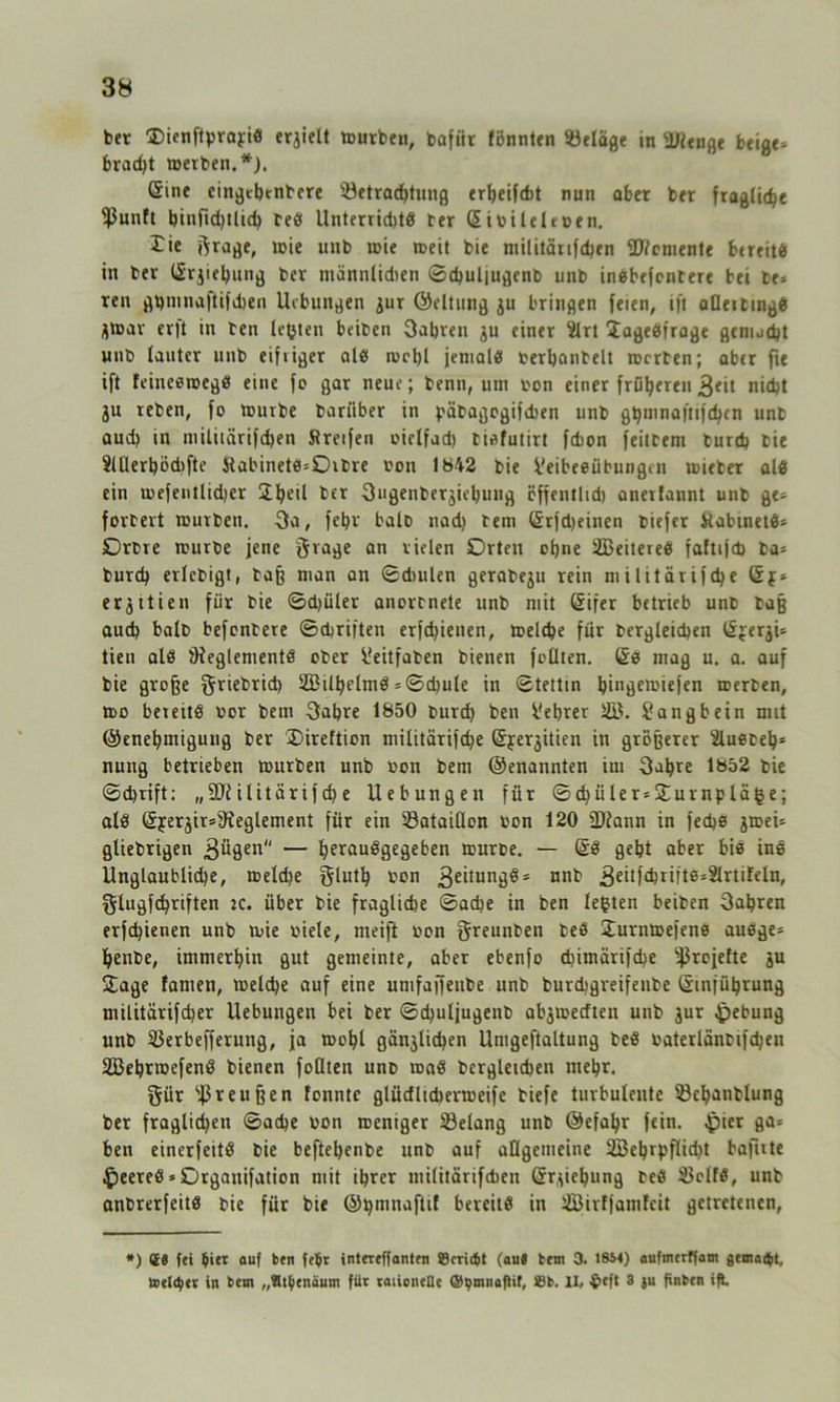 bet 'Dicnftpraj.ifl erjielt würben, bafiir fönnten Beläge in 2Jlenge beige- bradjt werben.*). ©ine eingtbtnbere Betrachtung erbeifdit nun aber btr fragliche fßunft binfid)tlid> bed Hnterridftd ter ßi bi leimen. Xie grage, wie uub wie weit bie militärifcben Wcntente bereite in ber ©rjiebung ber männlidien ©djuljugenb unb indbefentere bei te- reu gt)mnaftifd)en Hebungen ^ur ©eltung ju bringen feien, ift aflertingd jwav erft in teu lebten beiten Oabren $u einer $lrt Jagedfrage gemacht unb lauter unb eifriger ald wct)l jemals bemäntelt werben; aber fie ift feineewegd eine fo gar neue; benn, um bon einer früheren3eit nicht ju teben, fo würbe bariiber in päbagogifcben unb gtjmnaftifcbrn unb aud) in militärifd)en Streifen oiclfad) biefutirt fdion feitbem tureb bie SiUerbödifte Stabinetd-Orbre bon 1842 bie Seibeeübungen wieber ald ein mefentlidjer 3l^eil ber Sugenberjiebung cffentlid) anerlannt unb ge- forbert würben. 3a, febr halb nad) bem ©rfd)einen tiefer Stabmetd- Drbre würbe jene grage an vielen Orten ohne Sßeitered faftifd) ta- burd) erlcbigt, baß man an ©duilen gerabeju rein militärifebe ©{- erjitien für bie ©d)üler anovenete unb mit ©ifer betrieb unb tag auch halb befontere ©driften erfdjienen, welche für begleichen ©jerji- tien ald ^Reglements ober Seüfaben bienen feilten, ©s mag u. a. auf bie große griebrid) SBilbelmd-©djule in ©tettin bingewiefen werben, wo bereits oor bem gabre 1850 burd) ben Sebrer 2Ö. Sangbein mit ©enebmigung ber IDireftion militärifdje ©perjitien in größerer Slueteb- nung betrieben würben unb ooti bem ©enannten iui Sabre 1852 bie ©ebrift: „ SDi ilitärifd) e Hebungen für ©d)üler-£urnpläge; ald ©jerjir-fReglement für ein Bataillon bon 120 fDlann in fechd jwei- gliebrigen gügen — bjerauögegeben würbe. — ©d gebt aber bis ind Unglaublid)e, wetd)e glutb ton .geitungd- Dnt’ 3e^fd)rxfte=2Irtifeln, glugfchriften :c. über bie fragliche ©adje in ben legten beiben Sabren erfchienen unb wie Diele, meifl oon greunben bed ÜTurnwefens ausge- henbe, immerhin gut gemeinte, aber ebenfo djitnärifebe ^ßrojefte ju Sage fanten, weldje auf eine umfaffenbe unb burdigreifenbe ©tnjübrung militärifcher Hebungen bei ber ©djuljugenb abjwecften unb jur Hebung unb Berbefferuttg, ja wohl gänzlichen Umgeftaltung bed baterlänbtfchen ÜBebrmefend bienen foQten unb wad bergletdjen mehr. gür Breußen fonnte glüdltdierweife tiefe turbulente Bebantlung ber fraglichen ©ad)e bon weniger Belang unb ©efaljr fein. 4pier ga- ben einerfeitd bie beftebenbe unb auf allgemeine 2öebrpflid)t bajute £eered-Organifation mit ihrer ntilitärifdien ©r^iebung bed Bclfd, unb anbrerfeitd bie für bie ©bmnaftif bereits in BJirffamfett getretenen, *) Cli fei $ier auf ben fe^r intereffanten öcrißt (aue bem 3. 1854) aufmerffam gemalt, melier in bem „Sttyenäum für rationelle ©^mnajlif, ©b. II, $eft 3 ju finben ifL