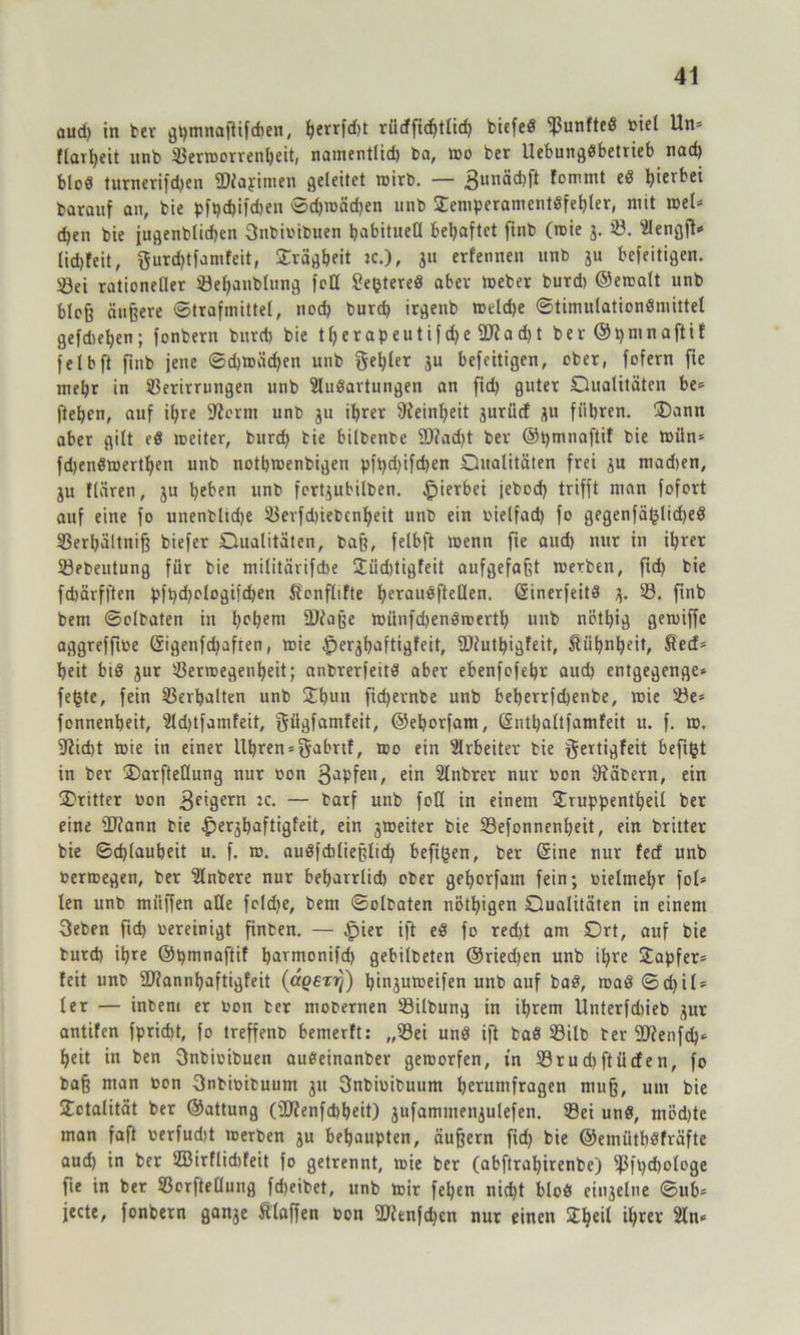 aud) in ber ghtnnaßifchen, fyerr)d)t rücffidjtlicf) biefed Vunfted biel Un» flai^eit unb Verworrenheit, namentlid) ba, wo ber Uebungdbetrieb nad) blöd turnerifdjen fDiapimen geleitet wirb. — 3UI,äd)fi fommt ed hierbei baraitf an, bie pft)d)ifd)eu ©d)roäd)en unb £emperamentdfel)ler, mit roel* c^en bie jugenblidjen Snbibiduen habituell behaftet finb (roie j. 28. “ülengft* lid)feit, gurd)tfamfeit, Trägheit 2c.), ju erfennen unb ju befeitigen. Sei rationeller Vef)anblung feil £e£tered aber Weber burd) ©eroalt unb bloß äußere «Strafmittel, noch burd) irgenb roeldje ©timulationdniittel gefdieljen; fonbern burd) bie therapeutifd)e fUfa d)t ber ©pmnaftif felbft finb jene ©d)roäd)en unb gel)ler äu befeitigen, ober, fofern fie mehr in Verirrungen unb Sludavtungen an fid> guter Dualitäten be» fteben, auf ihre ffterm unb ju ihrer Feinheit jurücf JU führen. Dann aber gilt ed weiter, burd} bie bilbenbe 5D?ad)t ber @t)mnaftif bie roün= fd)endmerthen unb nothwenbigen pft)d)ifd)en Qualitäten frei ju mad)en, ju flären, ju heben unb fertjubilben. hierbei febod) trifft man fofort auf eine fo unenbltd)e Vevfd)iedcnljeit unb ein bielfad) fo gegenfäljlidjed Verbaltniß biefer Qualitäten, baß, felbft wenn fie aud) nur in ihrer Vedeutung für bie militärifdte 2üd)tigfeit aufgefaßt werben, ftd) bie fd)ärfften pft)d)elogifd)en ftonflifte heraudftellen. Sinerfeitd j. iß. ftnb bem ©eibaten in hc^em 9Raße roiinfdjendroertl) unb nöthig geroiffe aggreffioe Sigenfd)afren, roie £)erjhaftigfeit, fDiuthigfeit, Kühnheit, Sied* heit bid jur Verwegenheit; anbrerfeitd aber ebenfofehr aud) entgegenge* fe^te, fein Verhalten unb £hun fid)ernbe unb beherrfd)enbe, roie Ve= fonnenheit, 2ld)tfatnfeit, giigfamfeit, ©eborfam, Snthaltfamfeit u. f. ro. 9tid)t roie in einer Uhren »gabrif, roo ein Arbeiter bie gertigfeit befifct in ber Darfteflung nur bon 3aPfett, ein Slnbrer nur bon fRädern, ein Dritter bon 3f'9ern :c- — darf und foCt in einem Hruppentheil ber eine ÜJfann bie .fjerjhaftigfeit, ein jroeiter bie Vefonnenheit, ein britter bie Schlauheit u. f. ro. audfcbließlid) beftfcen, ber Sine nur feef unb berroegen, ber ändere nur beharrlid) ober gehorfam fein; bielmehr fol* len unb muffen alle fcldje, bem ©olbaten nötigen Qualitäten in einem 3eben ftd) bereinigt finben. — £ner ift ed fo red)t am Qrt, auf bie bureb ihre ©pmnaftif harmonifd) gebildeten @ried)en unb ihre Sapfer* feit unb SRannhaftigfeit (a^err)) hinjuroeifen unb auf bad, road ©d)il» ler — inbem er bon ber mobernen Vilbung in ihrem Unterfd)ieb jur antifen fpricht, fo treffend bemerft: „Vei und ift bad Vilb ber SRenfd)* heit in den gnbioibuen audeinanber geworfen, tn Vrud)ftücfen, fo baß man bon Sndibituutn ju 3nbibibuum herumfragen muß, um bie Totalität ber ©attung (2Renfd)heit) jufammenjulefen. Vei und, möd)te man faft berfudjt werben ju behaupten, äußern fich bie ©einütbdfräfte aud) in ber 2Birflid)feit fo getrennt, roie ber (abftrahirenbe) fßft)d)ologe fie in ber Verkeilung fdjeibet, unb wir feljen nid)t blöd einjelne ©ub= jede, fonbern ganje ftlaffen bon 2Renfd)en nur einen $he^ t^rer 2ln«