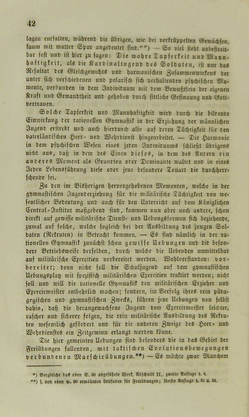 laßen entfalten, mäljrenb bie übrigen, mie bei terfrüppelten ©emädjfen, fautn mit matter ©pur angebeutet finb.*) - ©o tiel fiept unbeftreit* bar fcft nnb i|t hier ju faßen: ®ie maljre Sapferfeit unb äßann» paftigfeit, alö bie Äarbinaltugenb bed ©olbaten, ift nur bad 9?efultat beö ©leidjgemidjtd unb tyarmonifdten 3ufam*nenmirfend ber unter fidj terfdjiebenen unb polarifdj fic^ terfjaltenben pfpdjifchen füto* mente, terbunben in beni Fnbitibuum mit bem löemufjtfein ber eigenen Straft nnb ©eroanbtljeit unb gepöben burdj fittlidje ©efinnung unb ©ctt= Vertrauen. ©old)e £apferfeit unb üftannpaftigfeit mirb burdj bie bilrenbe ©inmirfung ter raticneüen ©tjmnaftif in ber ©r^ibung ber männlichen Ougenb erjtrebt unb aud) l)ierturd) alfe auf beren Jüdjtigfeit für ben tatcrlänbifdien fpeer* unb Sßeljrbienft pingearbeitet. — ®ie Harmonie in bem pftjdjifcben SDefen eine« jeben Onbttibuumd fdjliefjt übrigend nicht aud, baß in bem bed ©inen biefed, in bem bed ülnbern ein an bered fDJement ale ©runtton ober ^Dominante maltet unb in eined 3eben Lebensführung biefe ober jene befonbere Uenart bie burdjperr* fdjente fei. 3u ben im bisherigen pertergepobenen Momenten, meldje in ber gijmnafttfdjen Sugenberjiepung für bie militärifdje Jüdjtigfeit ton me* fentlidjer bebeutung unb aud) für ben Unterridjt auf bem Stöniglicpen Zentral = 3nftitut mafjgebenb finb, fommen nun aber nod) anbere, fepon bireft auf geroiffe militärifdje 35ienft* unb Uebungdfcrmen fid) bejiepenbe, 3umal auf feldje, meldje fogleid) bei ber Sludbileung bed jungen ©ol* baten (SJefruten) in betracht fommen. — ©d ftnb nämlich in ber ra* tioneflen ©tjmnaftif junädjft fdjon gemiffe Uebungen unb bie befon- bere betriebdmeife bcrfelben, burd) meldie bie Uebenben unmittelbar auf militärifdje ©yercitien terbereitet merben. äBoplterftanben: tor = bereitet; benn nid)t foü bie ©chuljugenb auf bem gt)mnaftifchen Uebungdplat3 mit fpejifiidj militärifdjen ©yercitien traftirt merben; nicht foü unb min bie rationeüe ©tjmnaftif ben militärifdjen ©rjieper unb ©yercirmeifter entbehrlich madjen; fonbevn, im berfolg Ujreß rein päba* grgifdjen unb Qtjmnaftifdjen führen jene Uebungen ton felbft bapin, baff bie pei'angemadjfene 3ugenb bem ©yercirmeifter leidster, rafdjer unb ficberer folgen, bie rein militärifdje 9Iudbilbung bed fRefru* ten mefentlidj geförbert unb für bie anberen 3tt)e*9e unb 2Beprbienfted ein 3e£t3crD£nn erlangt merben fönne. ®ie hier gemeinten Uebungen finb befonberd bie in bad ©ebiet ber Freiübungen faüenben, mit taftifdjen ©tolutiondbemegungen terbunbenen 9)tarfdjirübungen.**) — ©d mödjte jttar Dtancbem *) SBerfllett^c ba8 oben <5. 20 angeführte SEDerT, Slbfehmtt n., jweite STnftage §. 4. **) f. ben oben <s. 20 erwähnten fieitfaben für ftreiübungen i fünfte Huflage $. 31 u. 32.