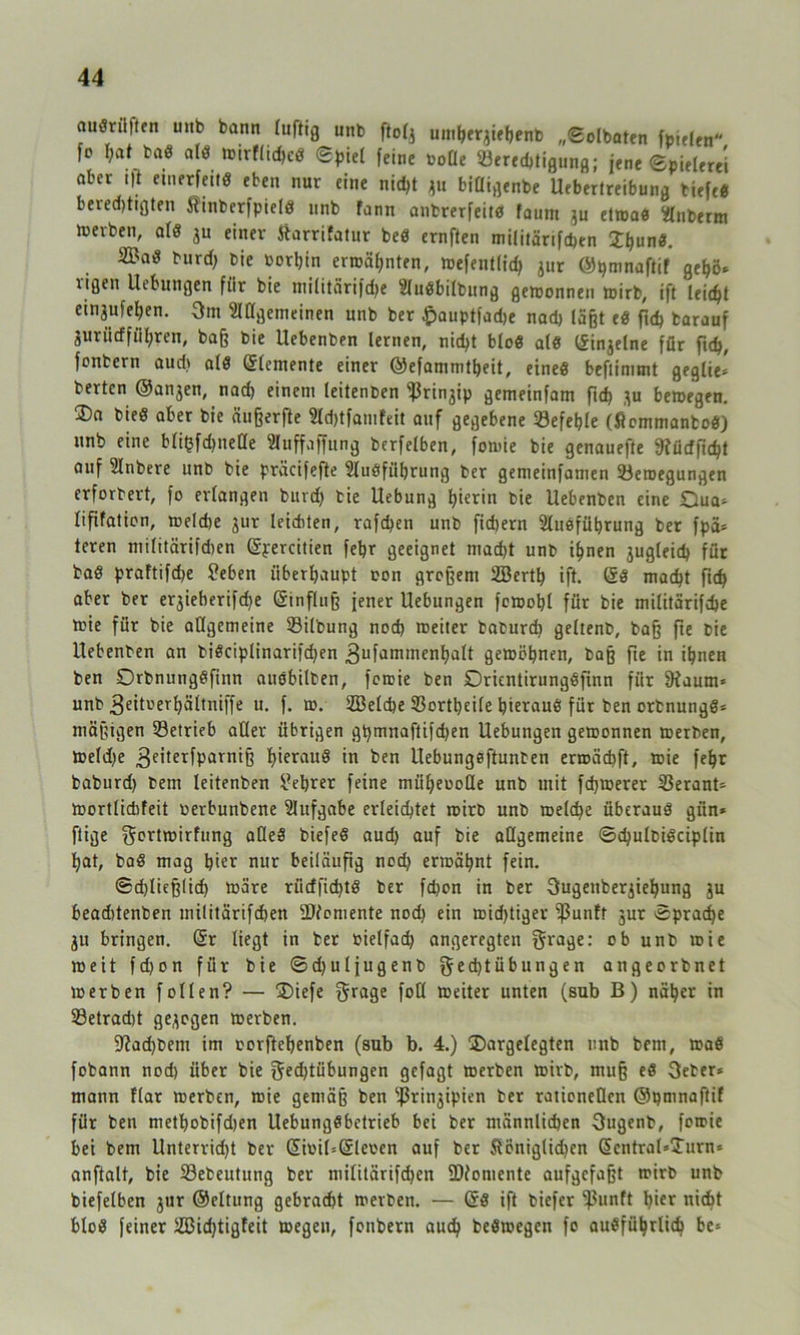 audrüften unb bann luftig unb ftog umberjiebenb „Solbaten fpielen fc I;af bad ald wirflid)cd Spiel feine oofle ^Berechtigung; jene Spielerei aber t|t etnerfeitd eben nur eine nid)t ju bifltgerrt* Uebertreibung tiefe« beredjttgten Jüinberfpield unb fann anbrerfeitd faum ju etwad 2lnberm luerben, ald ju einer ftarrifatur bed ernften militärifcben £bund. 2£ad burd) bie borljin ermähnten, wefentlid) jur ©pmnaftif gebö* ligen Uebungen für bie militärifdje Sludbilbung gewonnen wirb, ift leidjt etnjufeben. 3m Allgemeinen unb ber Jpauptfadje nad) läßt ed fid) barauf iurütffüfyren, baß bie Uebenben lernen, nid>t blöd ald Ifinjelne für fid), fontcrn and) ald Grlentente einer ©efammtbeit, etned beflimmt geglie» berten ©anjen, nad) einem leitenben ^rinjip gemeinfam fid) *u bewegen. 2)a bied aber bie ängerfte Adjtfamfeit auf gegebene befehle (flommantod) unb eine bli^fdjnede Auffaffung berfetben, fomie bie genauefte 9?ürfft<bt auf Anbere unb bie präcifefte Audfiibrung ber gemeinfamen ^Bewegungen erforbert, fo erlangen buvd) bie Uebung hierin bie Uebenben eine £hta* lififalion, weldje jur leiditen, raffen unb fid)ern Ausführung ber fpa* teren militärifdjen Gfpercitien febr geeignet mad)t unb ihnen jugleid) für bad praftifdje 2eben überhaupt oon großem SBertfy ift. Grd macht fic^ aber ber erjieberifdje Gfinfluß jener Uebungen fewobl für bie militärifdje teie für bie allgemeine Silbung nod) roeiter baburd) geltenb, baß fte bie Uebenben an bidciplinarifd)en 3ufammenbalt gewöhnen, baß fie in ihnen ben Orbnungdfinn audbilten, fomie ben Dricntirungdfinn für SJiaum» unb 3eit»erbältniffe u. f. w. SBelcbe Sorttjeile hieraus für ben orbnungd* mäßigen ^Betrieb aller übrigen gt)mnaftifd)en Uebungen gewonnen werben, we(d)e 3eiterfParn*ß hierauö in ben Uebungeftunben erwäcbft, wie febr baburd) bem leitenben i-eprer feine mübeoode unb mit fcf)Werer 53erant- wortlidifeit oerbunbene Aufgabe erleidet wirb unb weld)e überaud giin* ftige ^crtwirfung aded biefed aud) auf bie allgemeine Schulbidctplin bat, bad mag hier nur beiläufig nod) erwähnt fein. ©d)ließ(id) wäre riidfid)td ber fd)on in ber 3ugenberjiebung ju beaditenben militärifcben DJfomente nod) ein wid)tiger ‘ißunfr 3ur Sprache 311 bringen. (Sr liegt in ber »ielfad) angeregten fraget ob unb wie weit fdjon für bie Sdjuljugenb ged)tübungen angeorbnet werben follen? — ®iefe fotl weiter unten (sub B) näher in 53etrad)t gezogen werben. 5ftad)bem im oorftebenben (sub b. 4.) ®argelegten unb bem, wad fobann nod) über bie gedjtübungen gefagt werben wirb, muß ed 3eter* mann flar werben, wie gemäß ben ^rinjipien ber rationellen ©pmnaftif für ben metbobifdjen Uebungdbetrieb bei ber männlichen 3ugenb, fowie bet bem Unterrid)t ber GrimUGfleoen auf ber Äöniglidjen (5entral*Turn<= anftalt, bie 23ebeutung ber militärifcben Momente aufgefaßt wirb unb biefelben jur ©eltung gebracht werben. — Grd ift tiefer ^unft ^ter nicht blöd feiner 2öid)tigfeit wegen, fonbern auch bedwegen fo ausführlich be*