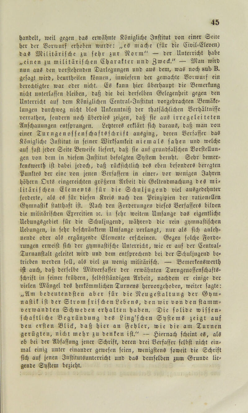 banbett, weil gegen bad erwähnte khniglidje Snftitut Don einer ©eite her ber SSerwurf ergeben würbe: „ed madje (für bie diüiI=Gr(eben) bad SDiilitärifdje 311 fet>r 3ur fRotm'1 — ber Unterridjt fyabe „einen 311 tnilitärifdjen Sfjarofter itnb 3wecf. — ü)ian wirb nun aud ben oorftehenben Darlegungen unb aud betn, read nodj sub B. gcfagt wirb, beurteilen fönnen, inwiefern ber gemadjte 33orwurf ein bered>tigter war ober nid)t. Grd fann hier überhaupt bie ^Bewertung nidjt unterlaffen bleiben, baß bie bei berfelben ©elegenheit gegen ben Unterricht auf beni königlichen GEentral*3nftitut Dorgebradjten 93emäfe= lungen burdjweg nidjt blöd Unfenntniß ber thatfädjlidjen Söei'^ältniffe Dcrrathen, fonbern noch iiberbied 3eigen, baß fie aud irregeleiteten 2lnfdjattungen entfpvangen. Sejjtered erflärt fidj baraud, baß man Don einer Durngenoffenfdjaftdfdirift audging, beren 93erfaffer bad königliche 3nftitut in feiner SBirffanifeit niemald faljen unb weldjc auf faft jeber ©eite 33eweife liefert, baß fie auf grunbfalfdjen SBorfteüun* gen iwn betn in biefem Snftitut befolgten ©tjftem beruht, ©ehr berner* fenöwerth ift habet jebod), baß rüdfidjtlidj bed eben befonberd beregten fßunfted ber eine Don jenen 93erfaffern in einer/ Dor wenigen fahren höhern Drtd cingereidjten großem Arbeit bie ©eltenbmadjung bed nti* litarifdjen Gr lerne ntd für bie ©djuljugenb viel audgebehnter forberte, ald ed für biefen k'reid nad) ben ^ßrin^ipien ber rationellen ©tjmnaftif ftatthaft ift. 9?adj ben j$erberungen biefed 93erfafferö biloen bie militärifdjen Grj:ercitien :c. in fehl- weitem Umfange bad eigentliche Uebungdgebiet für bie ©djuljugenb, währenb bie rein gtjmnaftifdjen Uebungen, in fehr bcfchränftem Umfange verlangt, nur ald fidj anleh= nenbe ober ald ergä^enbe Elemente erfdjeinen. ©egen foldje gorbe= rungen erweift ftd) ber gpmnaftifdje Unterridit, wie er auf ber Zentral* Durnanftalt geleitet wirb unb bem entfpredjenb bei Der ©djuljugenb be* trieben werben feil, ald Diel 3U wenig militärifdj. — 33enterfendmertb ift aud), baß berfelbe fUiituerfaffer ber erwähnten Durngenoffenfdjaftd* fdjtift in feiner frühem, felbftftänbigen Slrbeit, nad)bent er einige ber Dielen Mängel bed tjerfömnilidjen Durnend heruorgchoben, weiter fagte: „2lm bebeutenbften aber für bie Sfteugeftaltung ber ©tjnt* naftif ift ber ©trotn frifdien Sehend, ben wir Don ben ft am nt* Derwanbten ©djweben erhalten haben. Die folibe wiffen* fcbaftlicbe Segrünbung bed Sing’fdjen ©pftentd 3eigt auf ben erften 931icf, baß hie* an ftetjler, wie bie am Durnen gerügten, nidit mehr gu benfen ift. — £>iernad) fd)eint ed, ald ob bei ber Slbfaffung jener ©chrift, bereit brei 93erfaffev fclbft nidjt ein* mal einig unter einanber gewefen feien, wenigftend foweit bie ©djrift ftd) auf jenen 3nftitutdunterricbt unb bad bemfelben gunt ©runbe üe* genbe ©tjftem be^iehjt.