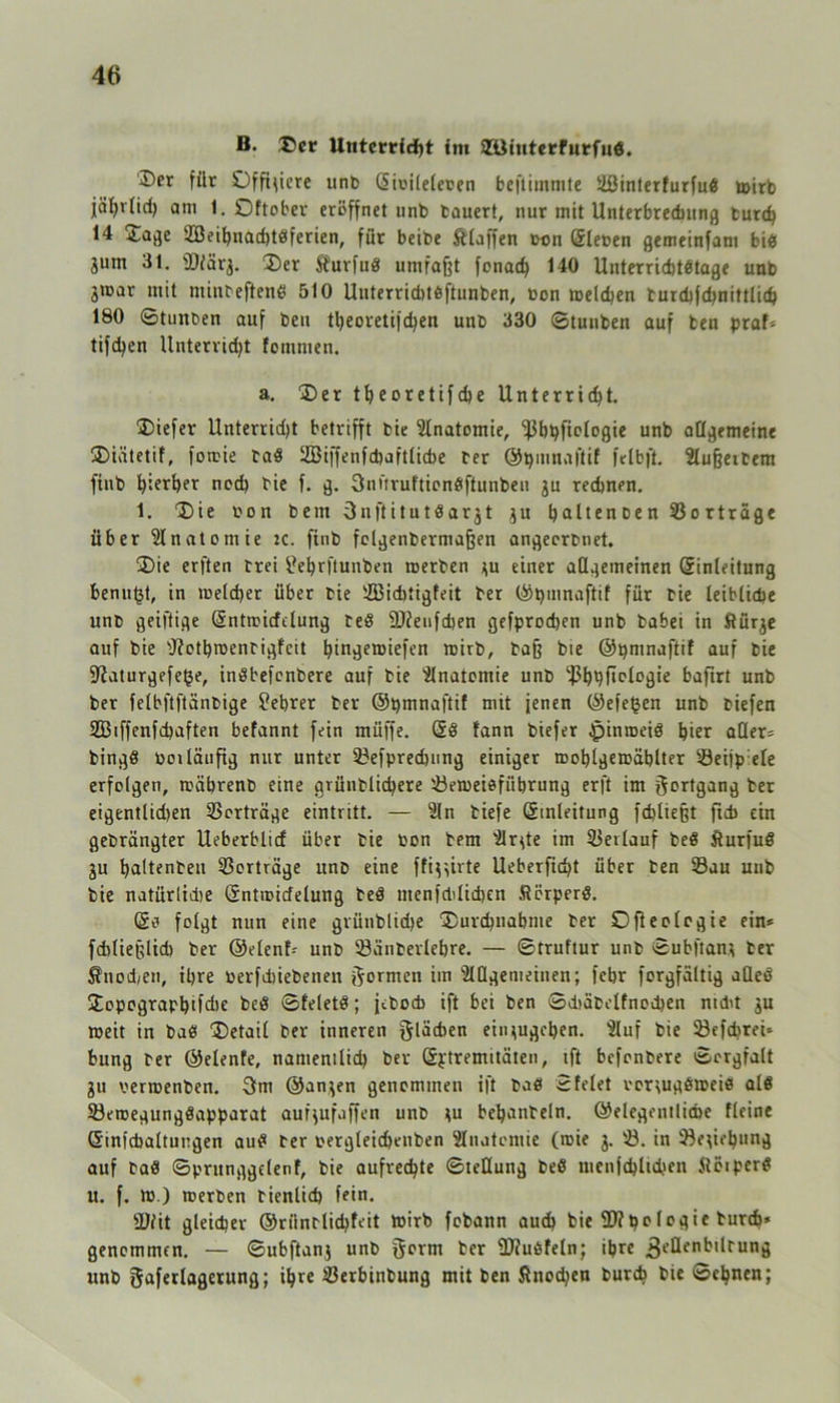 B. Der llntcrrldbt im 2üiuterfurfu6. I>er für Offiziere unb ©ii'ileleten beftimmte Üßinterfurfud wirb jährlich am 1. Oftober eröffnet unb bauert, nur mit Unterbrechung turd) 14 Dage 2ßeibnad)tdferien, für beibe klaffen ton ©leben gemeinfam bi^s jum 31. fDfärg. Der Äurfud umfaßt fonad) 140 Unterrichtstage unb gtoar mit minteftend 510 Unterriditdftunben, bon welchen burchfchnittlich 180 ©tunben auf beu theoretifdjen unb 330 ©tunben auf ben praf* tifc^en Unterricht fommen. a. Der theoretifche Unterricht. Diefer Unterridjt betrifft bie Anatomie, ^bpficlogie unb allgemeine Diütetif, fowie bad iZBiffenfcbaftlicbe ber ©pmnaflif felbft. Slußeibem fiub bisher ned) bie f. g. 3nüruftiondftunben gu rechnen. 1. Die bon bem 3nftitutdargt gu haltenoen Sorträge über Anatomie K. finb folgenbermafjen angeerbnet. Die erften brei tfehrftunben werben gu einer allgemeinen ©inleitung benu^t, in welcher über bie SBiditigfeit ber ©pinnaftif für bie leibliche unb geiftige ©ntmicfelung bed fWeufdien gefprochen unb babei in ftürge auf bie sJ?othwenbigfcit htngeroiefen wirb, baß bie ©pntnaftif auf bie ÜRaturgefege, indbefenbere auf bie Anatomie unb ^h^Mogie bafirt unb ber felbftftänbige £ehrer ber ©pinnaftif mit jenen ©efeijen unb tiefen SEBiffenfchaften befannt fein muffe. öd lann biefer Jpinroeiö hier aller* bingd beiläufig nur unter Sefpredjung einiger roohlgewählter Seijp eie erfolgen, während eine grünblichere Seweidfübrung er ft im Fortgang ber eigentlidien SSorträge eintritt. — Sin tiefe ©inleitung fchließt fidi ein gebrängter Ueberblicf über bie bon bem Slrgte im 33eilauf bed iturfud gu haltenden Verträge unb eine ffiggirte Ueberfid>t über ben Sau unb bie natürlidie ©ntwidelung bed menfctdidien ftörperd. ©o folgt nun eine grünbliche Durchnahme ber Ofteologie ein* fdiließlid) ber ©elenf* unb Sänberlebre. — ©truftur unb ©ubftang ber Äuod/en, ihre berfdiiebenen formen im SlOgenieinen; fehr forgfältig aQed Jopographifdie bed ©feletd; jedoch ift bei ben Sehäbelfnochen nicht gu weit in bad Detail ber inneren flächen eingugehen. Sluf bie Sefdirei* bung ber ©elenfe, namentlich ber ©ptremitäten, ift befonbere ©crgfalt gu verwenden. 3m ©angen genommen ift bad 2feiet vorgugdweid ald Sewegungdapparat aufgufaffen unb gu behandeln. ©elegentlicfce fleine ©infcbaltuugen aud ber vergleichenden SInatcmie (wie g. S. in Segiepung auf bad ©prunggclenf, bie aufrechte ©teüung bed uienfchlichen Slöiperd u. f. w ) werben bienlid) fein. üJfit gleicher ©riintlichfeit Wirb fobann auch bie 2)?belogie durch* genommen. — ©ubftang unb gorm ber 2J?udfeln; ihre ^ellenbilrung unb gaferlagerung; ihre Serbinbung mit ben Änodjen durch bie ©ebnen;