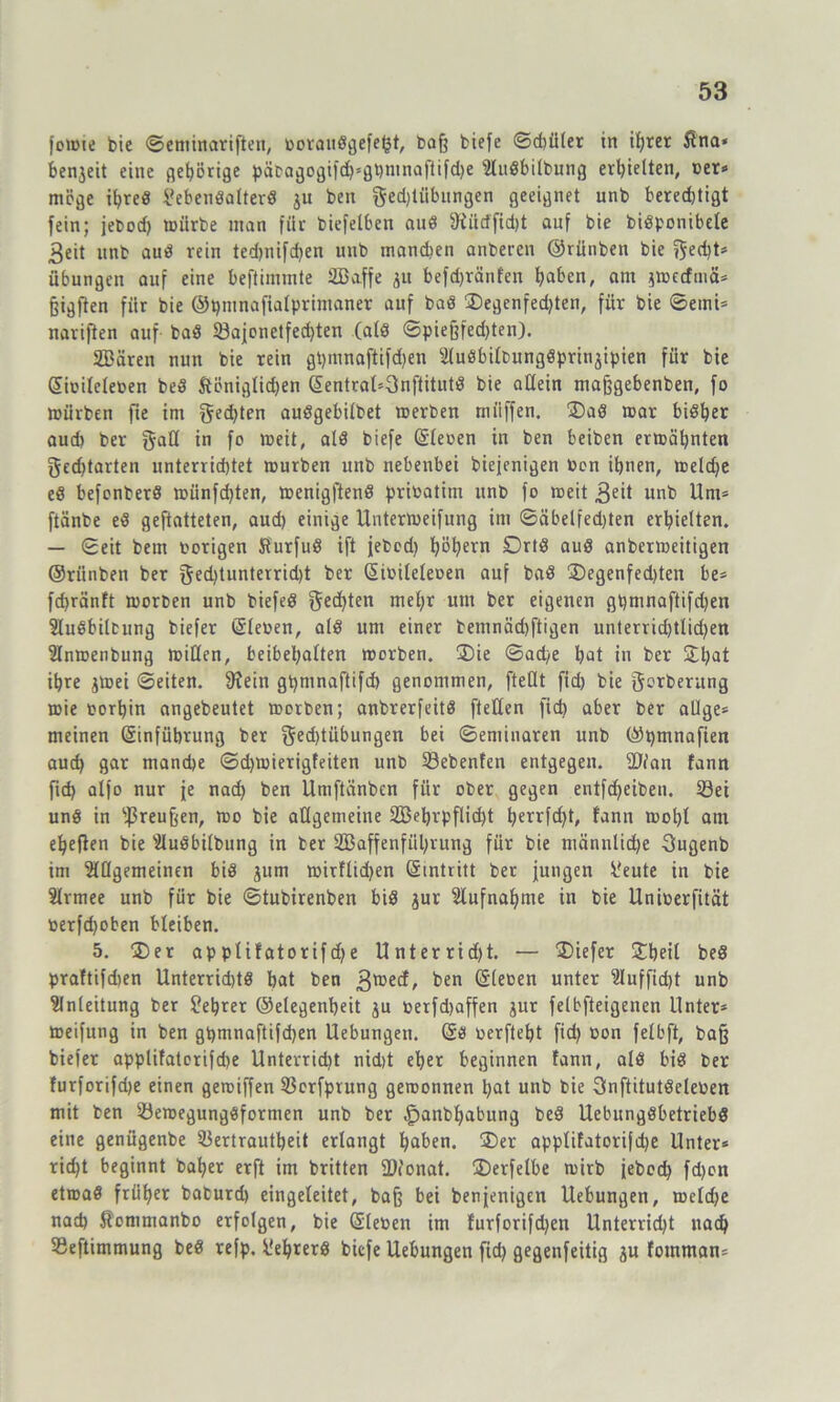 fomie bie ©eminariften, boraudgefefct, baß biefe ©d)üler in ihrer Slna* benjeit eine gehörige päbagogifd)*0bntnaftifd)e Audbilbung erhielten, ber* möge itjred ?ebendalterd ju ben gedjtiibungen geeignet unb berechtigt fein; jebod) mürbe man für biefelben aud 9iiicffid)t auf bie bidponibele 3eit unb aud rein ted)nifd)en unb mandien anberen ©rünben bie j$ed)t* Übungen auf eine beftimmte SBaffe ju befd)ränfen haben, am jmecfmä* §igften für bie ©hntnaftalprimaner auf bad ®egenfed)ten, für bie ©etni* nariften auf bad 23ajonetfed)ten (ald ©piejjfedjten). SDären nun bie rein ghmnaftifdjen Audbilbungdprtnjipien für bie ©ibileleben bed ftöniglid)en ©entral*3nftitutd bie allein majjgebenben, fo mürben fte im gedjten audgebilbet merben miiffen. £)ad mar bidber aud) ber galt >n f° weit, ald biefe ©leben in ben beiben ermähnten gedjtarten unterrichtet mürben unb nebenbei biejenigen Den ihnen, meld)e ed befenberd münfdjten, menigftend pribatim unb fo rceit 3eü unb Um* ftänbe ed geftatteten, aud) einige Untermeifung im ©äbelfed)ten erhielten. — ©eit bem hörigen tfurfud ift jebod) böbern Drtd aud anbermeitigen ©rünben ber [$ed)tunterrid)t ber ©ibileleben auf bad 2)egenfed)ten be* fd>ränft morben unb biefed Rechten mel)r um ber eigenen gtjmnaftifdjen Audbilcung biefer ©leben, ald um einer bemnächftigen unterrid)tlid)en Anmenbung mißen, beibehalten morben. 3)ie ©ad;e hat in ber £bat ihre jmei ©eiten. [Rein gbmnaftifd) genommen, [teilt fid) bie gcrberitng mie borhin angebeutet morben; anbrerfeitd [teilen fid) aber ber allge* meinen ©inführung ber gfd)tübungen bei ©eminaren unb ©pmnafien auch gar manche ©djmierigfeiten unb Siebenten entgegen. Tian fann fid) alfo nur je nad) ben Umftänben für ober gegen entfd)eiben. 23et und in s.ßreu§en, mo bie allgemeine 2Behrpflid)t herrfd)t, fann mol)l am ebeflen bie Audbilbung in ber 2Baffenfül)rung für bie männliche 3ugenb im Allgemeinen bid jum mitflid)en ©intritt ber jungen l'eute in bie Armee unb für bie ©tubirenben bid jur Aufnahme in bie Uniberfität berfd)oben bleiben. 5. ®er applifatorifd)e Unterrid)t. — tiefer £betl bed praftifdien Unterridjtd hat ben 3®^ ben ©^oen unter Auffid)t unb Anleitung ber fehrer ©elegenheit ju berfd)affen jur felbfteigenen Unter* meifung in ben ghmnaftifchen Uebungen. ©d berfteht fid) bon felbft, bafj biefer applifatorifdje Unterricht nid)t eher beginnen fann, ald bid ber furforifdje einen geroiffen Vcrfprung geroonnen hat unb bie Snftitutdeleben mit ben Vemegungdformen unb ber £>anbl)abung bed Uebungdbetriebd eine genügenbe Vertrautheit erlangt haben. ®er applifatorifd)e Unter* rieht beginnt bähet erft im britten fDionat. ÜDerfetbe mirb jebod) fd)on etroad früher baburd) eingeleitet, ba§ bei benjenigen Uebungen, meld)e nach Jfommanbo erfolgen, bie ©leben im furforifd)en Unterrid)t nach Veftimmung bed refp. üefjrerd biefe Uebungen fid) gegenfeitig ju fotnman*
